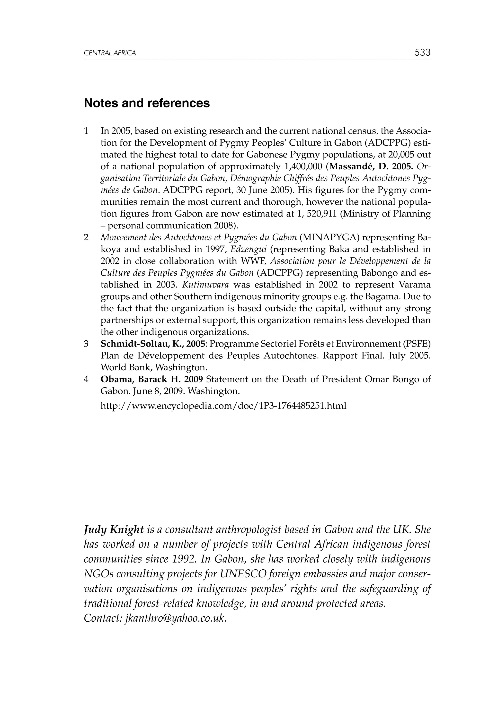 CENTRAL AFRICA

533

Notes and references
1	

2	

3	

4	
	

In 2005, based on existing research and the current national census, the Association for the Development of Pygmy Peoples’ Culture in Gabon (ADCPPG) estimated the highest total to date for Gabonese Pygmy populations, at 20,005 out
of a national population of approximately 1,400,000 (Massandé, D. 2005. Organisation Territoriale du Gabon, Démographie Chiffrés des Peuples Autochtones Pygmées de Gabon. ADCPPG report, 30 June 2005). His figures for the Pygmy communities remain the most current and thorough, however the national population figures from Gabon are now estimated at 1, 520,911 (Ministry of Planning
– personal communication 2008).
Mouvement des Autochtones et Pygmées du Gabon (MINAPYGA) representing Bakoya and established in 1997, Edzengui (representing Baka and established in
2002 in close collaboration with WWF, Association pour le Développement de la
Culture des Peuples Pygmées du Gabon (ADCPPG) representing Babongo and established in 2003. Kutimuvara was established in 2002 to represent Varama
groups and other Southern indigenous minority groups e.g. the Bagama. Due to
the fact that the organization is based outside the capital, without any strong
partnerships or external support, this organization remains less developed than
the other indigenous organizations.
Schmidt-Soltau, K., 2005: Programme Sectoriel Forêts et Environnement (PSFE)
Plan de Développement des Peuples Autochtones. Rapport Final. July 2005.
World Bank, Washington.
Obama, Barack H. 2009 Statement on the Death of President Omar Bongo of
Gabon. June 8, 2009. Washington.
http://www.encyclopedia.com/doc/1P3-1764485251.html

Judy Knight is a consultant anthropologist based in Gabon and the UK. She
has worked on a number of projects with Central African indigenous forest
communities since 1992. In Gabon, she has worked closely with indigenous
NGOs consulting projects for UNESCO foreign embassies and major conservation organisations on indigenous peoples’ rights and the safeguarding of
traditional forest-related knowledge, in and around protected areas.
Contact: jkanthro@yahoo.co.uk.

 