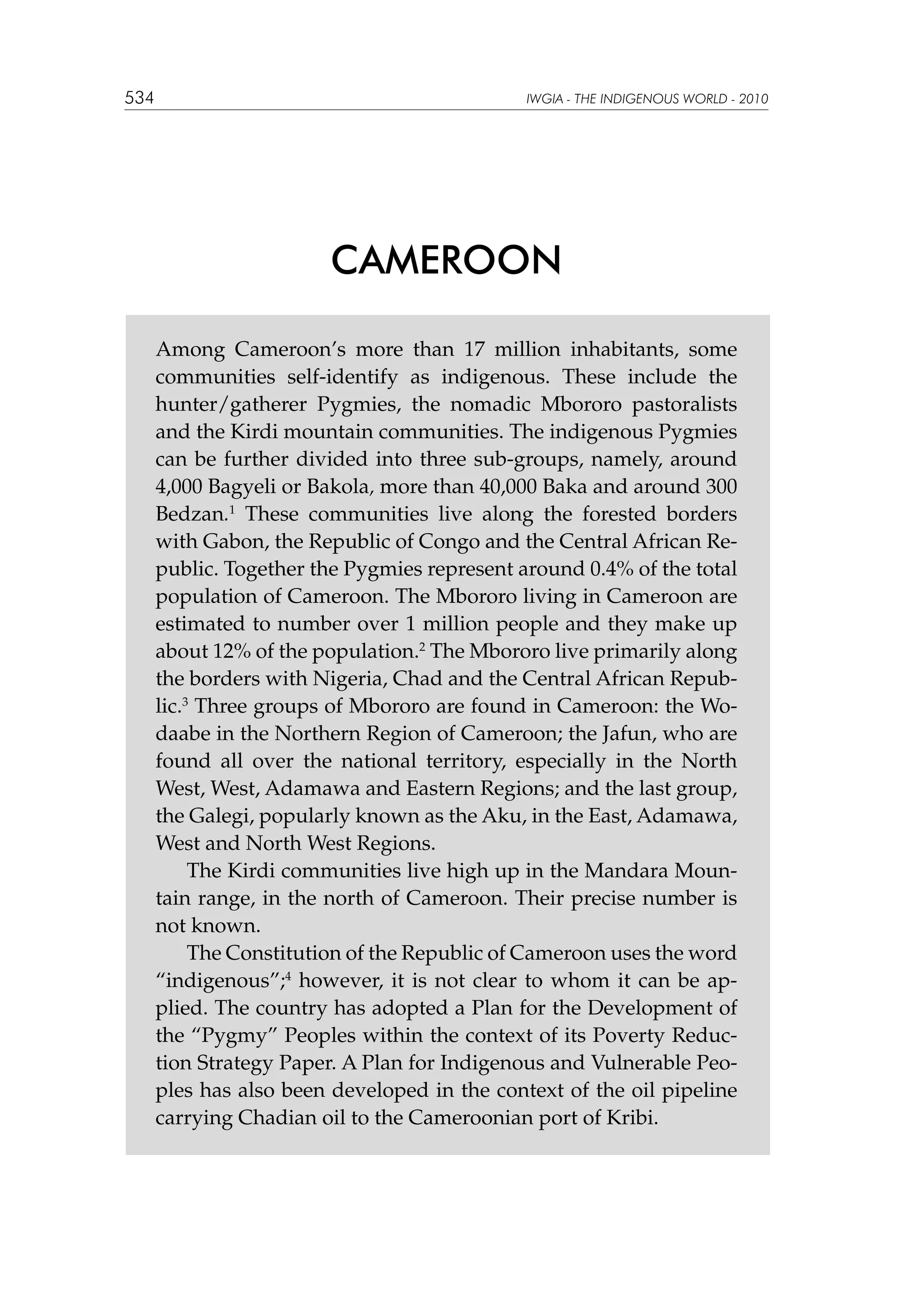 534

IWGIA - THE INDIGENOUS WORLD - 2010

CAMEROON
Among Cameroon’s more than 17 million inhabitants, some
communities self-identify as indigenous. These include the
hunter/gatherer Pygmies, the nomadic Mbororo pastoralists
and the Kirdi mountain communities. The indigenous Pygmies
can be further divided into three sub-groups, namely, around
4,000 Bagyeli or Bakola, more than 40,000 Baka and around 300
Bedzan.1 These communities live along the forested borders
with Gabon, the Republic of Congo and the Central African Republic. Together the Pygmies represent around 0.4% of the total
population of Cameroon. The Mbororo living in Cameroon are
estimated to number over 1 million people and they make up
about 12% of the population.2 The Mbororo live primarily along
the borders with Nigeria, Chad and the Central African Republic.3 Three groups of Mbororo are found in Cameroon: the Wodaabe in the Northern Region of Cameroon; the Jafun, who are
found all over the national territory, especially in the North
West, West, Adamawa and Eastern Regions; and the last group,
the Galegi, popularly known as the Aku, in the East, Adamawa,
West and North West Regions.
The Kirdi communities live high up in the Mandara Mountain range, in the north of Cameroon. Their precise number is
not known.
The Constitution of the Republic of Cameroon uses the word
“indigenous”;4 however, it is not clear to whom it can be applied. The country has adopted a Plan for the Development of
the “Pygmy” Peoples within the context of its Poverty Reduction Strategy Paper. A Plan for Indigenous and Vulnerable Peoples has also been developed in the context of the oil pipeline
carrying Chadian oil to the Cameroonian port of Kribi.

 
