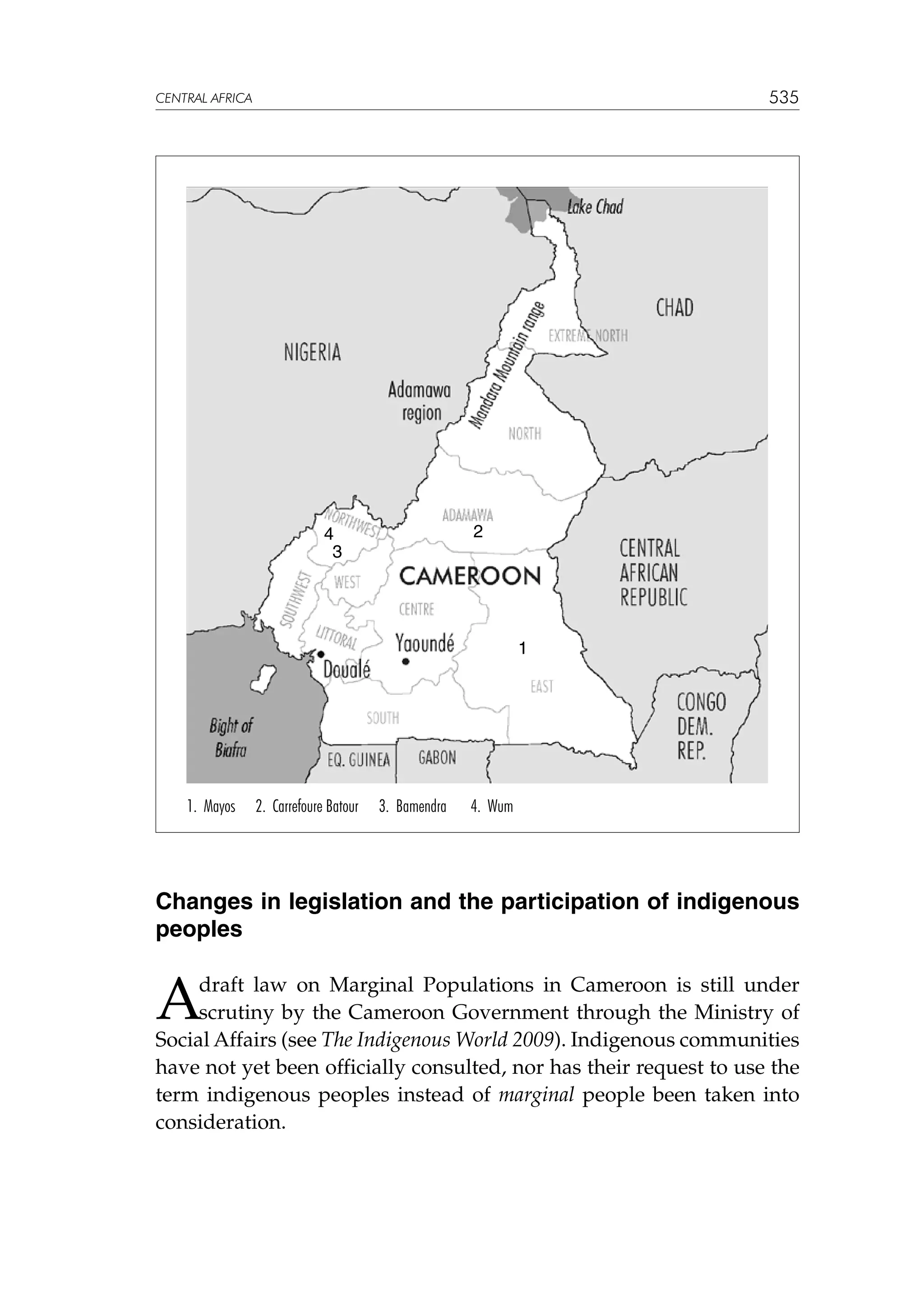 535

CENTRAL AFRICA

2

4
3

1

1. Mayos

2. Carrefoure Batour

3. Bamendra

4. Wum

Changes in legislation and the participation of indigenous
peoples

A

draft law on Marginal Populations in Cameroon is still under
scrutiny by the Cameroon Government through the Ministry of
Social Affairs (see The Indigenous World 2009). Indigenous communities
have not yet been officially consulted, nor has their request to use the
term indigenous peoples instead of marginal people been taken into
consideration.

 