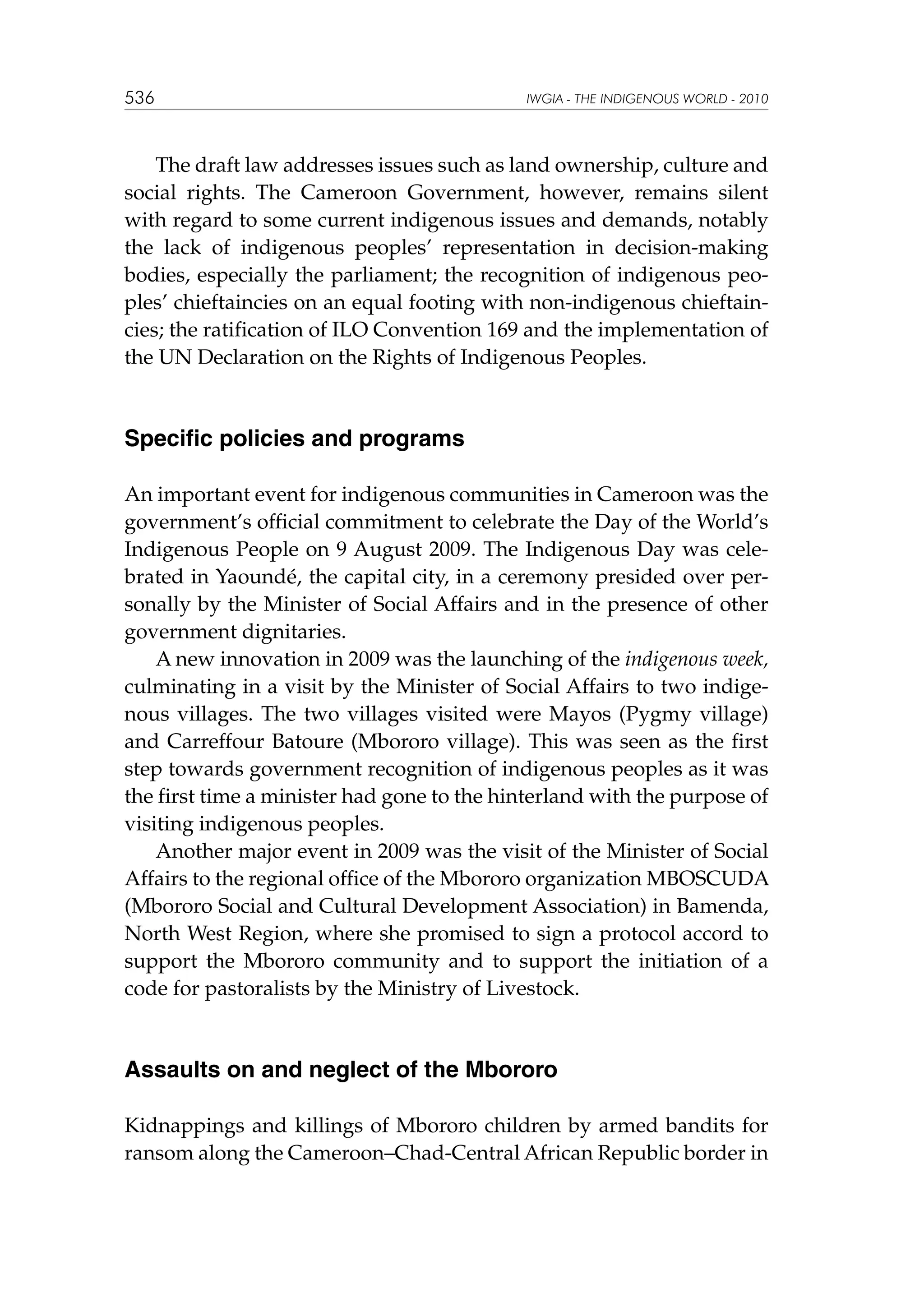 536

IWGIA - THE INDIGENOUS WORLD - 2010

The draft law addresses issues such as land ownership, culture and
social rights. The Cameroon Government, however, remains silent
with regard to some current indigenous issues and demands, notably
the lack of indigenous peoples’ representation in decision-making
bodies, especially the parliament; the recognition of indigenous peoples’ chieftaincies on an equal footing with non-indigenous chieftaincies; the ratification of ILO Convention 169 and the implementation of
the UN Declaration on the Rights of Indigenous Peoples.

Specific policies and programs
An important event for indigenous communities in Cameroon was the
government’s official commitment to celebrate the Day of the World’s
Indigenous People on 9 August 2009. The Indigenous Day was celebrated in Yaoundé, the capital city, in a ceremony presided over personally by the Minister of Social Affairs and in the presence of other
government dignitaries.
A new innovation in 2009 was the launching of the indigenous week,
culminating in a visit by the Minister of Social Affairs to two indigenous villages. The two villages visited were Mayos (Pygmy village)
and Carreffour Batoure (Mbororo village). This was seen as the first
step towards government recognition of indigenous peoples as it was
the first time a minister had gone to the hinterland with the purpose of
visiting indigenous peoples.
Another major event in 2009 was the visit of the Minister of Social
Affairs to the regional office of the Mbororo organization MBOSCUDA
(Mbororo Social and Cultural Development Association) in Bamenda,
North West Region, where she promised to sign a protocol accord to
support the Mbororo community and to support the initiation of a
code for pastoralists by the Ministry of Livestock.

Assaults on and neglect of the Mbororo
Kidnappings and killings of Mbororo children by armed bandits for
ransom along the Cameroon–Chad-Central African Republic border in

 