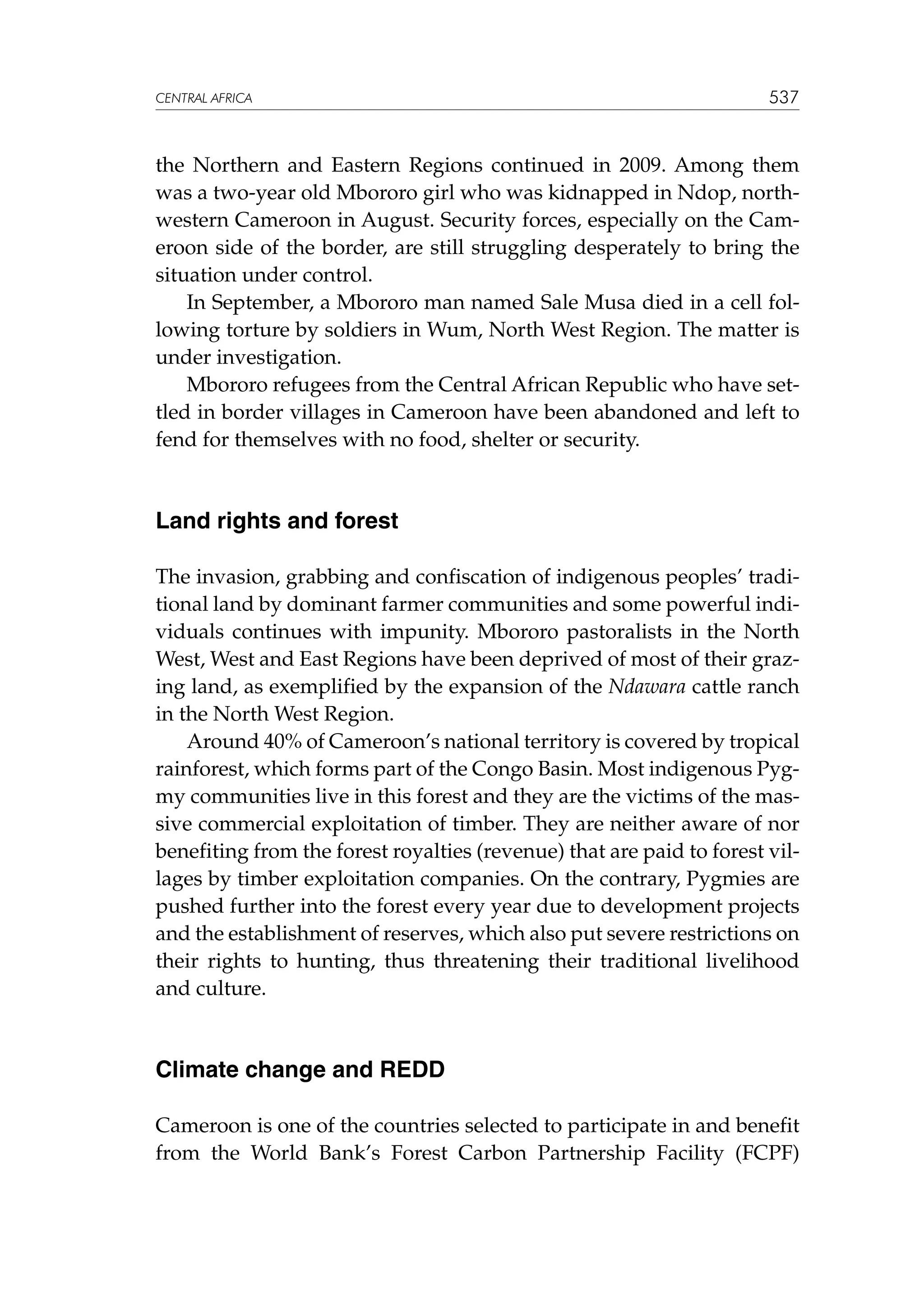 CENTRAL AFRICA

537

the Northern and Eastern Regions continued in 2009. Among them
was a two-year old Mbororo girl who was kidnapped in Ndop, northwestern Cameroon in August. Security forces, especially on the Cameroon side of the border, are still struggling desperately to bring the
situation under control.
In September, a Mbororo man named Sale Musa died in a cell following torture by soldiers in Wum, North West Region. The matter is
under investigation.
Mbororo refugees from the Central African Republic who have settled in border villages in Cameroon have been abandoned and left to
fend for themselves with no food, shelter or security.

Land rights and forest
The invasion, grabbing and confiscation of indigenous peoples’ traditional land by dominant farmer communities and some powerful individuals continues with impunity. Mbororo pastoralists in the North
West, West and East Regions have been deprived of most of their grazing land, as exemplified by the expansion of the Ndawara cattle ranch
in the North West Region.
Around 40% of Cameroon’s national territory is covered by tropical
rainforest, which forms part of the Congo Basin. Most indigenous Pygmy communities live in this forest and they are the victims of the massive commercial exploitation of timber. They are neither aware of nor
benefiting from the forest royalties (revenue) that are paid to forest villages by timber exploitation companies. On the contrary, Pygmies are
pushed further into the forest every year due to development projects
and the establishment of reserves, which also put severe restrictions on
their rights to hunting, thus threatening their traditional livelihood
and culture.

Climate change and REDD
Cameroon is one of the countries selected to participate in and benefit
from the World Bank’s Forest Carbon Partnership Facility (FCPF)

 