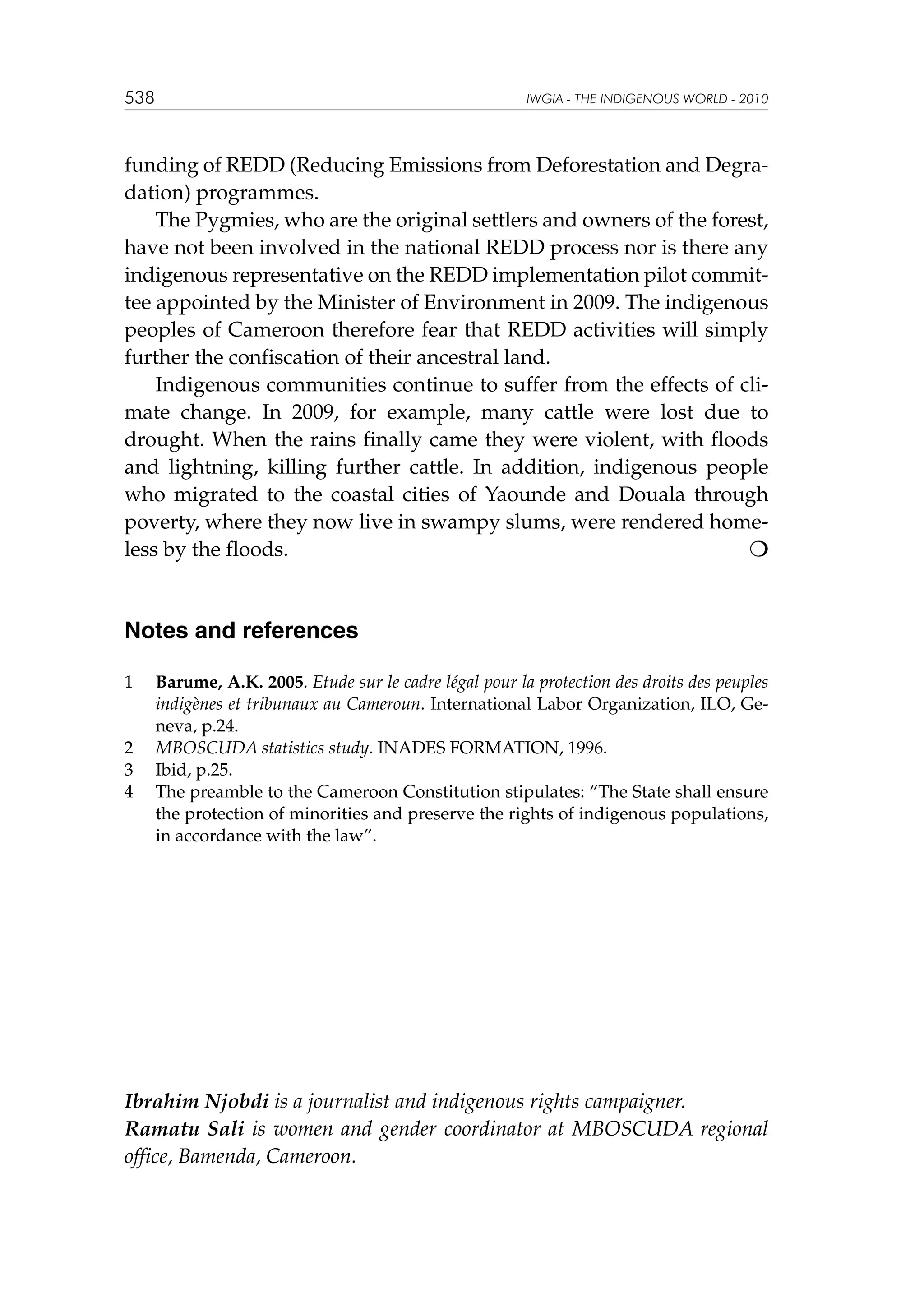 538

IWGIA - THE INDIGENOUS WORLD - 2010

funding of REDD (Reducing Emissions from Deforestation and Degradation) programmes.
The Pygmies, who are the original settlers and owners of the forest,
have not been involved in the national REDD process nor is there any
indigenous representative on the REDD implementation pilot committee appointed by the Minister of Environment in 2009. The indigenous
peoples of Cameroon therefore fear that REDD activities will simply
further the confiscation of their ancestral land.
Indigenous communities continue to suffer from the effects of climate change. In 2009, for example, many cattle were lost due to
drought. When the rains finally came they were violent, with floods
and lightning, killing further cattle. In addition, indigenous people
who migrated to the coastal cities of Yaounde and Douala through
poverty, where they now live in swampy slums, were rendered homeless by the floods.					


Notes and references
1	

2	
3	
4	

Barume, A.K. 2005. Etude sur le cadre légal pour la protection des droits des peuples
indigènes et tribunaux au Cameroun. International Labor Organization, ILO, Geneva, p.24.
MBOSCUDA statistics study. INADES FORMATION, 1996.
Ibid, p.25.
The preamble to the Cameroon Constitution stipulates: “The State shall ensure
the protection of minorities and preserve the rights of indigenous populations,
in accordance with the law”.

Ibrahim Njobdi is a journalist and indigenous rights campaigner.
Ramatu Sali is women and gender coordinator at MBOSCUDA regional
office, Bamenda, Cameroon.

 