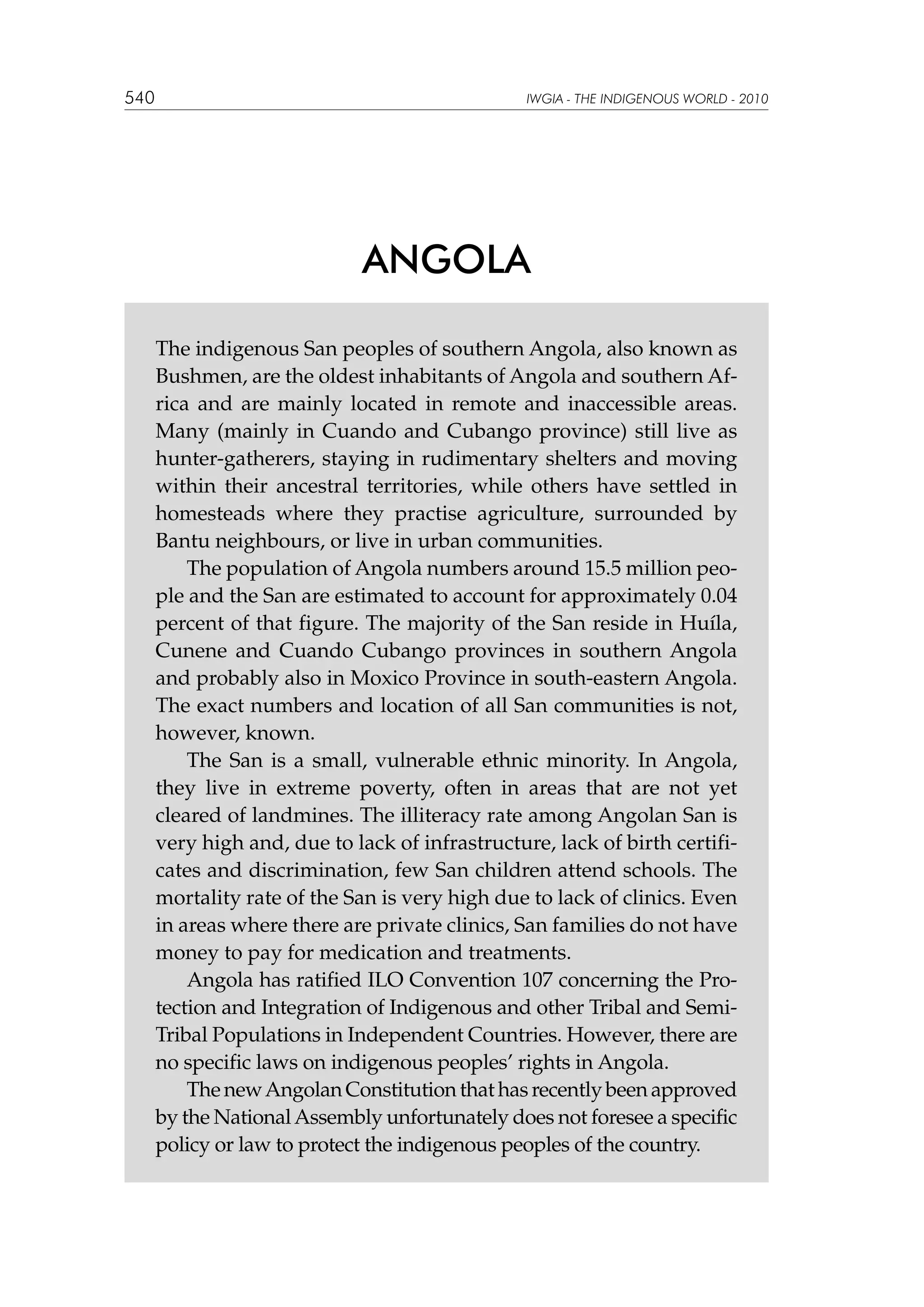 540

IWGIA - THE INDIGENOUS WORLD - 2010

ANGOLA
The indigenous San peoples of southern Angola, also known as
Bushmen, are the oldest inhabitants of Angola and southern Africa and are mainly located in remote and inaccessible areas.
Many (mainly in Cuando and Cubango province) still live as
hunter-gatherers, staying in rudimentary shelters and moving
within their ancestral territories, while others have settled in
homesteads where they practise agriculture, surrounded by
Bantu neighbours, or live in urban communities.
The population of Angola numbers around 15.5 million people and the San are estimated to account for approximately 0.04
percent of that figure. The majority of the San reside in Huíla,
Cunene and Cuando Cubango provinces in southern Angola
and probably also in Moxico Province in south-eastern Angola.
The exact numbers and location of all San communities is not,
however, known.
The San is a small, vulnerable ethnic minority. In Angola,
they live in extreme poverty, often in areas that are not yet
cleared of landmines. The illiteracy rate among Angolan San is
very high and, due to lack of infrastructure, lack of birth certificates and discrimination, few San children attend schools. The
mortality rate of the San is very high due to lack of clinics. Even
in areas where there are private clinics, San families do not have
money to pay for medication and treatments.
Angola has ratified ILO Convention 107 concerning the Protection and Integration of Indigenous and other Tribal and SemiTribal Populations in Independent Countries. However, there are
no specific laws on indigenous peoples’ rights in Angola.
The new Angolan Constitution that has recently been approved
by the National Assembly unfortunately does not foresee a specific
policy or law to protect the indigenous peoples of the country.

 