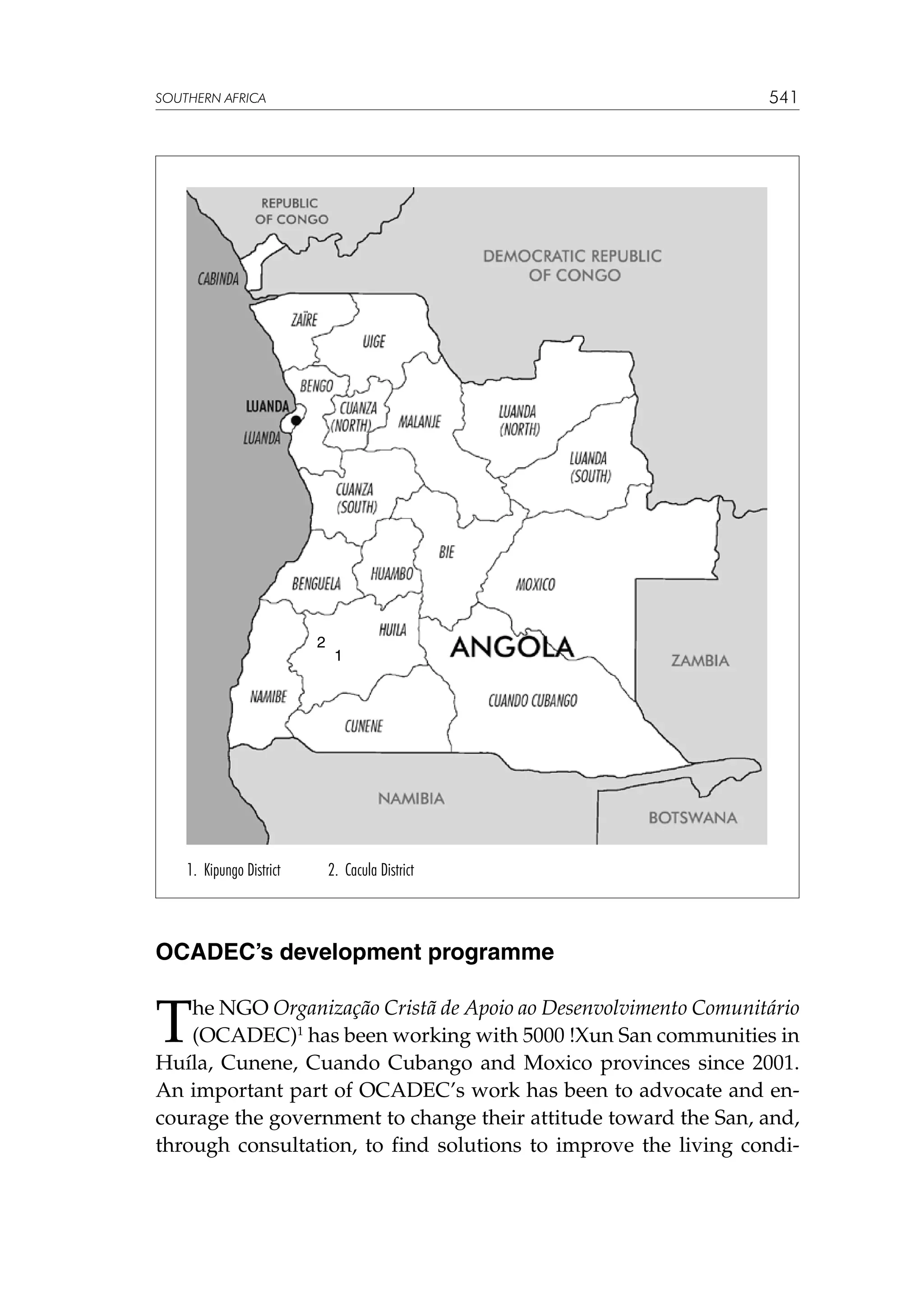 541

SOUTHERN AFRICA

2

1. Kipungo District

1

2. Cacula District

OCADEC’s development programme

T

he NGO Organização Cristã de Apoio ao Desenvolvimento Comunitário
(OCADEC)1 has been working with 5000 !Xun San communities in
Huíla, Cunene, Cuando Cubango and Moxico provinces since 2001.
An important part of OCADEC’s work has been to advocate and encourage the government to change their attitude toward the San, and,
through consultation, to find solutions to improve the living condi-

 