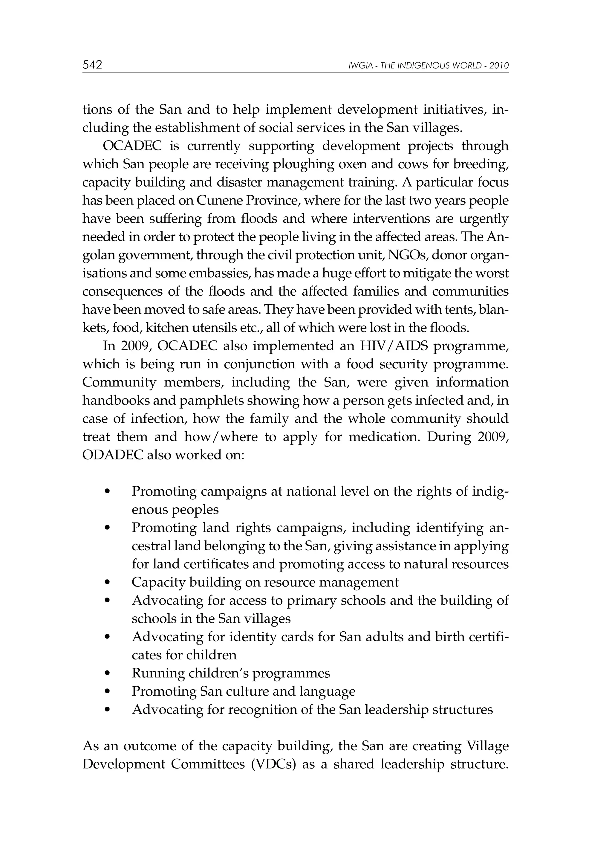 542

IWGIA - THE INDIGENOUS WORLD - 2010

tions of the San and to help implement development initiatives, including the establishment of social services in the San villages.
OCADEC is currently supporting development projects through
which San people are receiving ploughing oxen and cows for breeding,
capacity building and disaster management training. A particular focus
has been placed on Cunene Province, where for the last two years people
have been suffering from floods and where interventions are urgently
needed in order to protect the people living in the affected areas. The Angolan government, through the civil protection unit, NGOs, donor organisations and some embassies, has made a huge effort to mitigate the worst
consequences of the floods and the affected families and communities
have been moved to safe areas. They have been provided with tents, blankets, food, kitchen utensils etc., all of which were lost in the floods.
In 2009, OCADEC also implemented an HIV/AIDS programme,
which is being run in conjunction with a food security programme.
Community members, including the San, were given information
handbooks and pamphlets showing how a person gets infected and, in
case of infection, how the family and the whole community should
treat them and how/where to apply for medication. During 2009,
ODADEC also worked on:
	

•	

	

•	

	
	

•	
•	

	

•	

	
	
	

•	
•	
•	

Promoting campaigns at national level on the rights of indigenous peoples
Promoting land rights campaigns, including identifying ancestral land belonging to the San, giving assistance in applying
for land certificates and promoting access to natural resources
Capacity building on resource management
Advocating for access to primary schools and the building of
schools in the San villages
Advocating for identity cards for San adults and birth certificates for children
Running children’s programmes
Promoting San culture and language
Advocating for recognition of the San leadership structures

As an outcome of the capacity building, the San are creating Village
Development Committees (VDCs) as a shared leadership structure.

 