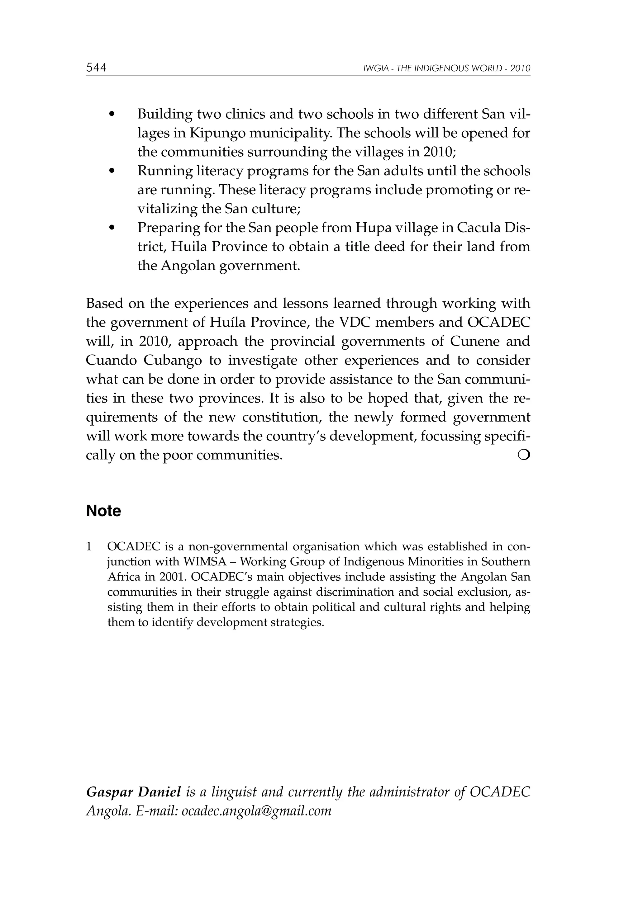 544

IWGIA - THE INDIGENOUS WORLD - 2010

	

•	

	

•	

	

•	

Building two clinics and two schools in two different San villages in Kipungo municipality. The schools will be opened for
the communities surrounding the villages in 2010;
Running literacy programs for the San adults until the schools
are running. These literacy programs include promoting or revitalizing the San culture;
Preparing for the San people from Hupa village in Cacula District, Huila Province to obtain a title deed for their land from
the Angolan government.

Based on the experiences and lessons learned through working with
the government of Huíla Province, the VDC members and OCADEC
will, in 2010, approach the provincial governments of Cunene and
Cuando Cubango to investigate other experiences and to consider
what can be done in order to provide assistance to the San communities in these two provinces. It is also to be hoped that, given the requirements of the new constitution, the newly formed government
will work more towards the country’s development, focussing specifically on the poor communities. 				


Note
1	

OCADEC is a non-governmental organisation which was established in conjunction with WIMSA – Working Group of Indigenous Minorities in Southern
Africa in 2001. OCADEC’s main objectives include assisting the Angolan San
communities in their struggle against discrimination and social exclusion, assisting them in their efforts to obtain political and cultural rights and helping
them to identify development strategies.

Gaspar Daniel is a linguist and currently the administrator of OCADEC
Angola. E-mail: ocadec.angola@gmail.com

 