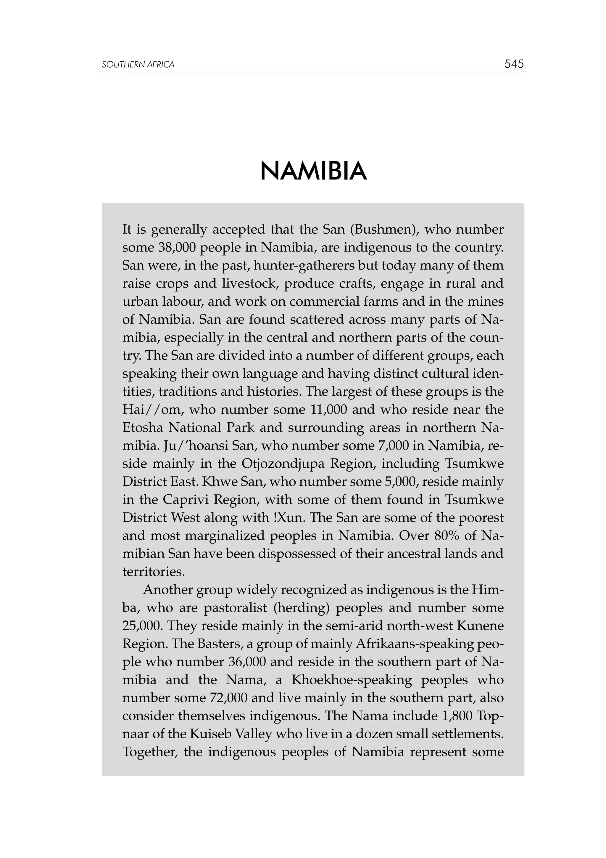 545

SOUTHERN AFRICA

NAMIBIA
It is generally accepted that the San (Bushmen), who number
some 38,000 people in Namibia, are indigenous to the country.
San were, in the past, hunter-gatherers but today many of them
raise crops and livestock, produce crafts, engage in rural and
urban labour, and work on commercial farms and in the mines
of Namibia. San are found scattered across many parts of Namibia, especially in the central and northern parts of the country. The San are divided into a number of different groups, each
speaking their own language and having distinct cultural identities, traditions and histories. The largest of these groups is the
Hai//om, who number some 11,000 and who reside near the
Etosha National Park and surrounding areas in northern Namibia. Ju/’hoansi San, who number some 7,000 in Namibia, reside mainly in the Otjozondjupa Region, including Tsumkwe
District East. Khwe San, who number some 5,000, reside mainly
in the Caprivi Region, with some of them found in Tsumkwe
District West along with !Xun. The San are some of the poorest
and most marginalized peoples in Namibia. Over 80% of Namibian San have been dispossessed of their ancestral lands and
territories.
Another group widely recognized as indigenous is the Himba, who are pastoralist (herding) peoples and number some
25,000. They reside mainly in the semi-arid north-west Kunene
Region. The Basters, a group of mainly Afrikaans-speaking people who number 36,000 and reside in the southern part of Namibia and the Nama, a Khoekhoe-speaking peoples who
number some 72,000 and live mainly in the southern part, also
consider themselves indigenous. The Nama include 1,800 Topnaar of the Kuiseb Valley who live in a dozen small settlements.
Together, the indigenous peoples of Namibia represent some

 