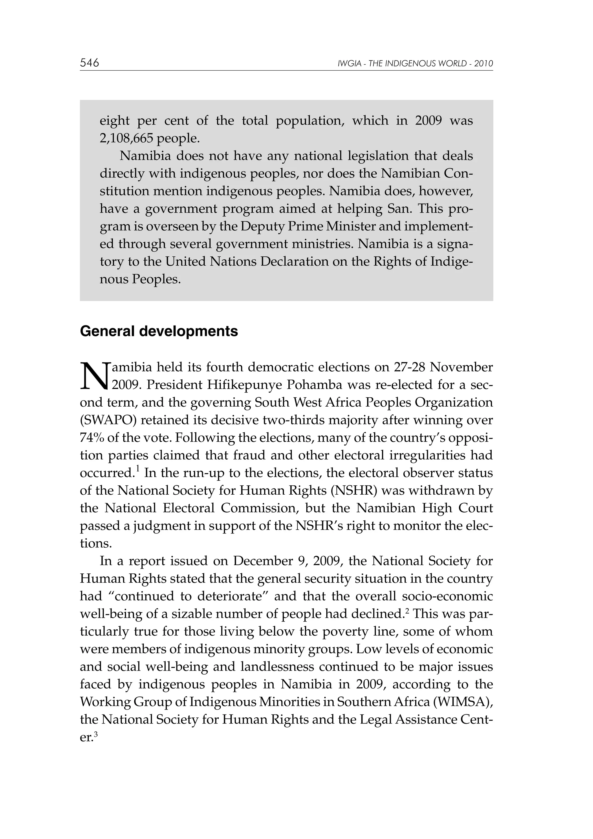 546

IWGIA - THE INDIGENOUS WORLD - 2010

eight per cent of the total population, which in 2009 was
2,108,665 people.
Namibia does not have any national legislation that deals
directly with indigenous peoples, nor does the Namibian Constitution mention indigenous peoples. Namibia does, however,
have a government program aimed at helping San. This program is overseen by the Deputy Prime Minister and implemented through several government ministries. Namibia is a signatory to the United Nations Declaration on the Rights of Indigenous Peoples.

General developments

N

amibia held its fourth democratic elections on 27-28 November
2009. President Hifikepunye Pohamba was re-elected for a second term, and the governing South West Africa Peoples Organization
(SWAPO) retained its decisive two-thirds majority after winning over
74% of the vote. Following the elections, many of the country’s opposition parties claimed that fraud and other electoral irregularities had
occurred.1 In the run-up to the elections, the electoral observer status
of the National Society for Human Rights (NSHR) was withdrawn by
the National Electoral Commission, but the Namibian High Court
passed a judgment in support of the NSHR’s right to monitor the elections.
In a report issued on December 9, 2009, the National Society for
Human Rights stated that the general security situation in the country
had “continued to deteriorate” and that the overall socio-economic
well-being of a sizable number of people had declined.2 This was particularly true for those living below the poverty line, some of whom
were members of indigenous minority groups. Low levels of economic
and social well-being and landlessness continued to be major issues
faced by indigenous peoples in Namibia in 2009, according to the
Working Group of Indigenous Minorities in Southern Africa (WIMSA),
the National Society for Human Rights and the Legal Assistance Center.3

 