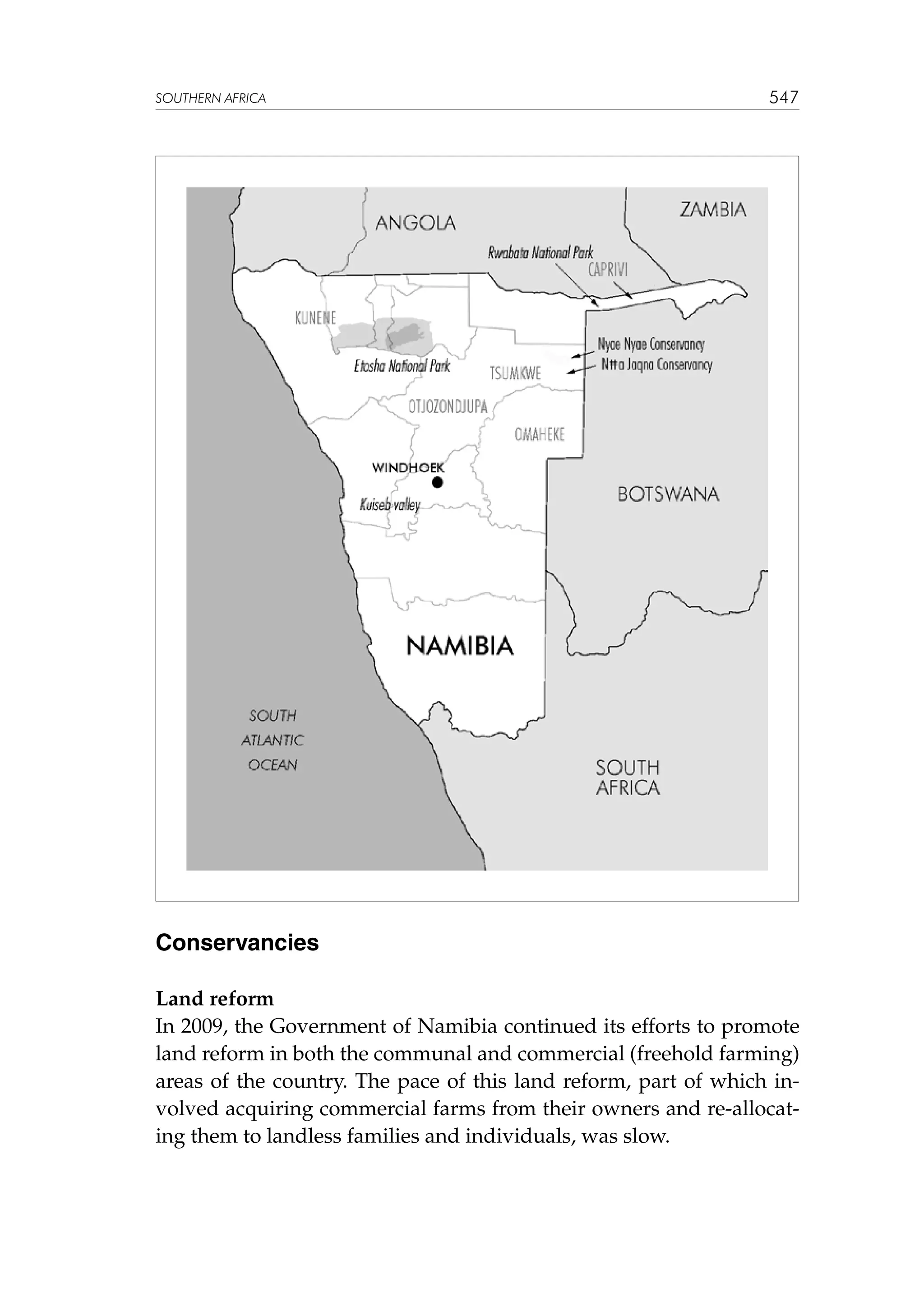 SOUTHERN AFRICA

547

Conservancies
Land reform
In 2009, the Government of Namibia continued its efforts to promote
land reform in both the communal and commercial (freehold farming)
areas of the country. The pace of this land reform, part of which involved acquiring commercial farms from their owners and re-allocating them to landless families and individuals, was slow.

 