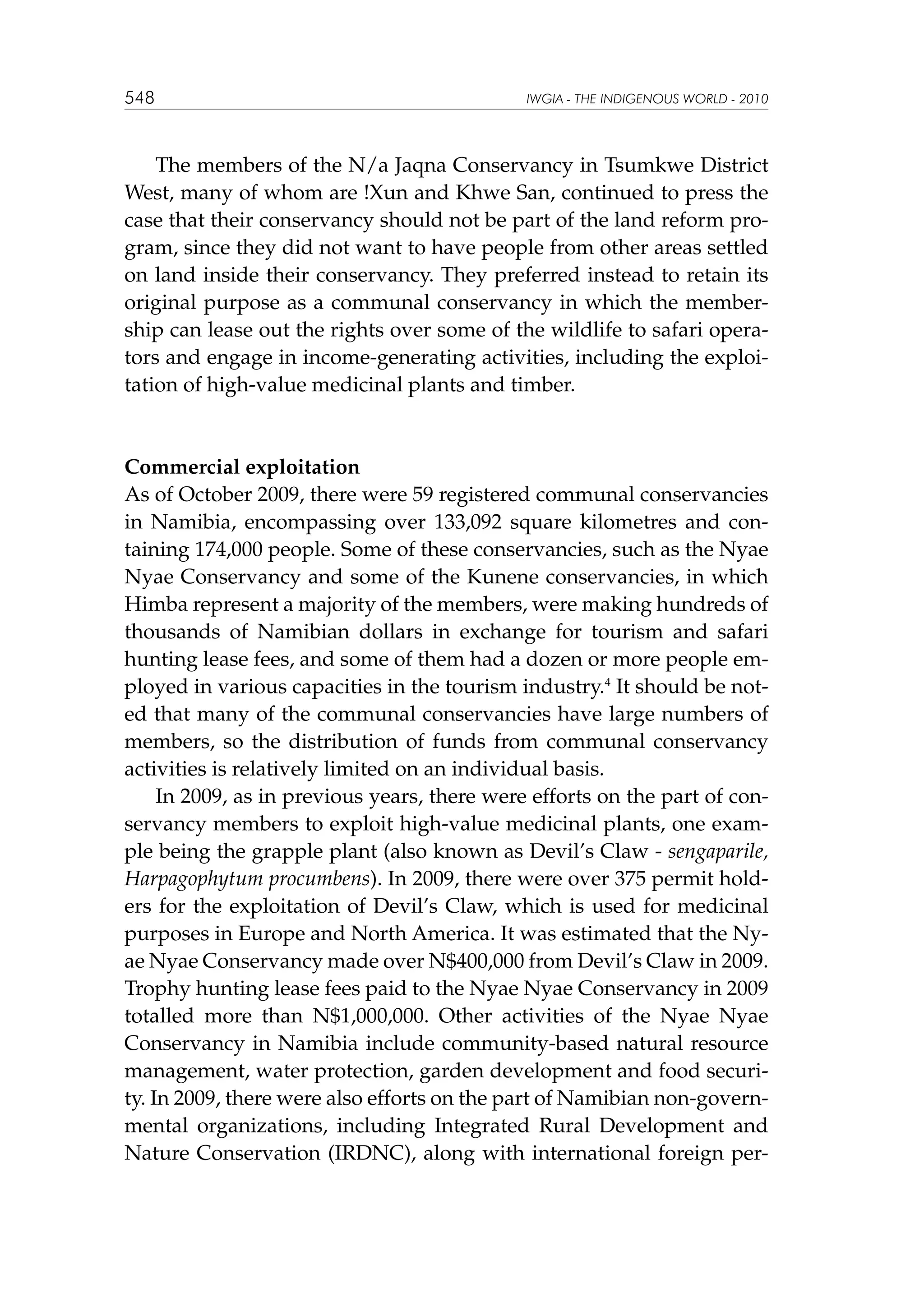 548

IWGIA - THE INDIGENOUS WORLD - 2010

	 The members of the N/a Jaqna Conservancy in Tsumkwe District
West, many of whom are !Xun and Khwe San, continued to press the
case that their conservancy should not be part of the land reform program, since they did not want to have people from other areas settled
on land inside their conservancy. They preferred instead to retain its
original purpose as a communal conservancy in which the membership can lease out the rights over some of the wildlife to safari operators and engage in income-generating activities, including the exploitation of high-value medicinal plants and timber.

Commercial exploitation
As of October 2009, there were 59 registered communal conservancies
in Namibia, encompassing over 133,092 square kilometres and containing 174,000 people. Some of these conservancies, such as the Nyae
Nyae Conservancy and some of the Kunene conservancies, in which
Himba represent a majority of the members, were making hundreds of
thousands of Namibian dollars in exchange for tourism and safari
hunting lease fees, and some of them had a dozen or more people employed in various capacities in the tourism industry.4 It should be noted that many of the communal conservancies have large numbers of
members, so the distribution of funds from communal conservancy
activities is relatively limited on an individual basis.
In 2009, as in previous years, there were efforts on the part of conservancy members to exploit high-value medicinal plants, one example being the grapple plant (also known as Devil’s Claw - sengaparile,
Harpagophytum procumbens). In 2009, there were over 375 permit holders for the exploitation of Devil’s Claw, which is used for medicinal
purposes in Europe and North America. It was estimated that the Nyae Nyae Conservancy made over N$400,000 from Devil’s Claw in 2009.
Trophy hunting lease fees paid to the Nyae Nyae Conservancy in 2009
totalled more than N$1,000,000. Other activities of the Nyae Nyae
Conservancy in Namibia include community-based natural resource
management, water protection, garden development and food security. In 2009, there were also efforts on the part of Namibian non-governmental organizations, including Integrated Rural Development and
Nature Conservation (IRDNC), along with international foreign per-

 