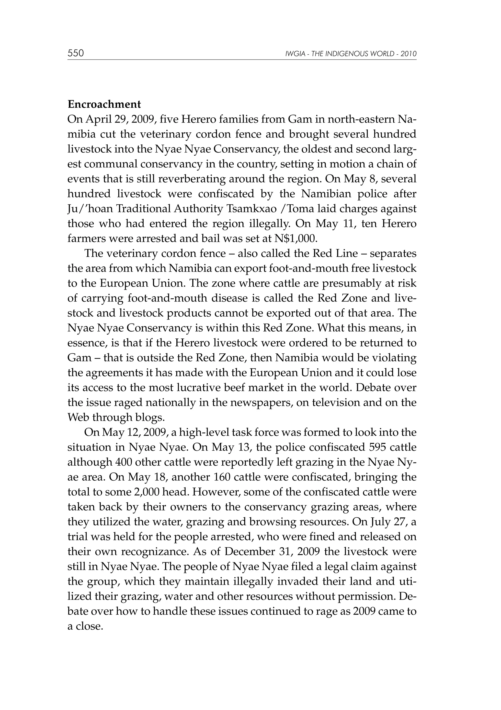 550

IWGIA - THE INDIGENOUS WORLD - 2010

Encroachment
On April 29, 2009, five Herero families from Gam in north-eastern Namibia cut the veterinary cordon fence and brought several hundred
livestock into the Nyae Nyae Conservancy, the oldest and second largest communal conservancy in the country, setting in motion a chain of
events that is still reverberating around the region. On May 8, several
hundred livestock were confiscated by the Namibian police after
Ju/’hoan Traditional Authority Tsamkxao /Toma laid charges against
those who had entered the region illegally. On May 11, ten Herero
farmers were arrested and bail was set at N$1,000.
The veterinary cordon fence – also called the Red Line – separates
the area from which Namibia can export foot-and-mouth free livestock
to the European Union. The zone where cattle are presumably at risk
of carrying foot-and-mouth disease is called the Red Zone and livestock and livestock products cannot be exported out of that area. The
Nyae Nyae Conservancy is within this Red Zone. What this means, in
essence, is that if the Herero livestock were ordered to be returned to
Gam – that is outside the Red Zone, then Namibia would be violating
the agreements it has made with the European Union and it could lose
its access to the most lucrative beef market in the world. Debate over
the issue raged nationally in the newspapers, on television and on the
Web through blogs.
On May 12, 2009, a high-level task force was formed to look into the
situation in Nyae Nyae. On May 13, the police confiscated 595 cattle
although 400 other cattle were reportedly left grazing in the Nyae Nyae area. On May 18, another 160 cattle were confiscated, bringing the
total to some 2,000 head. However, some of the confiscated cattle were
taken back by their owners to the conservancy grazing areas, where
they utilized the water, grazing and browsing resources. On July 27, a
trial was held for the people arrested, who were fined and released on
their own recognizance. As of December 31, 2009 the livestock were
still in Nyae Nyae. The people of Nyae Nyae filed a legal claim against
the group, which they maintain illegally invaded their land and utilized their grazing, water and other resources without permission. Debate over how to handle these issues continued to rage as 2009 came to
a close.

 