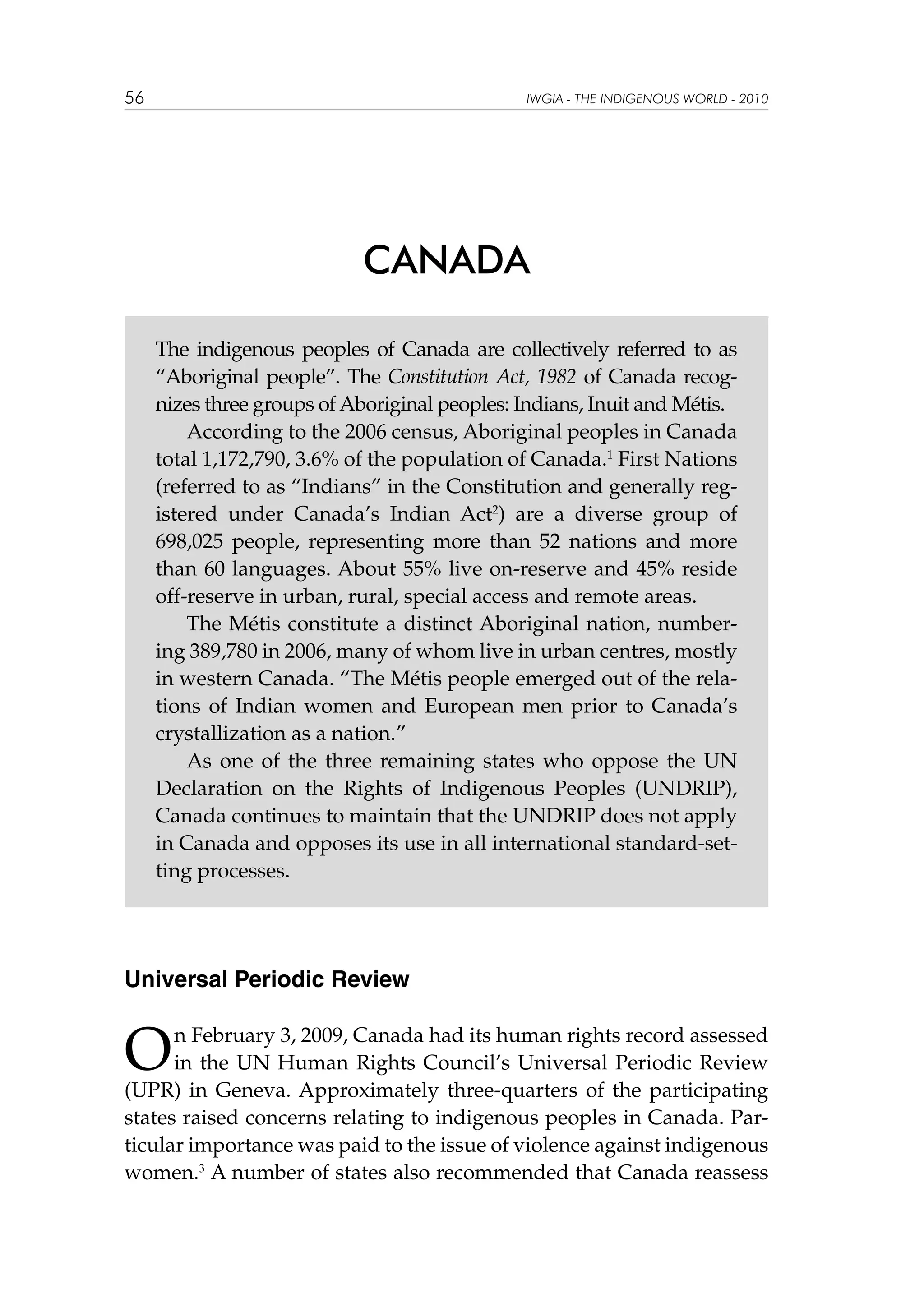 56

IWGIA - THE INDIGENOUS WORLD - 2010

CANADA
The indigenous peoples of Canada are collectively referred to as
“Aboriginal people”. The Constitution Act, 1982 of Canada recognizes three groups of Aboriginal peoples: Indians, Inuit and Métis.
According to the 2006 census, Aboriginal peoples in Canada
total 1,172,790, 3.6% of the population of Canada.1 First Nations
(referred to as “Indians” in the Constitution and generally registered under Canada’s Indian Act2) are a diverse group of
698,025 people, representing more than 52 nations and more
than 60 languages. About 55% live on-reserve and 45% reside
off-reserve in urban, rural, special access and remote areas.
The Métis constitute a distinct Aboriginal nation, numbering 389,780 in 2006, many of whom live in urban centres, mostly
in western Canada. “The Métis people emerged out of the relations of Indian women and European men prior to Canada’s
crystallization as a nation.”
As one of the three remaining states who oppose the UN
Declaration on the Rights of Indigenous Peoples (UNDRIP),
Canada continues to maintain that the UNDRIP does not apply
in Canada and opposes its use in all international standard-setting processes.

Universal Periodic Review

O

n February 3, 2009, Canada had its human rights record assessed
in the UN Human Rights Council’s Universal Periodic Review
(UPR) in Geneva. Approximately three-quarters of the participating
states raised concerns relating to indigenous peoples in Canada. Particular importance was paid to the issue of violence against indigenous
women.3 A number of states also recommended that Canada reassess

 