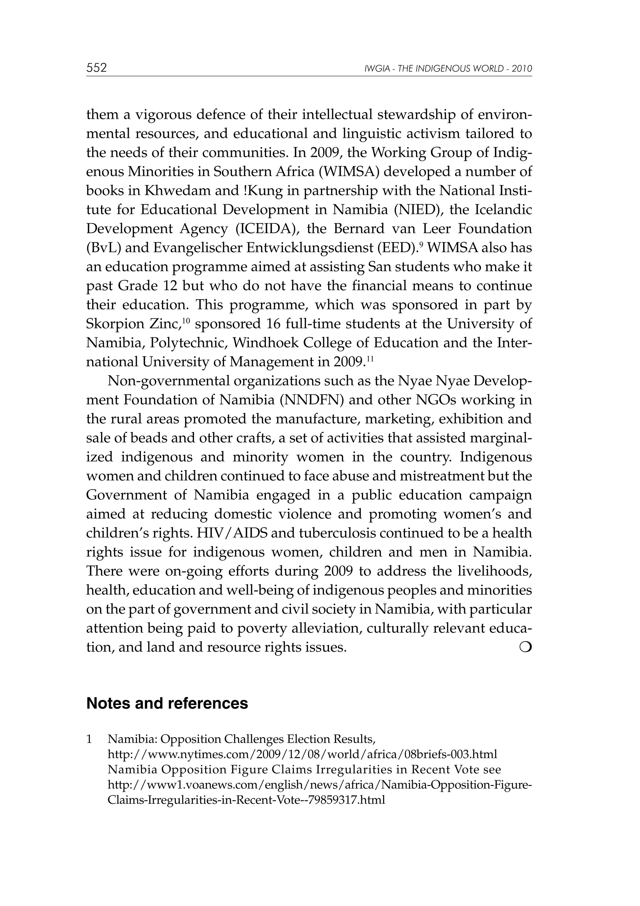 552

IWGIA - THE INDIGENOUS WORLD - 2010

them a vigorous defence of their intellectual stewardship of environmental resources, and educational and linguistic activism tailored to
the needs of their communities. In 2009, the Working Group of Indigenous Minorities in Southern Africa (WIMSA) developed a number of
books in Khwedam and !Kung in partnership with the National Institute for Educational Development in Namibia (NIED), the Icelandic
Development Agency (ICEIDA), the Bernard van Leer Foundation
(BvL) and Evangelischer Entwicklungsdienst (EED).9 WIMSA also has
an education programme aimed at assisting San students who make it
past Grade 12 but who do not have the financial means to continue
their education. This programme, which was sponsored in part by
Skorpion Zinc,10 sponsored 16 full-time students at the University of
Namibia, Polytechnic, Windhoek College of Education and the International University of Management in 2009.11
Non-governmental organizations such as the Nyae Nyae Development Foundation of Namibia (NNDFN) and other NGOs working in
the rural areas promoted the manufacture, marketing, exhibition and
sale of beads and other crafts, a set of activities that assisted marginalized indigenous and minority women in the country. Indigenous
women and children continued to face abuse and mistreatment but the
Government of Namibia engaged in a public education campaign
aimed at reducing domestic violence and promoting women’s and
children’s rights. HIV/AIDS and tuberculosis continued to be a health
rights issue for indigenous women, children and men in Namibia.
There were on-going efforts during 2009 to address the livelihoods,
health, education and well-being of indigenous peoples and minorities
on the part of government and civil society in Namibia, with particular
attention being paid to poverty alleviation, culturally relevant education, and land and resource rights issues.			


Notes and references
1	
	
	
	

Namibia: Opposition Challenges Election Results,
http://www.nytimes.com/2009/12/08/world/africa/08briefs-003.html
Namibia Opposition Figure Claims Irregularities in Recent Vote see
http://www1.voanews.com/english/news/africa/Namibia-Opposition-FigureClaims-Irregularities-in-Recent-Vote--79859317.html

 