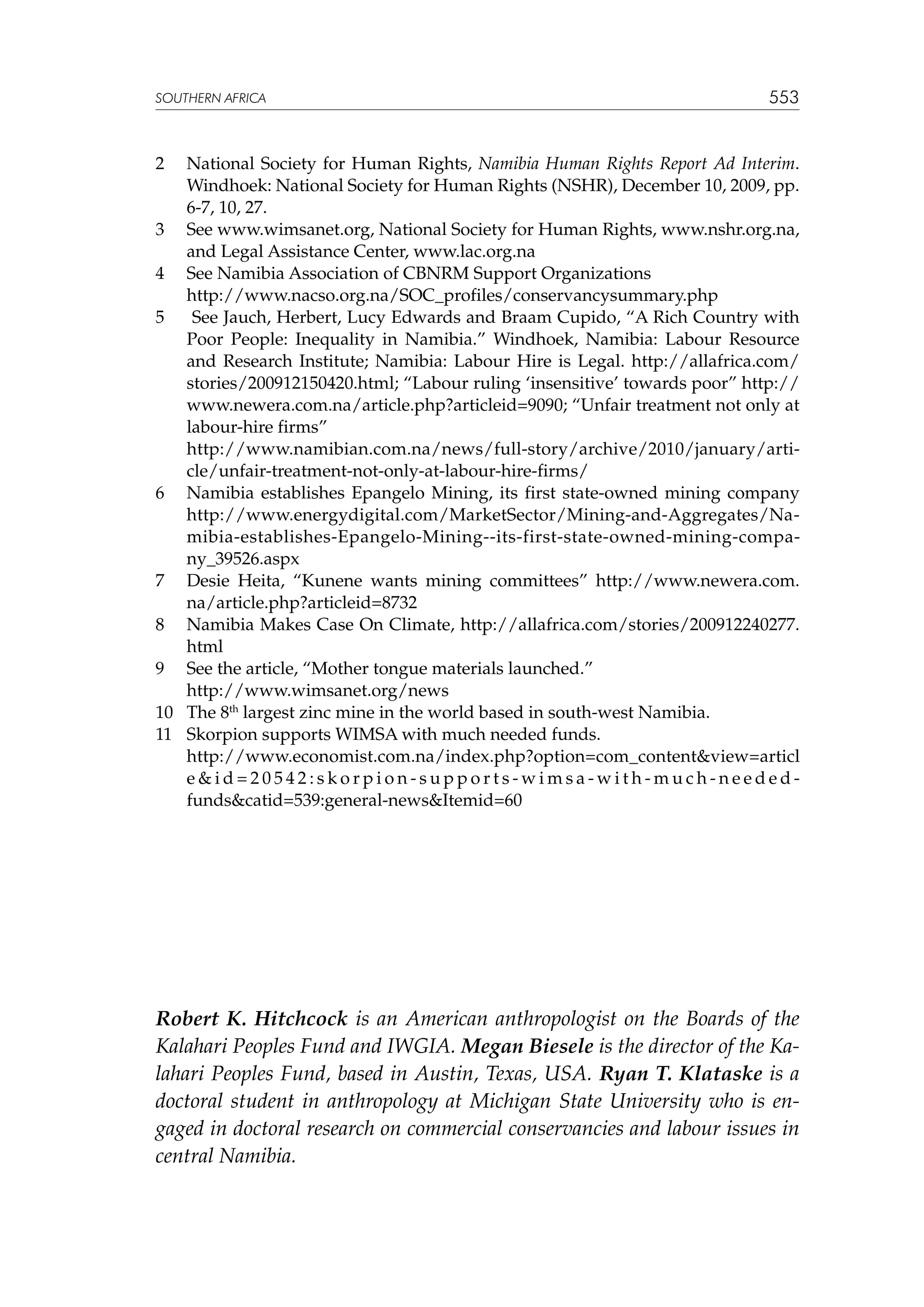 SOUTHERN AFRICA

553

2	

National Society for Human Rights, Namibia Human Rights Report Ad Interim.
Windhoek: National Society for Human Rights (NSHR), December 10, 2009, pp.
6-7, 10, 27.
3	 See www.wimsanet.org, National Society for Human Rights, www.nshr.org.na,
and Legal Assistance Center, www.lac.org.na
4	 See Namibia Association of CBNRM Support Organizations
	
http://www.nacso.org.na/SOC_profiles/conservancysummary.php
5	 See Jauch, Herbert, Lucy Edwards and Braam Cupido, “A Rich Country with
Poor People: Inequality in Namibia.” Windhoek, Namibia: Labour Resource
and Research Institute; Namibia: Labour Hire is Legal. http://allafrica.com/
stories/200912150420.html; “Labour ruling ‘insensitive’ towards poor” http://
www.newera.com.na/article.php?articleid=9090; “Unfair treatment not only at
labour-hire firms”
	
http://www.namibian.com.na/news/full-story/archive/2010/january/article/unfair-treatment-not-only-at-labour-hire-firms/
6	 Namibia establishes Epangelo Mining, its first state-owned mining company
http://www.energydigital.com/MarketSector/Mining-and-Aggregates/Namibia-establishes-Epangelo-Mining--its-first-state-owned-mining-company_39526.aspx
7	 Desie Heita, “Kunene wants mining committees” http://www.newera.com.
na/article.php?articleid=8732
8	 Namibia Makes Case On Climate, http://allafrica.com/stories/200912240277.
html
9	 See the article, “Mother tongue materials launched.”
	
http://www.wimsanet.org/news
10	 The 8th largest zinc mine in the world based in south-west Namibia.
11	 Skorpion supports WIMSA with much needed funds.
	 http://www.economist.com.na/index.php?option=com_contentview=articl
eid=20542:skorpion-supports-wimsa-with-much-neededfundscatid=539:general-newsItemid=60

Robert K. Hitchcock is an American anthropologist on the Boards of the
Kalahari Peoples Fund and IWGIA. Megan Biesele is the director of the Kalahari Peoples Fund, based in Austin, Texas, USA. Ryan T. Klataske is a
doctoral student in anthropology at Michigan State University who is engaged in doctoral research on commercial conservancies and labour issues in
central Namibia.

 