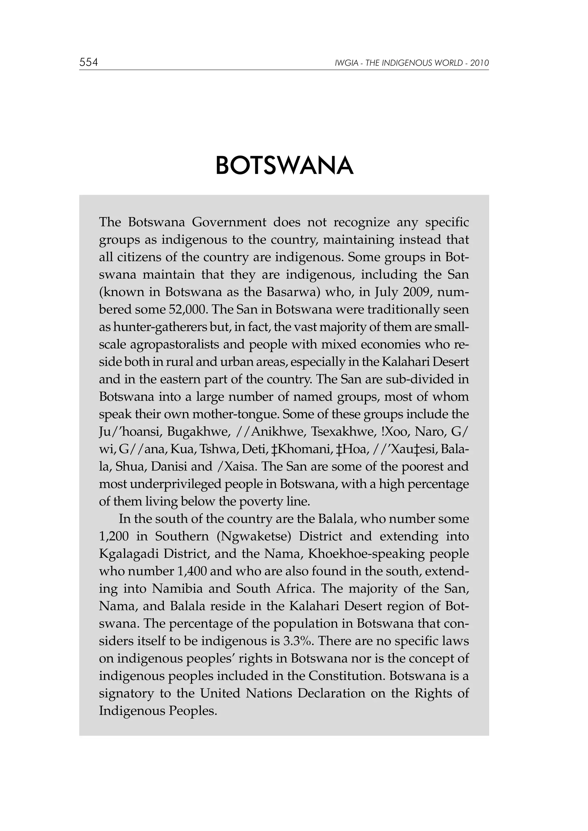 554

IWGIA - THE INDIGENOUS WORLD - 2010

BOTSWANA
The Botswana Government does not recognize any specific
groups as indigenous to the country, maintaining instead that
all citizens of the country are indigenous. Some groups in Botswana maintain that they are indigenous, including the San
(known in Botswana as the Basarwa) who, in July 2009, numbered some 52,000. The San in Botswana were traditionally seen
as hunter-gatherers but, in fact, the vast majority of them are smallscale agropastoralists and people with mixed economies who reside both in rural and urban areas, especially in the Kalahari Desert
and in the eastern part of the country. The San are sub-divided in
Botswana into a large number of named groups, most of whom
speak their own mother-tongue. Some of these groups include the
Ju/’hoansi, Bugakhwe, //Anikhwe, Tsexakhwe, !Xoo, Naro, G/
wi, G//ana, Kua, Tshwa, Deti, ‡Khomani, ‡Hoa, //’Xau‡esi, Balala, Shua, Danisi and /Xaisa. The San are some of the poorest and
most underprivileged people in Botswana, with a high percentage
of them living below the poverty line.
In the south of the country are the Balala, who number some
1,200 in Southern (Ngwaketse) District and extending into
Kgalagadi District, and the Nama, Khoekhoe-speaking people
who number 1,400 and who are also found in the south, extending into Namibia and South Africa. The majority of the San,
Nama, and Balala reside in the Kalahari Desert region of Botswana. The percentage of the population in Botswana that considers itself to be indigenous is 3.3%. There are no specific laws
on indigenous peoples’ rights in Botswana nor is the concept of
indigenous peoples included in the Constitution. Botswana is a
signatory to the United Nations Declaration on the Rights of
Indigenous Peoples.

 
