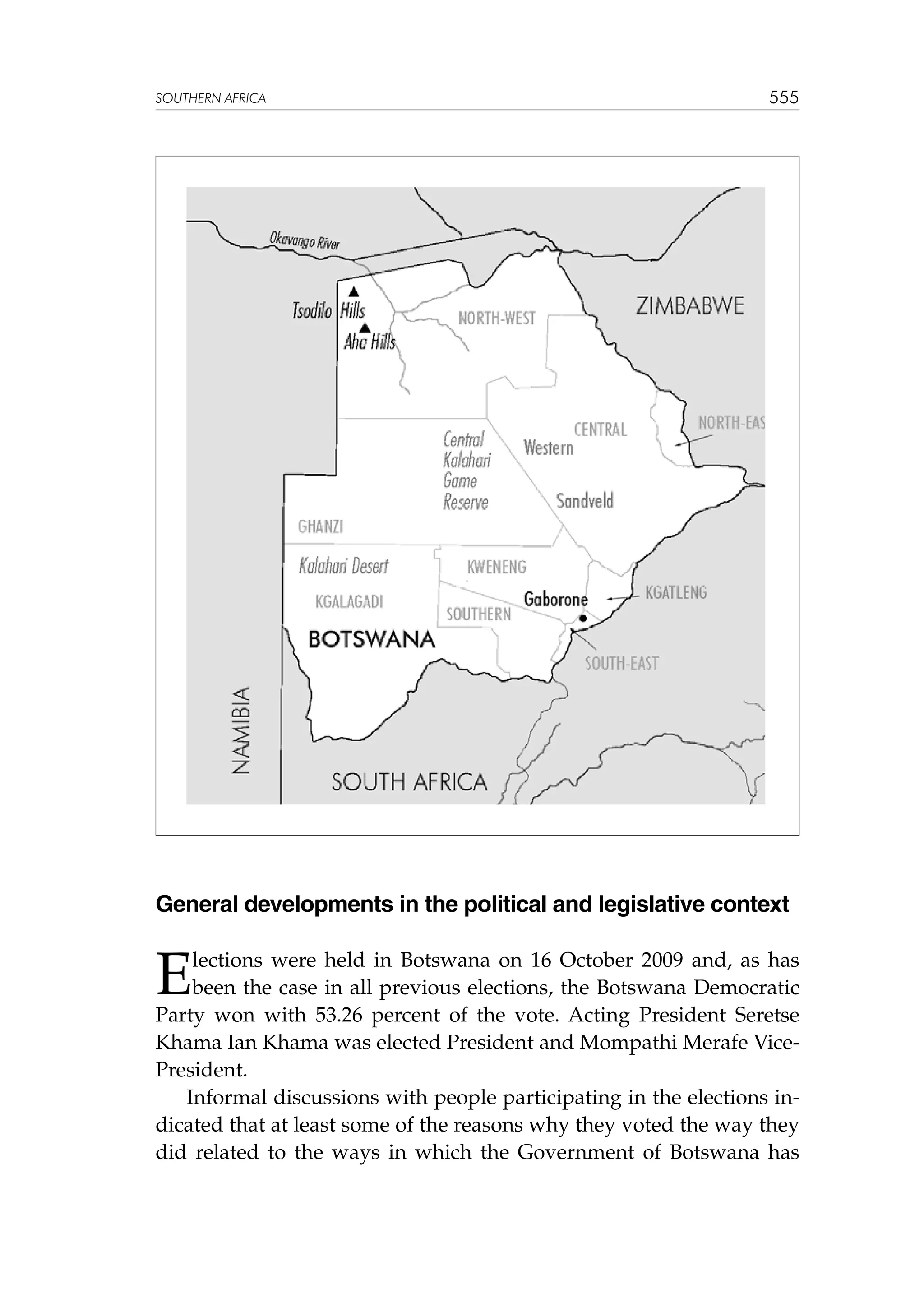 SOUTHERN AFRICA

555

General developments in the political and legislative context

E

lections were held in Botswana on 16 October 2009 and, as has
been the case in all previous elections, the Botswana Democratic
Party won with 53.26 percent of the vote. Acting President Seretse
Khama Ian Khama was elected President and Mompathi Merafe VicePresident.
Informal discussions with people participating in the elections indicated that at least some of the reasons why they voted the way they
did related to the ways in which the Government of Botswana has

 