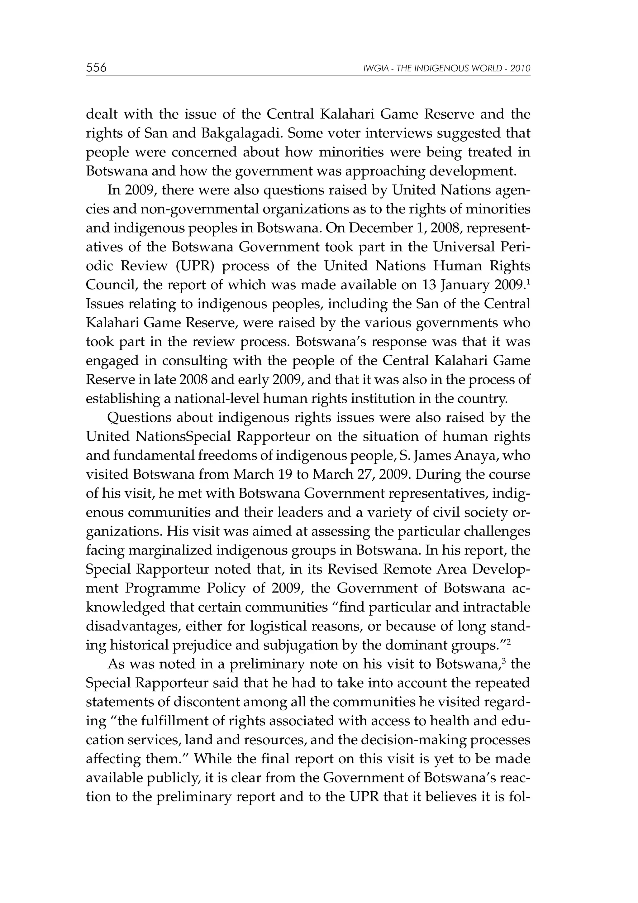 556

IWGIA - THE INDIGENOUS WORLD - 2010

dealt with the issue of the Central Kalahari Game Reserve and the
rights of San and Bakgalagadi. Some voter interviews suggested that
people were concerned about how minorities were being treated in
Botswana and how the government was approaching development.
In 2009, there were also questions raised by United Nations agencies and non-governmental organizations as to the rights of minorities
and indigenous peoples in Botswana. On December 1, 2008, representatives of the Botswana Government took part in the Universal Periodic Review (UPR) process of the United Nations Human Rights
Council, the report of which was made available on 13 January 2009.1
Issues relating to indigenous peoples, including the San of the Central
Kalahari Game Reserve, were raised by the various governments who
took part in the review process. Botswana’s response was that it was
engaged in consulting with the people of the Central Kalahari Game
Reserve in late 2008 and early 2009, and that it was also in the process of
establishing a national-level human rights institution in the country.
Questions about indigenous rights issues were also raised by the
United NationsSpecial Rapporteur on the situation of human rights
and fundamental freedoms of indigenous people, S. James Anaya, who
visited Botswana from March 19 to March 27, 2009. During the course
of his visit, he met with Botswana Government representatives, indigenous communities and their leaders and a variety of civil society organizations. His visit was aimed at assessing the particular challenges
facing marginalized indigenous groups in Botswana. In his report, the
Special Rapporteur noted that, in its Revised Remote Area Development Programme Policy of 2009, the Government of Botswana acknowledged that certain communities “find particular and intractable
disadvantages, either for logistical reasons, or because of long standing historical prejudice and subjugation by the dominant groups.”2
As was noted in a preliminary note on his visit to Botswana,3 the
Special Rapporteur said that he had to take into account the repeated
statements of discontent among all the communities he visited regarding “the fulfillment of rights associated with access to health and education services, land and resources, and the decision-making processes
affecting them.” While the final report on this visit is yet to be made
available publicly, it is clear from the Government of Botswana’s reaction to the preliminary report and to the UPR that it believes it is fol-

 