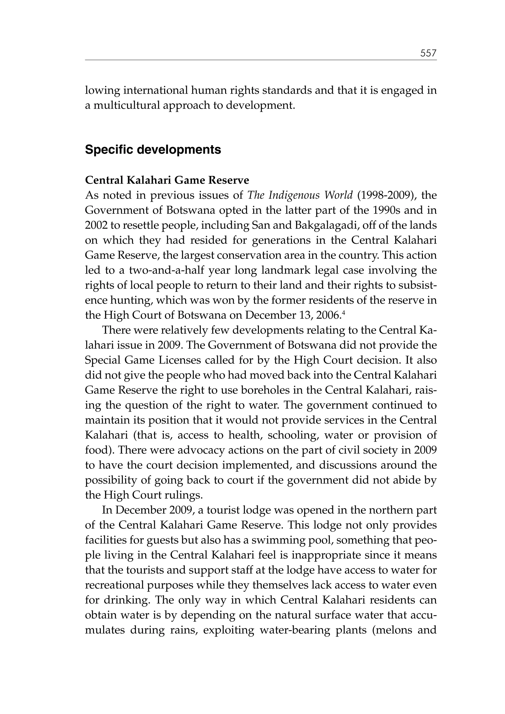 557

lowing international human rights standards and that it is engaged in
a multicultural approach to development.

Specific developments
Central Kalahari Game Reserve
As noted in previous issues of The Indigenous World (1998-2009), the
Government of Botswana opted in the latter part of the 1990s and in
2002 to resettle people, including San and Bakgalagadi, off of the lands
on which they had resided for generations in the Central Kalahari
Game Reserve, the largest conservation area in the country. This action
led to a two-and-a-half year long landmark legal case involving the
rights of local people to return to their land and their rights to subsistence hunting, which was won by the former residents of the reserve in
the High Court of Botswana on December 13, 2006.4
There were relatively few developments relating to the Central Kalahari issue in 2009. The Government of Botswana did not provide the
Special Game Licenses called for by the High Court decision. It also
did not give the people who had moved back into the Central Kalahari
Game Reserve the right to use boreholes in the Central Kalahari, raising the question of the right to water. The government continued to
maintain its position that it would not provide services in the Central
Kalahari (that is, access to health, schooling, water or provision of
food). There were advocacy actions on the part of civil society in 2009
to have the court decision implemented, and discussions around the
possibility of going back to court if the government did not abide by
the High Court rulings.
In December 2009, a tourist lodge was opened in the northern part
of the Central Kalahari Game Reserve. This lodge not only provides
facilities for guests but also has a swimming pool, something that people living in the Central Kalahari feel is inappropriate since it means
that the tourists and support staff at the lodge have access to water for
recreational purposes while they themselves lack access to water even
for drinking. The only way in which Central Kalahari residents can
obtain water is by depending on the natural surface water that accumulates during rains, exploiting water-bearing plants (melons and

 