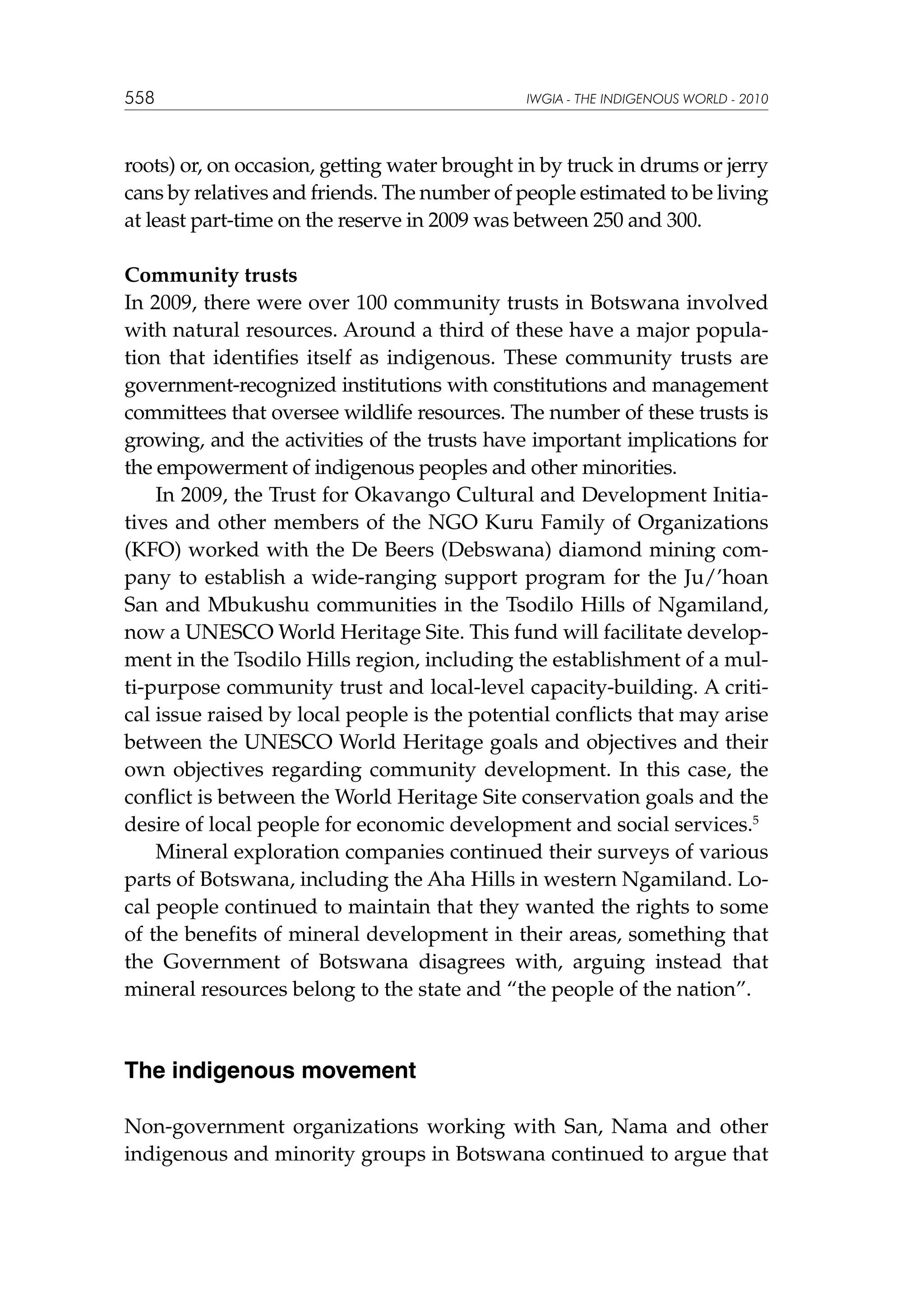 558

IWGIA - THE INDIGENOUS WORLD - 2010

roots) or, on occasion, getting water brought in by truck in drums or jerry
cans by relatives and friends. The number of people estimated to be living
at least part-time on the reserve in 2009 was between 250 and 300.
Community trusts
In 2009, there were over 100 community trusts in Botswana involved
with natural resources. Around a third of these have a major population that identifies itself as indigenous. These community trusts are
government-recognized institutions with constitutions and management
committees that oversee wildlife resources. The number of these trusts is
growing, and the activities of the trusts have important implications for
the empowerment of indigenous peoples and other minorities.
In 2009, the Trust for Okavango Cultural and Development Initiatives and other members of the NGO Kuru Family of Organizations
(KFO) worked with the De Beers (Debswana) diamond mining company to establish a wide-ranging support program for the Ju/’hoan
San and Mbukushu communities in the Tsodilo Hills of Ngamiland,
now a UNESCO World Heritage Site. This fund will facilitate development in the Tsodilo Hills region, including the establishment of a multi-purpose community trust and local-level capacity-building. A critical issue raised by local people is the potential conflicts that may arise
between the UNESCO World Heritage goals and objectives and their
own objectives regarding community development. In this case, the
conflict is between the World Heritage Site conservation goals and the
desire of local people for economic development and social services.5
Mineral exploration companies continued their surveys of various
parts of Botswana, including the Aha Hills in western Ngamiland. Local people continued to maintain that they wanted the rights to some
of the benefits of mineral development in their areas, something that
the Government of Botswana disagrees with, arguing instead that
mineral resources belong to the state and “the people of the nation”.

The indigenous movement
Non-government organizations working with San, Nama and other
indigenous and minority groups in Botswana continued to argue that

 