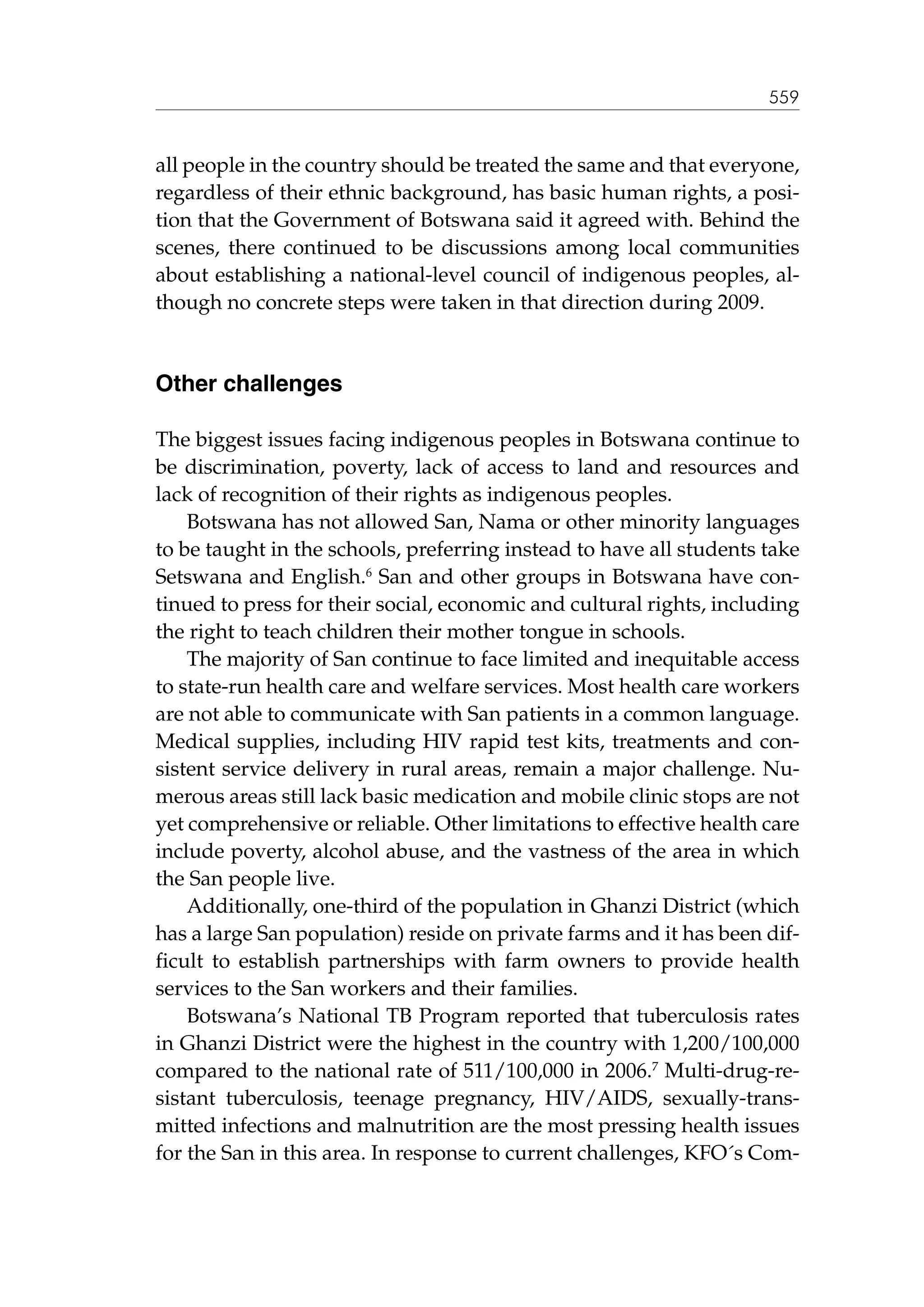 559

all people in the country should be treated the same and that everyone,
regardless of their ethnic background, has basic human rights, a position that the Government of Botswana said it agreed with. Behind the
scenes, there continued to be discussions among local communities
about establishing a national-level council of indigenous peoples, although no concrete steps were taken in that direction during 2009.

Other challenges
The biggest issues facing indigenous peoples in Botswana continue to
be discrimination, poverty, lack of access to land and resources and
lack of recognition of their rights as indigenous peoples.
Botswana has not allowed San, Nama or other minority languages
to be taught in the schools, preferring instead to have all students take
Setswana and English.6 San and other groups in Botswana have continued to press for their social, economic and cultural rights, including
the right to teach children their mother tongue in schools.
The majority of San continue to face limited and inequitable access
to state-run health care and welfare services. Most health care workers
are not able to communicate with San patients in a common language.
Medical supplies, including HIV rapid test kits, treatments and consistent service delivery in rural areas, remain a major challenge. Numerous areas still lack basic medication and mobile clinic stops are not
yet comprehensive or reliable. Other limitations to effective health care
include poverty, alcohol abuse, and the vastness of the area in which
the San people live.
Additionally, one-third of the population in Ghanzi District (which
has a large San population) reside on private farms and it has been difficult to establish partnerships with farm owners to provide health
services to the San workers and their families.
Botswana’s National TB Program reported that tuberculosis rates
in Ghanzi District were the highest in the country with 1,200/100,000
compared to the national rate of 511/100,000 in 2006.7 Multi-drug-resistant tuberculosis, teenage pregnancy, HIV/AIDS, sexually-transmitted infections and malnutrition are the most pressing health issues
for the San in this area. In response to current challenges, KFO´s Com-

 