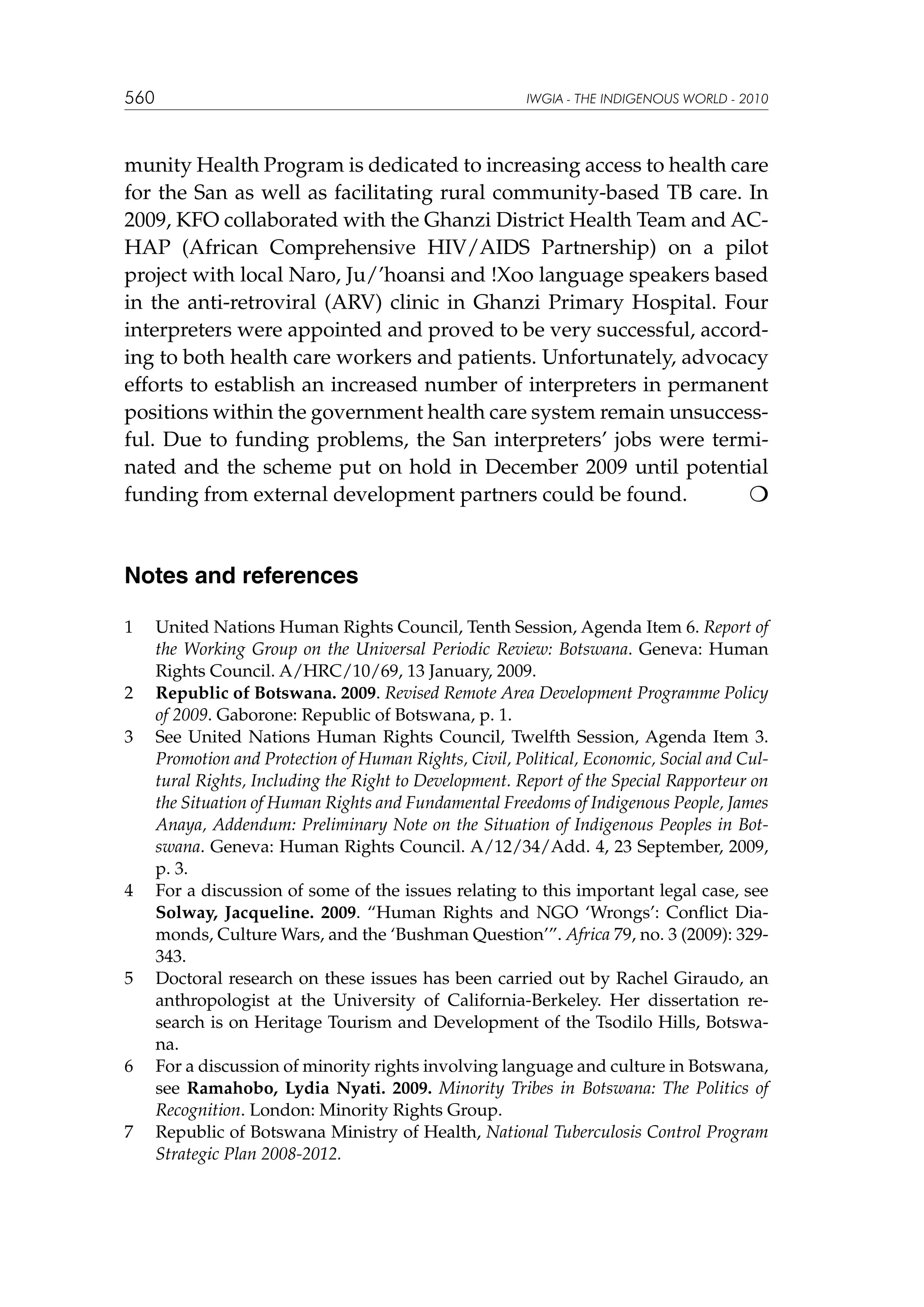 560

IWGIA - THE INDIGENOUS WORLD - 2010

munity Health Program is dedicated to increasing access to health care
for the San as well as facilitating rural community-based TB care. In
2009, KFO collaborated with the Ghanzi District Health Team and ACHAP (African Comprehensive HIV/AIDS Partnership) on a pilot
project with local Naro, Ju/’hoansi and !Xoo language speakers based
in the anti-retroviral (ARV) clinic in Ghanzi Primary Hospital. Four
interpreters were appointed and proved to be very successful, according to both health care workers and patients. Unfortunately, advocacy
efforts to establish an increased number of interpreters in permanent
positions within the government health care system remain unsuccessful. Due to funding problems, the San interpreters’ jobs were terminated and the scheme put on hold in December 2009 until potential
funding from external development partners could be found.


Notes and references
1	

2	
3	

4	

5	

6	

7	

United Nations Human Rights Council, Tenth Session, Agenda Item 6. Report of
the Working Group on the Universal Periodic Review: Botswana. Geneva: Human
Rights Council. A/HRC/10/69, 13 January, 2009.
Republic of Botswana. 2009. Revised Remote Area Development Programme Policy
of 2009. Gaborone: Republic of Botswana, p. 1.
See United Nations Human Rights Council, Twelfth Session, Agenda Item 3.
Promotion and Protection of Human Rights, Civil, Political, Economic, Social and Cultural Rights, Including the Right to Development. Report of the Special Rapporteur on
the Situation of Human Rights and Fundamental Freedoms of Indigenous People, James
Anaya, Addendum: Preliminary Note on the Situation of Indigenous Peoples in Botswana. Geneva: Human Rights Council. A/12/34/Add. 4, 23 September, 2009,
p. 3.
For a discussion of some of the issues relating to this important legal case, see
Solway, Jacqueline. 2009. “Human Rights and NGO ‘Wrongs’: Conflict Diamonds, Culture Wars, and the ‘Bushman Question’”. Africa 79, no. 3 (2009): 329343.
Doctoral research on these issues has been carried out by Rachel Giraudo, an
anthropologist at the University of California-Berkeley. Her dissertation research is on Heritage Tourism and Development of the Tsodilo Hills, Botswana.
For a discussion of minority rights involving language and culture in Botswana,
see Ramahobo, Lydia Nyati. 2009. Minority Tribes in Botswana: The Politics of
Recognition. London: Minority Rights Group.
Republic of Botswana Ministry of Health, National Tuberculosis Control Program
Strategic Plan 2008-2012.

 
