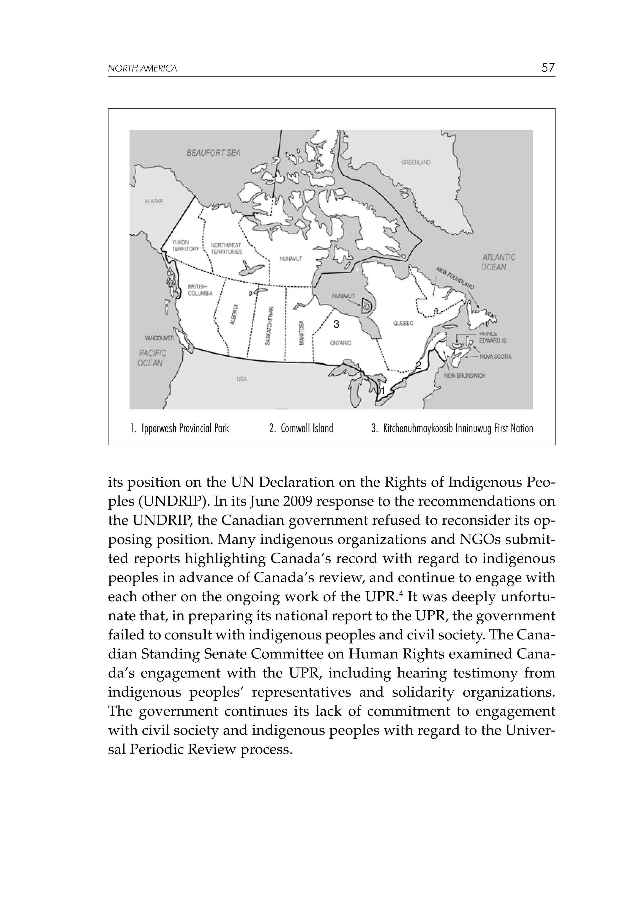 57

NORTH AMERICA

3

2
1

1. Ipperwash Provincial Park

2. Cornwall Island

3. Kitchenuhmaykoosib Inninuwug First Nation

its position on the UN Declaration on the Rights of Indigenous Peoples (UNDRIP). In its June 2009 response to the recommendations on
the UNDRIP, the Canadian government refused to reconsider its opposing position. Many indigenous organizations and NGOs submitted reports highlighting Canada’s record with regard to indigenous
peoples in advance of Canada’s review, and continue to engage with
each other on the ongoing work of the UPR.4 It was deeply unfortunate that, in preparing its national report to the UPR, the government
failed to consult with indigenous peoples and civil society. The Canadian Standing Senate Committee on Human Rights examined Canada’s engagement with the UPR, including hearing testimony from
indigenous peoples’ representatives and solidarity organizations.
The government continues its lack of commitment to engagement
with civil society and indigenous peoples with regard to the Universal Periodic Review process.

 