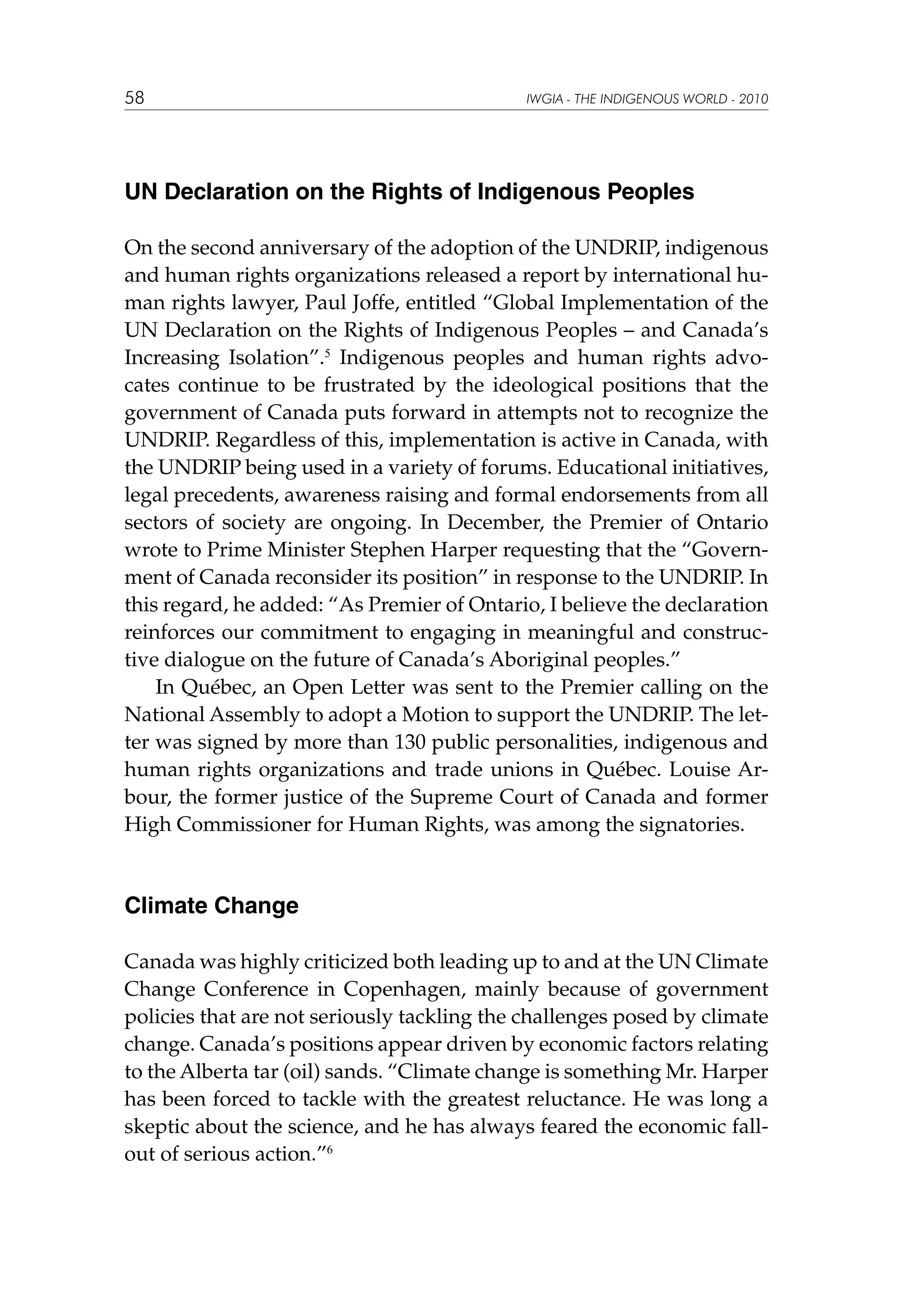 58

IWGIA - THE INDIGENOUS WORLD - 2010

UN Declaration on the Rights of Indigenous Peoples
On the second anniversary of the adoption of the UNDRIP, indigenous
and human rights organizations released a report by international human rights lawyer, Paul Joffe, entitled “Global Implementation of the
UN Declaration on the Rights of Indigenous Peoples – and Canada’s
Increasing Isolation”.5 Indigenous peoples and human rights advocates continue to be frustrated by the ideological positions that the
government of Canada puts forward in attempts not to recognize the
UNDRIP. Regardless of this, implementation is active in Canada, with
the UNDRIP being used in a variety of forums. Educational initiatives,
legal precedents, awareness raising and formal endorsements from all
sectors of society are ongoing. In December, the Premier of Ontario
wrote to Prime Minister Stephen Harper requesting that the “Government of Canada reconsider its position” in response to the UNDRIP. In
this regard, he added: “As Premier of Ontario, I believe the declaration
reinforces our commitment to engaging in meaningful and constructive dialogue on the future of Canada’s Aboriginal peoples.”
In Québec, an Open Letter was sent to the Premier calling on the
National Assembly to adopt a Motion to support the UNDRIP. The letter was signed by more than 130 public personalities, indigenous and
human rights organizations and trade unions in Québec. Louise Arbour, the former justice of the Supreme Court of Canada and former
High Commissioner for Human Rights, was among the signatories.

Climate Change
Canada was highly criticized both leading up to and at the UN Climate
Change Conference in Copenhagen, mainly because of government
policies that are not seriously tackling the challenges posed by climate
change. Canada’s positions appear driven by economic factors relating
to the Alberta tar (oil) sands. “Climate change is something Mr. Harper
has been forced to tackle with the greatest reluctance. He was long a
skeptic about the science, and he has always feared the economic fallout of serious action.”6

 