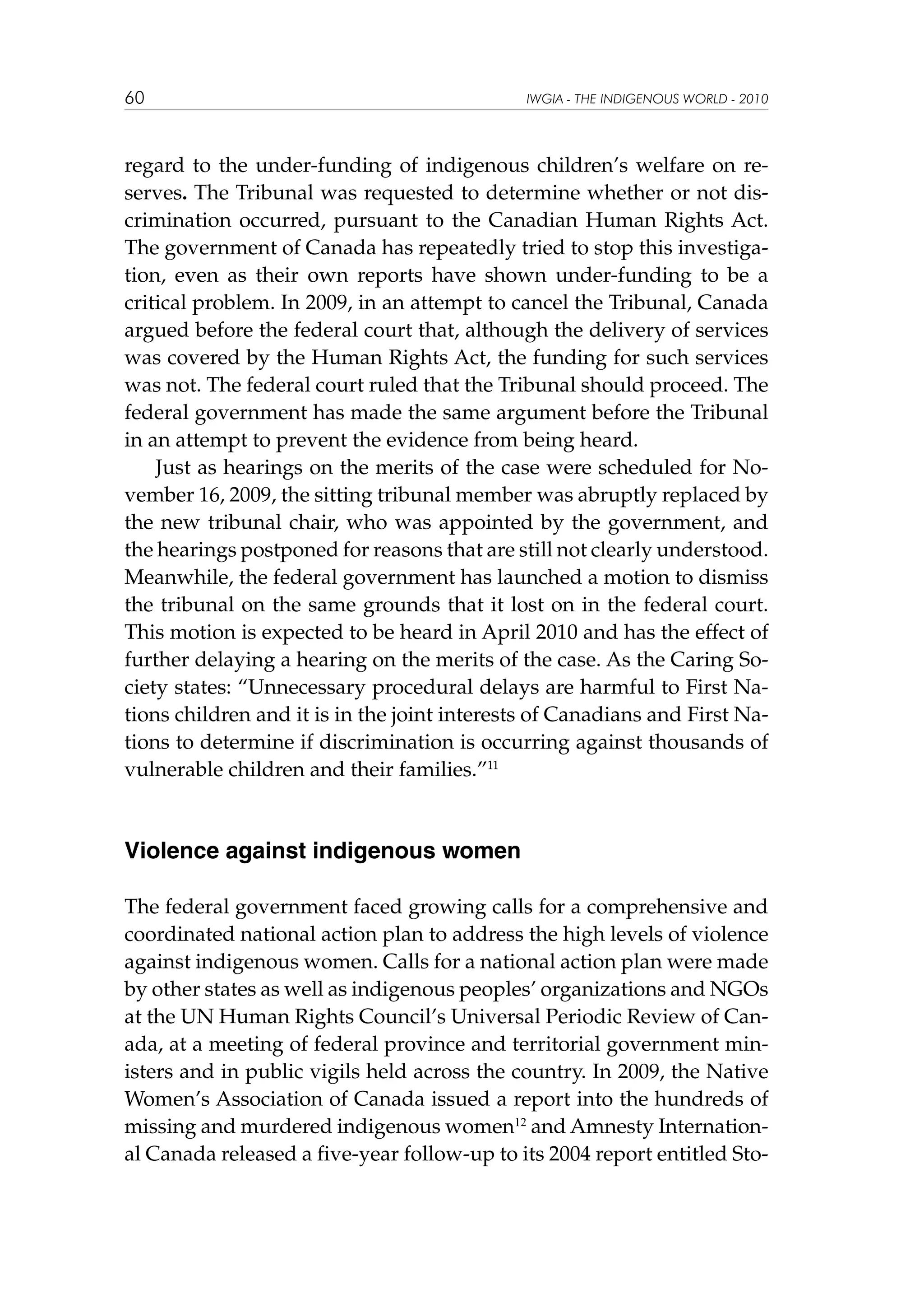 60

IWGIA - THE INDIGENOUS WORLD - 2010

regard to the under-funding of indigenous children’s welfare on reserves. The Tribunal was requested to determine whether or not discrimination occurred, pursuant to the Canadian Human Rights Act.
The government of Canada has repeatedly tried to stop this investigation, even as their own reports have shown under-funding to be a
critical problem. In 2009, in an attempt to cancel the Tribunal, Canada
argued before the federal court that, although the delivery of services
was covered by the Human Rights Act, the funding for such services
was not. The federal court ruled that the Tribunal should proceed. The
federal government has made the same argument before the Tribunal
in an attempt to prevent the evidence from being heard.
Just as hearings on the merits of the case were scheduled for November 16, 2009, the sitting tribunal member was abruptly replaced by
the new tribunal chair, who was appointed by the government, and
the hearings postponed for reasons that are still not clearly understood.
Meanwhile, the federal government has launched a motion to dismiss
the tribunal on the same grounds that it lost on in the federal court.
This motion is expected to be heard in April 2010 and has the effect of
further delaying a hearing on the merits of the case. As the Caring Society states: “Unnecessary procedural delays are harmful to First Nations children and it is in the joint interests of Canadians and First Nations to determine if discrimination is occurring against thousands of
vulnerable children and their families.”11

Violence against indigenous women
The federal government faced growing calls for a comprehensive and
coordinated national action plan to address the high levels of violence
against indigenous women. Calls for a national action plan were made
by other states as well as indigenous peoples’ organizations and NGOs
at the UN Human Rights Council’s Universal Periodic Review of Canada, at a meeting of federal province and territorial government ministers and in public vigils held across the country. In 2009, the Native
Women’s Association of Canada issued a report into the hundreds of
missing and murdered indigenous women12 and Amnesty International Canada released a five-year follow-up to its 2004 report entitled Sto-

 