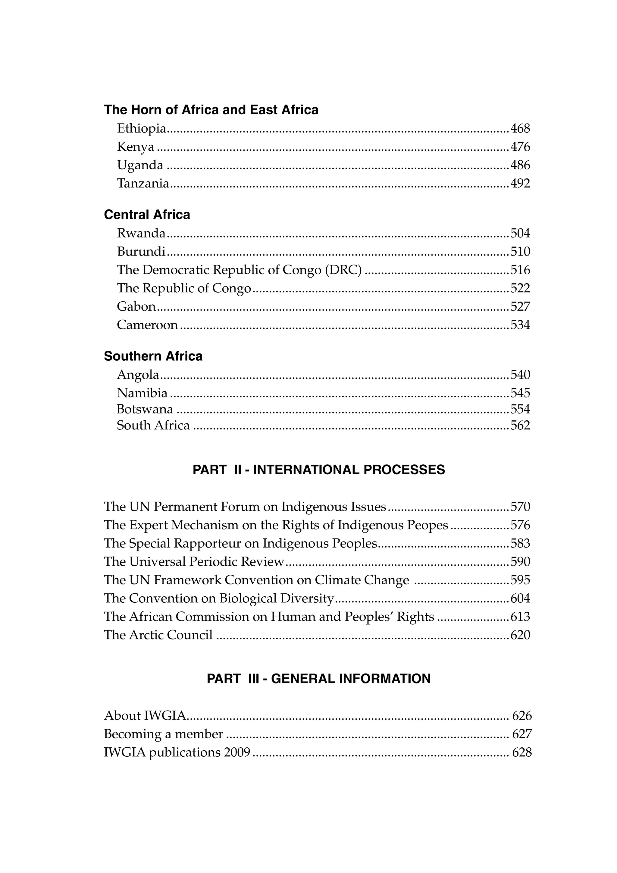 The Horn of Africa and East Africa
Ethiopia........................................................................................................468	
.
Kenya............................................................................................................476
Uganda.........................................................................................................486	
Tanzania.......................................................................................................492	
.
Central Africa
Rwanda.........................................................................................................504	
Burundi.........................................................................................................510
The Democratic Republic of Congo (DRC).............................................516
The Republic of Congo...............................................................................522
Gabon............................................................................................................527
Cameroon.....................................................................................................534
Southern Africa
Angola. .........................................................................................................540	
.
Namibia........................................................................................................545
Botswana......................................................................................................554	
South Africa.................................................................................................562	
PART II - INTERNATIONAL PROCESSES
The UN Permanent Forum on Indigenous Issues......................................570
The Expert Mechanism on the Rights of Indigenous Peopes...................576
The Special Rapporteur on Indigenous Peoples........................................583
.
The Universal Periodic Review. ...................................................................590
.
The UN Framework Convention on Climate Change ..............................595
The Convention on Biological Diversity.....................................................604
.
The African Commission on Human and Peoples’ Rights.......................613
The Arctic Council..........................................................................................620
PART III - General Information
About IWGIA. ................................................................................................. 626
.
Becoming a member....................................................................................... 627
IWGIA publications 2009............................................................................... 628

 