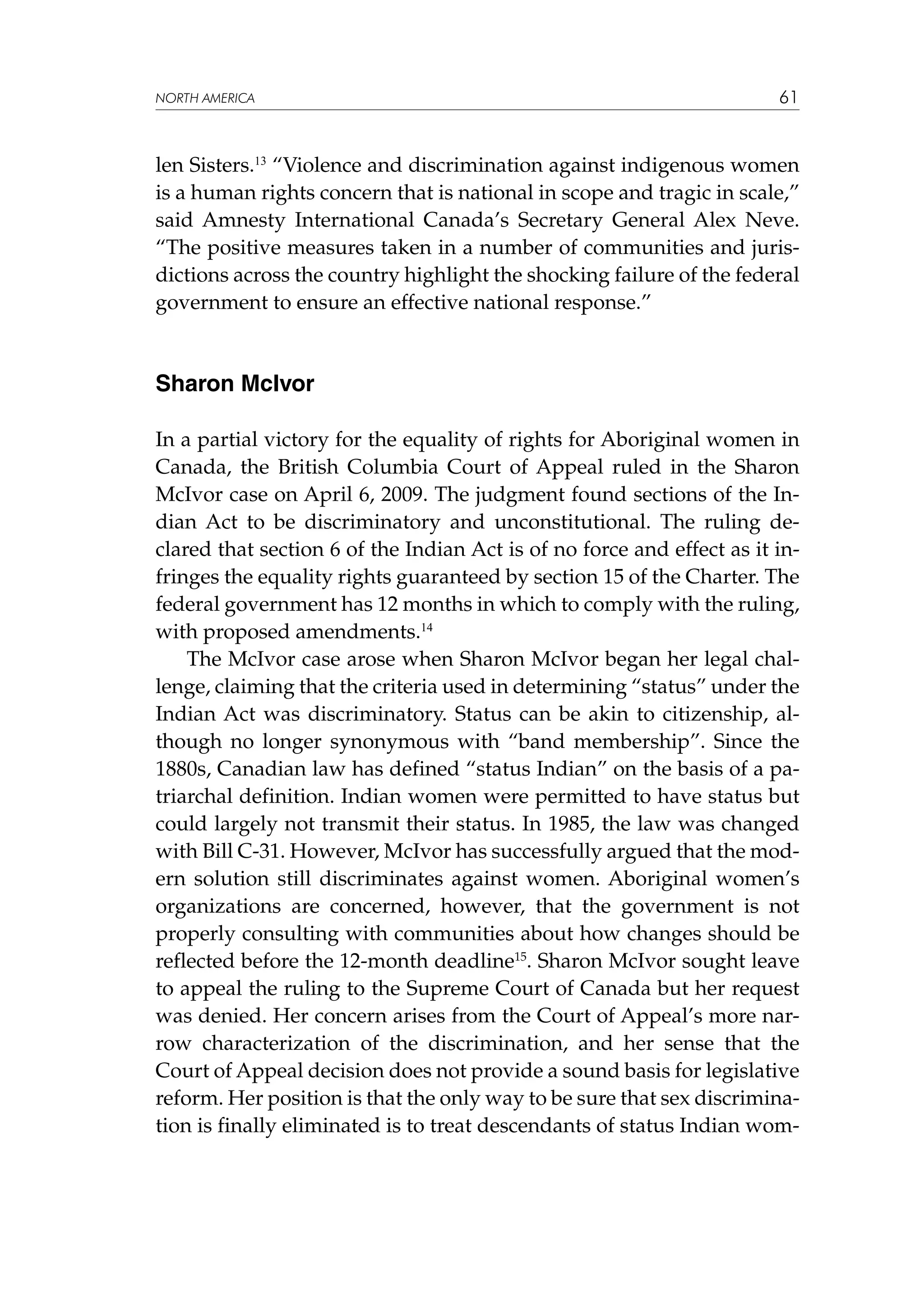 NORTH AMERICA

61

len Sisters.13 “Violence and discrimination against indigenous women
is a human rights concern that is national in scope and tragic in scale,”
said Amnesty International Canada’s Secretary General Alex Neve.
“The positive measures taken in a number of communities and jurisdictions across the country highlight the shocking failure of the federal
government to ensure an effective national response.”

Sharon McIvor
In a partial victory for the equality of rights for Aboriginal women in
Canada, the British Columbia Court of Appeal ruled in the Sharon
McIvor case on April 6, 2009. The judgment found sections of the Indian Act to be discriminatory and unconstitutional. The ruling declared that section 6 of the Indian Act is of no force and effect as it infringes the equality rights guaranteed by section 15 of the Charter. The
federal government has 12 months in which to comply with the ruling,
with proposed amendments.14
The McIvor case arose when Sharon McIvor began her legal challenge, claiming that the criteria used in determining “status” under the
Indian Act was discriminatory. Status can be akin to citizenship, although no longer synonymous with “band membership”. Since the
1880s, Canadian law has defined “status Indian” on the basis of a patriarchal definition. Indian women were permitted to have status but
could largely not transmit their status. In 1985, the law was changed
with Bill C-31. However, McIvor has successfully argued that the modern solution still discriminates against women. Aboriginal women’s
organizations are concerned, however, that the government is not
properly consulting with communities about how changes should be
reflected before the 12-month deadline15. Sharon McIvor sought leave
to appeal the ruling to the Supreme Court of Canada but her request
was denied. Her concern arises from the Court of Appeal’s more narrow characterization of the discrimination, and her sense that the
Court of Appeal decision does not provide a sound basis for legislative
reform. Her position is that the only way to be sure that sex discrimination is finally eliminated is to treat descendants of status Indian wom-

 