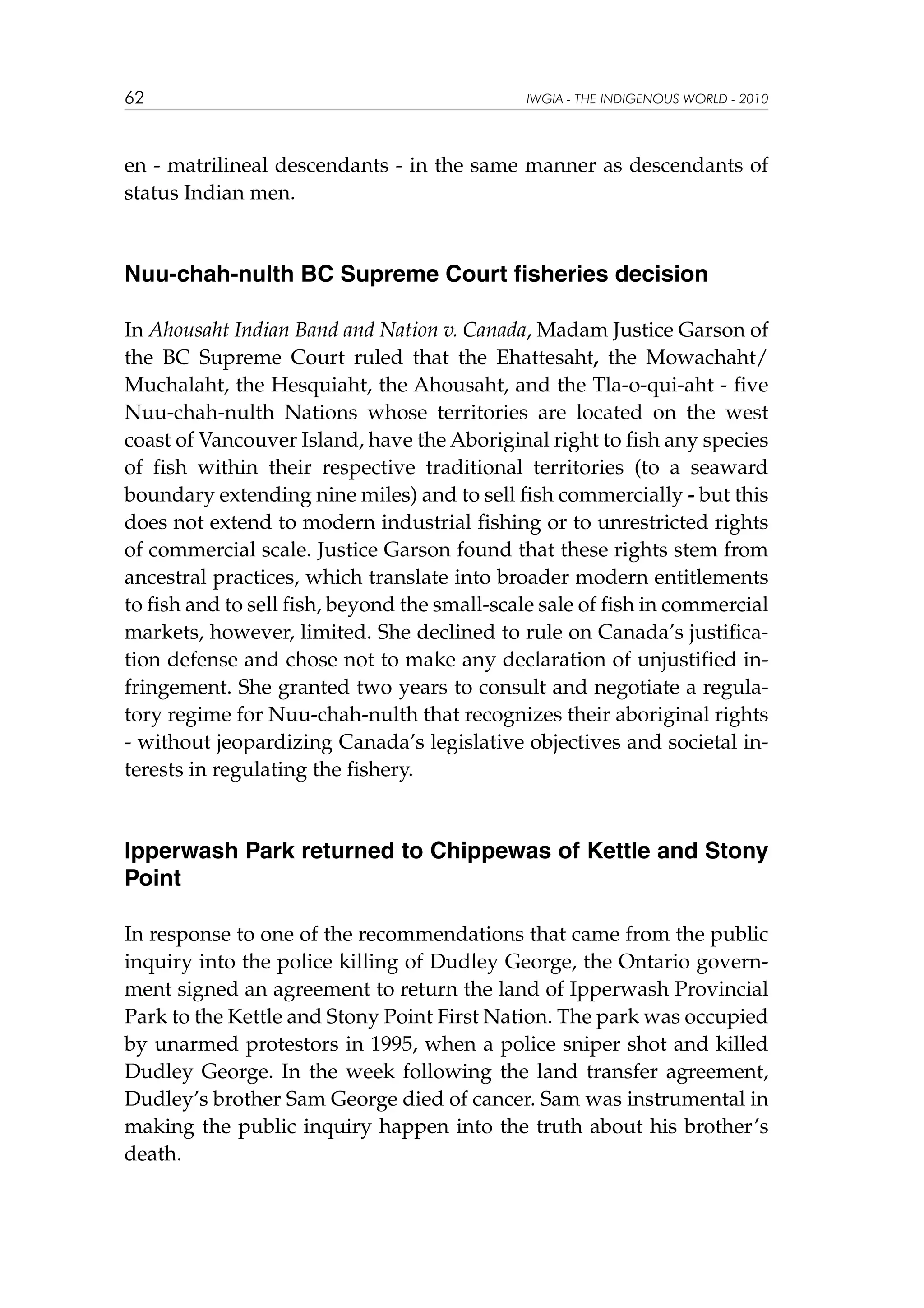 62

IWGIA - THE INDIGENOUS WORLD - 2010

en - matrilineal descendants - in the same manner as descendants of
status Indian men.

Nuu-chah-nulth BC Supreme Court fisheries decision
In Ahousaht Indian Band and Nation v. Canada, Madam Justice Garson of
the BC Supreme Court ruled that the Ehattesaht, the Mowachaht/
Muchalaht, the Hesquiaht, the Ahousaht, and the Tla-o-qui-aht - five
Nuu-chah-nulth Nations whose territories are located on the west
coast of Vancouver Island, have the Aboriginal right to fish any species
of fish within their respective traditional territories (to a seaward
boundary extending nine miles) and to sell fish commercially - but this
does not extend to modern industrial fishing or to unrestricted rights
of commercial scale. Justice Garson found that these rights stem from
ancestral practices, which translate into broader modern entitlements
to fish and to sell fish, beyond the small-scale sale of fish in commercial
markets, however, limited. She declined to rule on Canada’s justification defense and chose not to make any declaration of unjustified infringement. She granted two years to consult and negotiate a regulatory regime for Nuu-chah-nulth that recognizes their aboriginal rights
- without jeopardizing Canada’s legislative objectives and societal interests in regulating the fishery.

Ipperwash Park returned to Chippewas of Kettle and Stony
Point
In response to one of the recommendations that came from the public
inquiry into the police killing of Dudley George, the Ontario government signed an agreement to return the land of Ipperwash Provincial
Park to the Kettle and Stony Point First Nation. The park was occupied
by unarmed protestors in 1995, when a police sniper shot and killed
Dudley George. In the week following the land transfer agreement,
Dudley’s brother Sam George died of cancer. Sam was instrumental in
making the public inquiry happen into the truth about his brother’s
death.

 