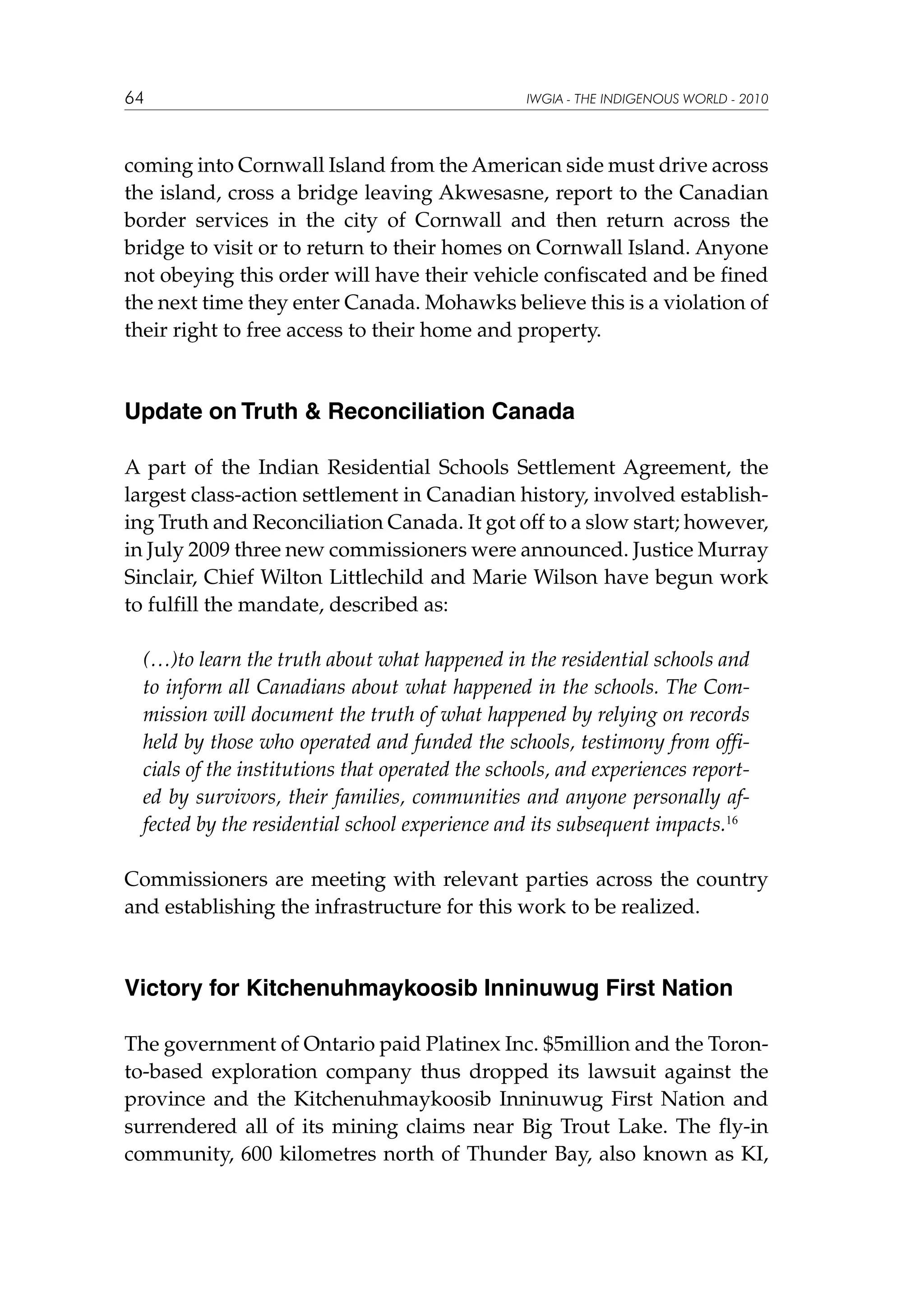 64

IWGIA - THE INDIGENOUS WORLD - 2010

coming into Cornwall Island from the American side must drive across
the island, cross a bridge leaving Akwesasne, report to the Canadian
border services in the city of Cornwall and then return across the
bridge to visit or to return to their homes on Cornwall Island. Anyone
not obeying this order will have their vehicle confiscated and be fined
the next time they enter Canada. Mohawks believe this is a violation of
their right to free access to their home and property.

Update on Truth & Reconciliation Canada
A part of the Indian Residential Schools Settlement Agreement, the
largest class-action settlement in Canadian history, involved establishing Truth and Reconciliation Canada. It got off to a slow start; however,
in July 2009 three new commissioners were announced. Justice Murray
Sinclair, Chief Wilton Littlechild and Marie Wilson have begun work
to fulfill the mandate, described as:
(…)to learn the truth about what happened in the residential schools and
to inform all Canadians about what happened in the schools. The Commission will document the truth of what happened by relying on records
held by those who operated and funded the schools, testimony from officials of the institutions that operated the schools, and experiences reported by survivors, their families, communities and anyone personally affected by the residential school experience and its subsequent impacts.16
Commissioners are meeting with relevant parties across the country
and establishing the infrastructure for this work to be realized.

Victory for Kitchenuhmaykoosib Inninuwug First Nation
The government of Ontario paid Platinex Inc. $5million and the Toronto-based exploration company thus dropped its lawsuit against the
province and the Kitchenuhmaykoosib Inninuwug First Nation and
surrendered all of its mining claims near Big Trout Lake. The fly-in
community, 600 kilometres north of Thunder Bay, also known as KI,

 