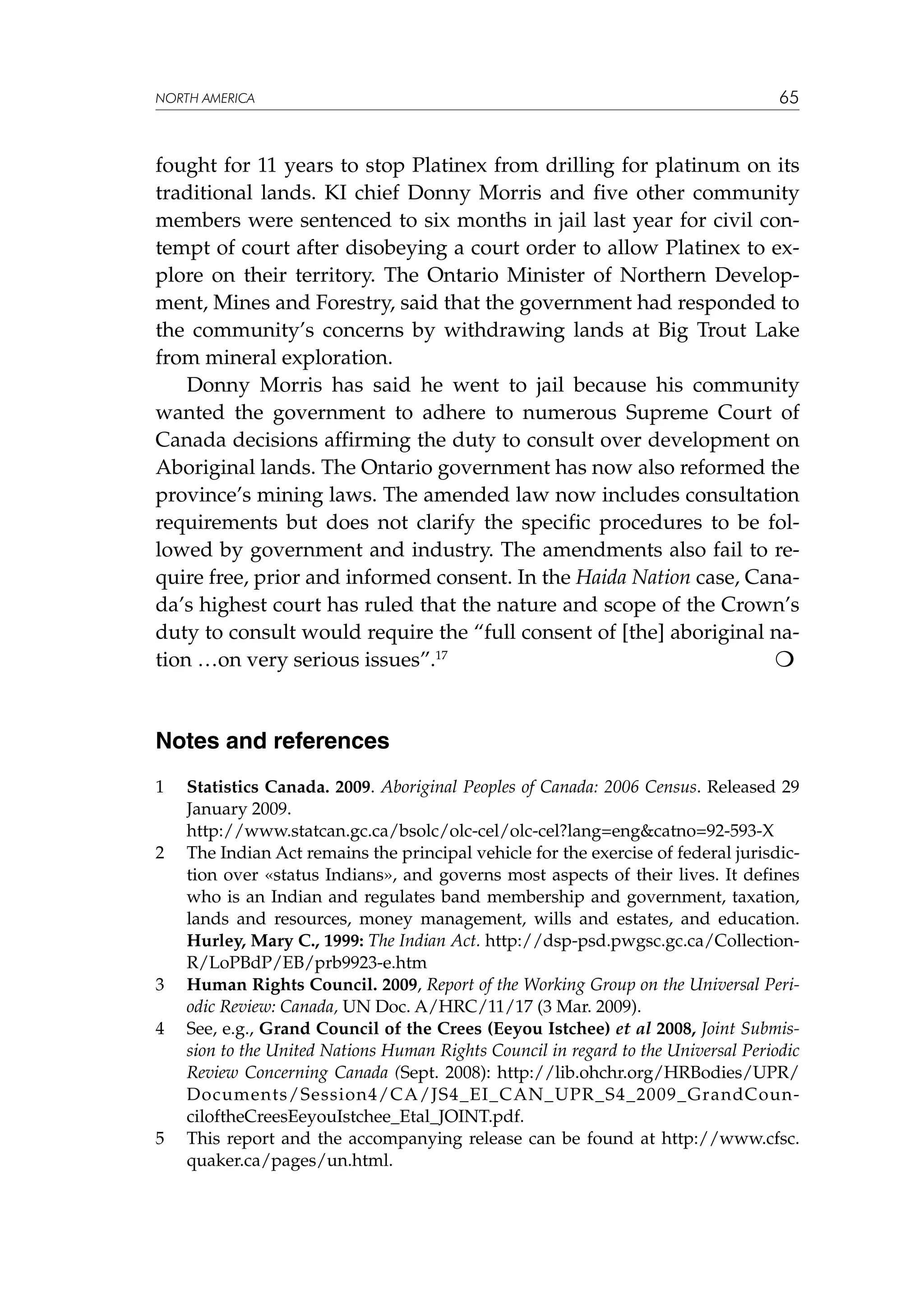 NORTH AMERICA

65

fought for 11 years to stop Platinex from drilling for platinum on its
traditional lands. KI chief Donny Morris and five other community
members were sentenced to six months in jail last year for civil contempt of court after disobeying a court order to allow Platinex to explore on their territory. The Ontario Minister of Northern Development, Mines and Forestry, said that the government had responded to
the community’s concerns by withdrawing lands at Big Trout Lake
from mineral exploration.
Donny Morris has said he went to jail because his community
wanted the government to adhere to numerous Supreme Court of
Canada decisions affirming the duty to consult over development on
Aboriginal lands. The Ontario government has now also reformed the
province’s mining laws. The amended law now includes consultation
requirements but does not clarify the specific procedures to be followed by government and industry. The amendments also fail to require free, prior and informed consent. In the Haida Nation case, Canada’s highest court has ruled that the nature and scope of the Crown’s
duty to consult would require the “full consent of [the] aboriginal na
tion …on very serious issues”.17				

Notes and references
1	
	
2	

3	
4	

5	

Statistics Canada. 2009. Aboriginal Peoples of Canada: 2006 Census. Released 29
January 2009.
http://www.statcan.gc.ca/bsolc/olc-cel/olc-cel?lang=eng&catno=92-593-X
The Indian Act remains the principal vehicle for the exercise of federal jurisdiction over «status Indians», and governs most aspects of their lives. It defines
who is an Indian and regulates band membership and government, taxation,
lands and resources, money management, wills and estates, and education.
Hurley, Mary C., 1999: The Indian Act. http://dsp-psd.pwgsc.gc.ca/CollectionR/LoPBdP/EB/prb9923-e.htm
Human Rights Council. 2009, Report of the Working Group on the Universal Periodic Review: Canada, UN Doc. A/HRC/11/17 (3 Mar. 2009).
See, e.g., Grand Council of the Crees (Eeyou Istchee) et al 2008, Joint Submission to the United Nations Human Rights Council in regard to the Universal Periodic
Review Concerning Canada (Sept. 2008): http://lib.ohchr.org/HRBodies/UPR/
Documents/Session4/CA/JS4_EI_CAN_UPR_S4_2009_GrandCounciloftheCreesEeyouIstchee_Etal_JOINT.pdf.
This report and the accompanying release can be found at http://www.cfsc.
quaker.ca/pages/un.html.

 