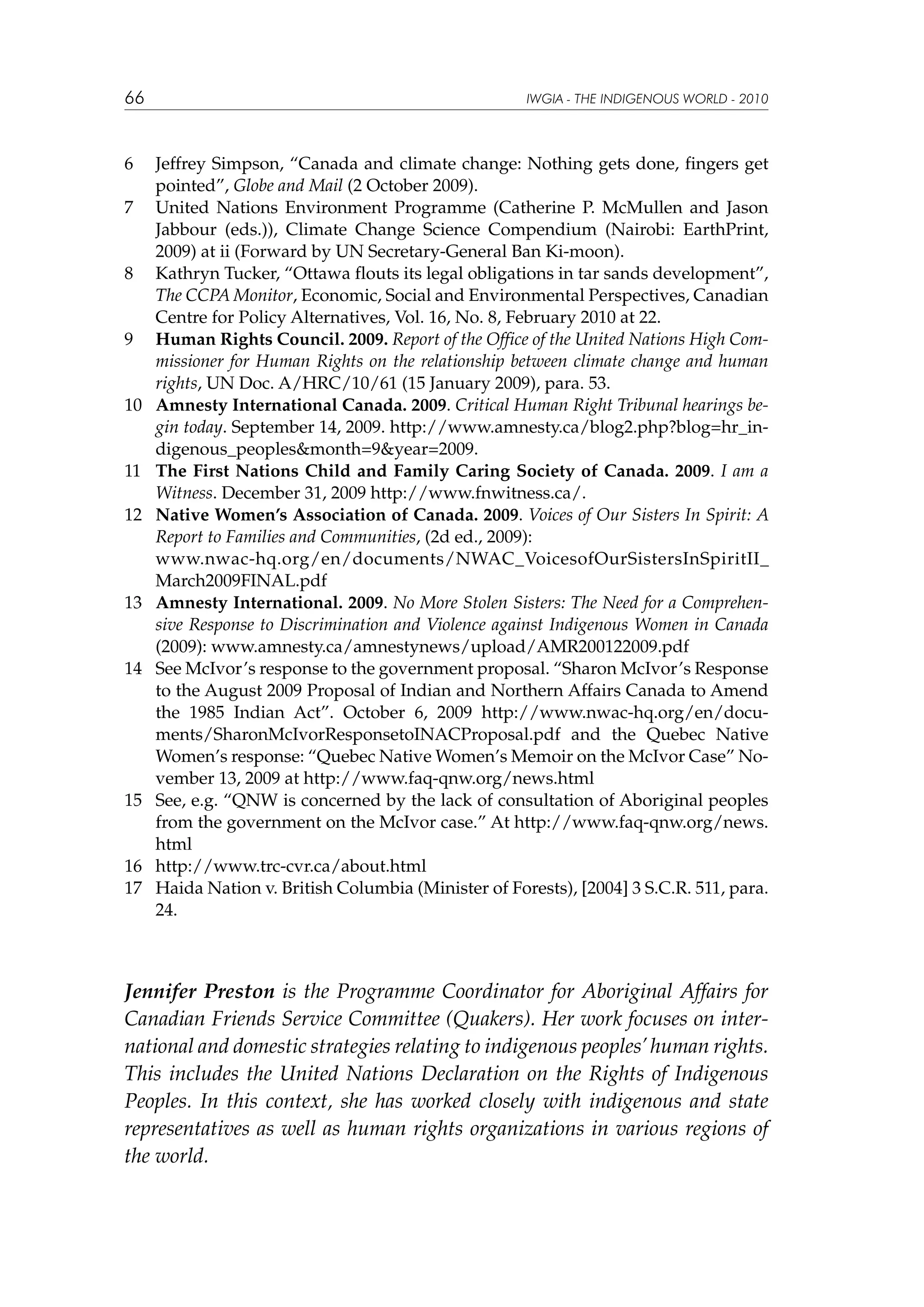 66

6	
7	

8	

9	

10	

11	
12	
	
13	

14	

15	

16	
17	

IWGIA - THE INDIGENOUS WORLD - 2010

Jeffrey Simpson, “Canada and climate change: Nothing gets done, fingers get
pointed”, Globe and Mail (2 October 2009).
United Nations Environment Programme (Catherine P. McMullen and Jason
Jabbour (eds.)), Climate Change Science Compendium (Nairobi: EarthPrint,
2009) at ii (Forward by UN Secretary-General Ban Ki-moon).
Kathryn Tucker, “Ottawa flouts its legal obligations in tar sands development”,
The CCPA Monitor, Economic, Social and Environmental Perspectives, Canadian
Centre for Policy Alternatives, Vol. 16, No. 8, February 2010 at 22.
Human Rights Council. 2009. Report of the Office of the United Nations High Commissioner for Human Rights on the relationship between climate change and human
rights, UN Doc. A/HRC/10/61 (15 January 2009), para. 53.
Amnesty International Canada. 2009. Critical Human Right Tribunal hearings begin today. September 14, 2009. http://www.amnesty.ca/blog2.php?blog=hr_indigenous_peoples&month=9&year=2009.
The First Nations Child and Family Caring Society of Canada. 2009. I am a
Witness. December 31, 2009 http://www.fnwitness.ca/.
Native Women’s Association of Canada. 2009. Voices of Our Sisters In Spirit: A
Report to Families and Communities, (2d ed., 2009):
www.nwac-hq.org/en/documents/NWAC_VoicesofOurSistersInSpiritII_
March2009FINAL.pdf
Amnesty International. 2009. No More Stolen Sisters: The Need for a Comprehensive Response to Discrimination and Violence against Indigenous Women in Canada
(2009): www.amnesty.ca/amnestynews/upload/AMR200122009.pdf
See McIvor’s response to the government proposal. “Sharon McIvor’s Response
to the August 2009 Proposal of Indian and Northern Affairs Canada to Amend
the 1985 Indian Act”. October 6, 2009 http://www.nwac-hq.org/en/documents/SharonMcIvorResponsetoINACProposal.pdf and the Quebec Native
Women’s response: “Quebec Native Women’s Memoir on the McIvor Case” November 13, 2009 at http://www.faq-qnw.org/news.html
See, e.g. “QNW is concerned by the lack of consultation of Aboriginal peoples
from the government on the McIvor case.” At http://www.faq-qnw.org/news.
html
http://www.trc-cvr.ca/about.html
Haida Nation v. British Columbia (Minister of Forests), [2004] 3 S.C.R. 511, para.
24.

Jennifer Preston is the Programme Coordinator for Aboriginal Affairs for
Canadian Friends Service Committee (Quakers). Her work focuses on international and domestic strategies relating to indigenous peoples’ human rights.
This includes the United Nations Declaration on the Rights of Indigenous
Peoples. In this context, she has worked closely with indigenous and state
representatives as well as human rights organizations in various regions of
the world.

 