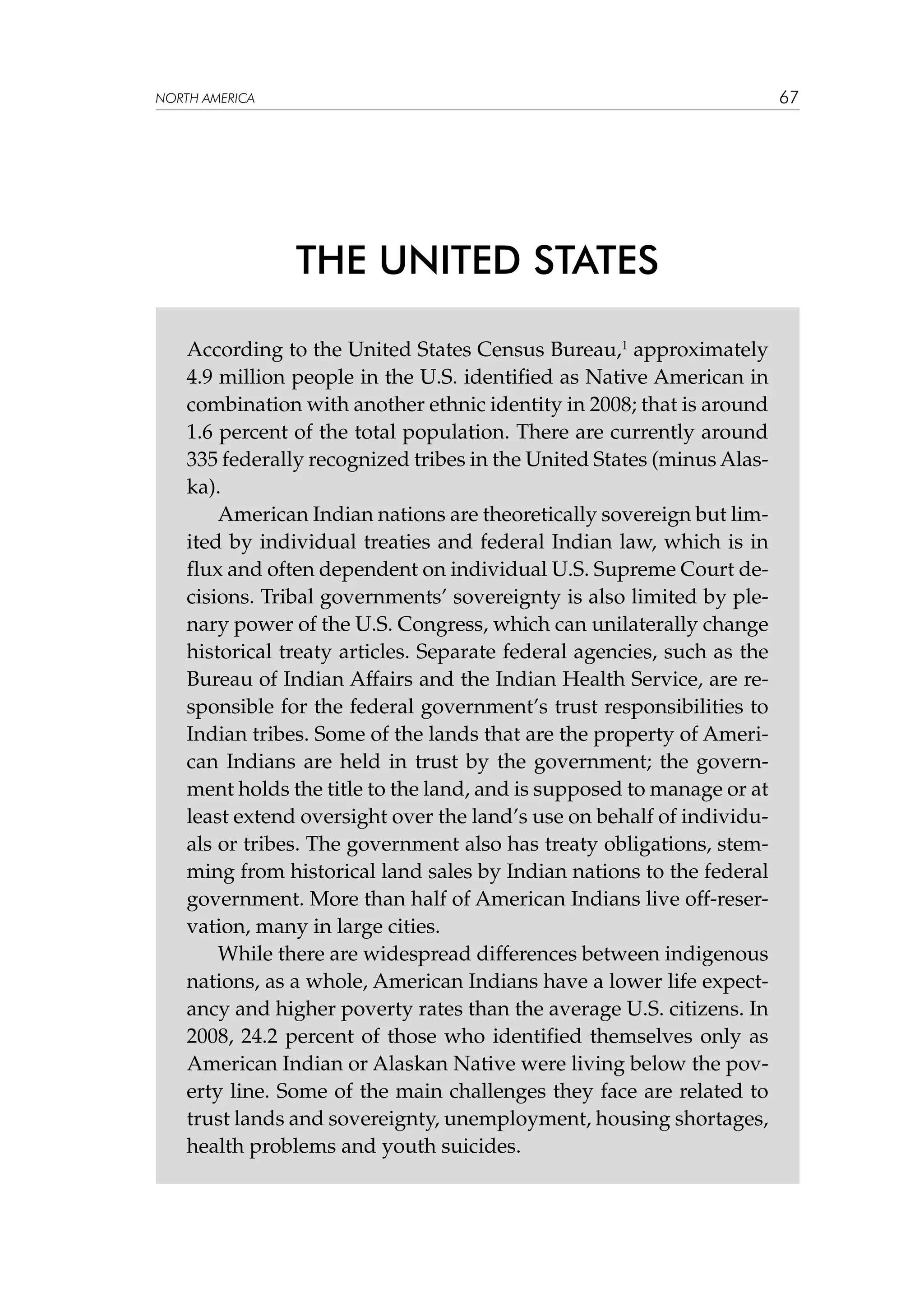 67

NORTH AMERICA

THE UNITED STATES
According to the United States Census Bureau,1 approximately
4.9 million people in the U.S. identified as Native American in
combination with another ethnic identity in 2008; that is around
1.6 percent of the total population. There are currently around
335 federally recognized tribes in the United States (minus Alaska).
American Indian nations are theoretically sovereign but limited by individual treaties and federal Indian law, which is in
flux and often dependent on individual U.S. Supreme Court decisions. Tribal governments’ sovereignty is also limited by plenary power of the U.S. Congress, which can unilaterally change
historical treaty articles. Separate federal agencies, such as the
Bureau of Indian Affairs and the Indian Health Service, are responsible for the federal government’s trust responsibilities to
Indian tribes. Some of the lands that are the property of American Indians are held in trust by the government; the government holds the title to the land, and is supposed to manage or at
least extend oversight over the land’s use on behalf of individuals or tribes. The government also has treaty obligations, stemming from historical land sales by Indian nations to the federal
government. More than half of American Indians live off-reservation, many in large cities.
While there are widespread differences between indigenous
nations, as a whole, American Indians have a lower life expectancy and higher poverty rates than the average U.S. citizens. In
2008, 24.2 percent of those who identified themselves only as
American Indian or Alaskan Native were living below the poverty line. Some of the main challenges they face are related to
trust lands and sovereignty, unemployment, housing shortages,
health problems and youth suicides.

 