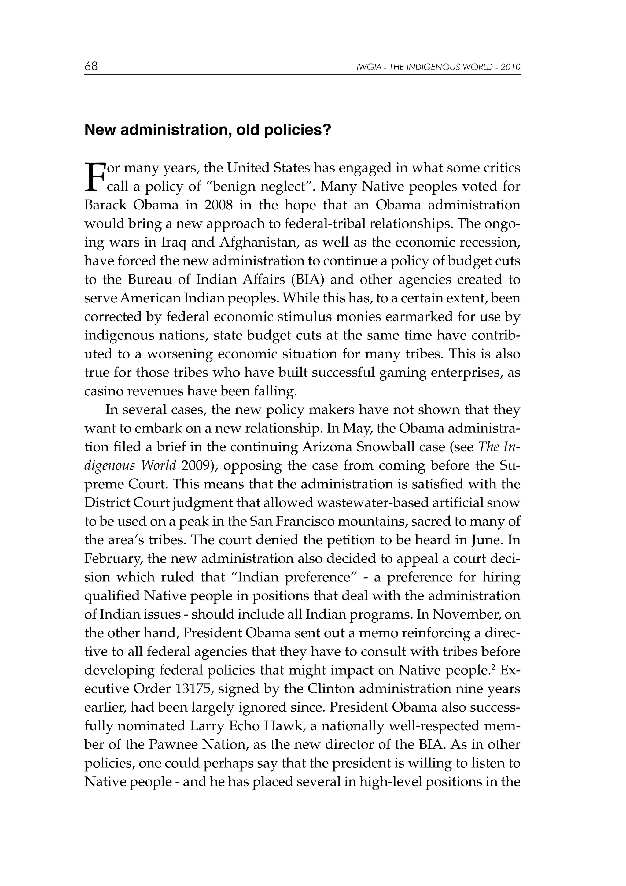 68

IWGIA - THE INDIGENOUS WORLD - 2010

New administration, old policies?

F

or many years, the United States has engaged in what some critics
call a policy of “benign neglect”. Many Native peoples voted for
Barack Obama in 2008 in the hope that an Obama administration
would bring a new approach to federal-tribal relationships. The ongoing wars in Iraq and Afghanistan, as well as the economic recession,
have forced the new administration to continue a policy of budget cuts
to the Bureau of Indian Affairs (BIA) and other agencies created to
serve American Indian peoples. While this has, to a certain extent, been
corrected by federal economic stimulus monies earmarked for use by
indigenous nations, state budget cuts at the same time have contributed to a worsening economic situation for many tribes. This is also
true for those tribes who have built successful gaming enterprises, as
casino revenues have been falling.
In several cases, the new policy makers have not shown that they
want to embark on a new relationship. In May, the Obama administration filed a brief in the continuing Arizona Snowball case (see The Indigenous World 2009), opposing the case from coming before the Supreme Court. This means that the administration is satisfied with the
District Court judgment that allowed wastewater-based artificial snow
to be used on a peak in the San Francisco mountains, sacred to many of
the area’s tribes. The court denied the petition to be heard in June. In
February, the new administration also decided to appeal a court decision which ruled that “Indian preference” - a preference for hiring
qualified Native people in positions that deal with the administration
of Indian issues - should include all Indian programs. In November, on
the other hand, President Obama sent out a memo reinforcing a directive to all federal agencies that they have to consult with tribes before
developing federal policies that might impact on Native people.2 Executive Order 13175, signed by the Clinton administration nine years
earlier, had been largely ignored since. President Obama also successfully nominated Larry Echo Hawk, a nationally well-respected member of the Pawnee Nation, as the new director of the BIA. As in other
policies, one could perhaps say that the president is willing to listen to
Native people - and he has placed several in high-level positions in the

 
