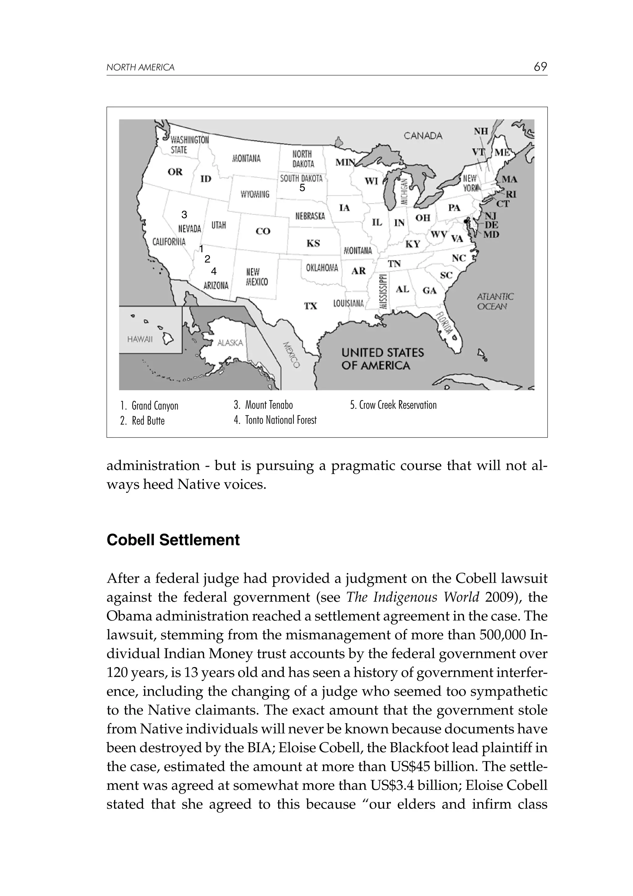 69

NORTH AMERICA

5
3
1

2
4

1. Grand Canyon
2. Red Butte

3. Mount Tenabo
4. Tonto National Forest

5. Crow Creek Reservation

administration - but is pursuing a pragmatic course that will not always heed Native voices.

Cobell Settlement
After a federal judge had provided a judgment on the Cobell lawsuit
against the federal government (see The Indigenous World 2009), the
Obama administration reached a settlement agreement in the case. The
lawsuit, stemming from the mismanagement of more than 500,000 Individual Indian Money trust accounts by the federal government over
120 years, is 13 years old and has seen a history of government interference, including the changing of a judge who seemed too sympathetic
to the Native claimants. The exact amount that the government stole
from Native individuals will never be known because documents have
been destroyed by the BIA; Eloise Cobell, the Blackfoot lead plaintiff in
the case, estimated the amount at more than US$45 billion. The settlement was agreed at somewhat more than US$3.4 billion; Eloise Cobell
stated that she agreed to this because “our elders and infirm class

 
