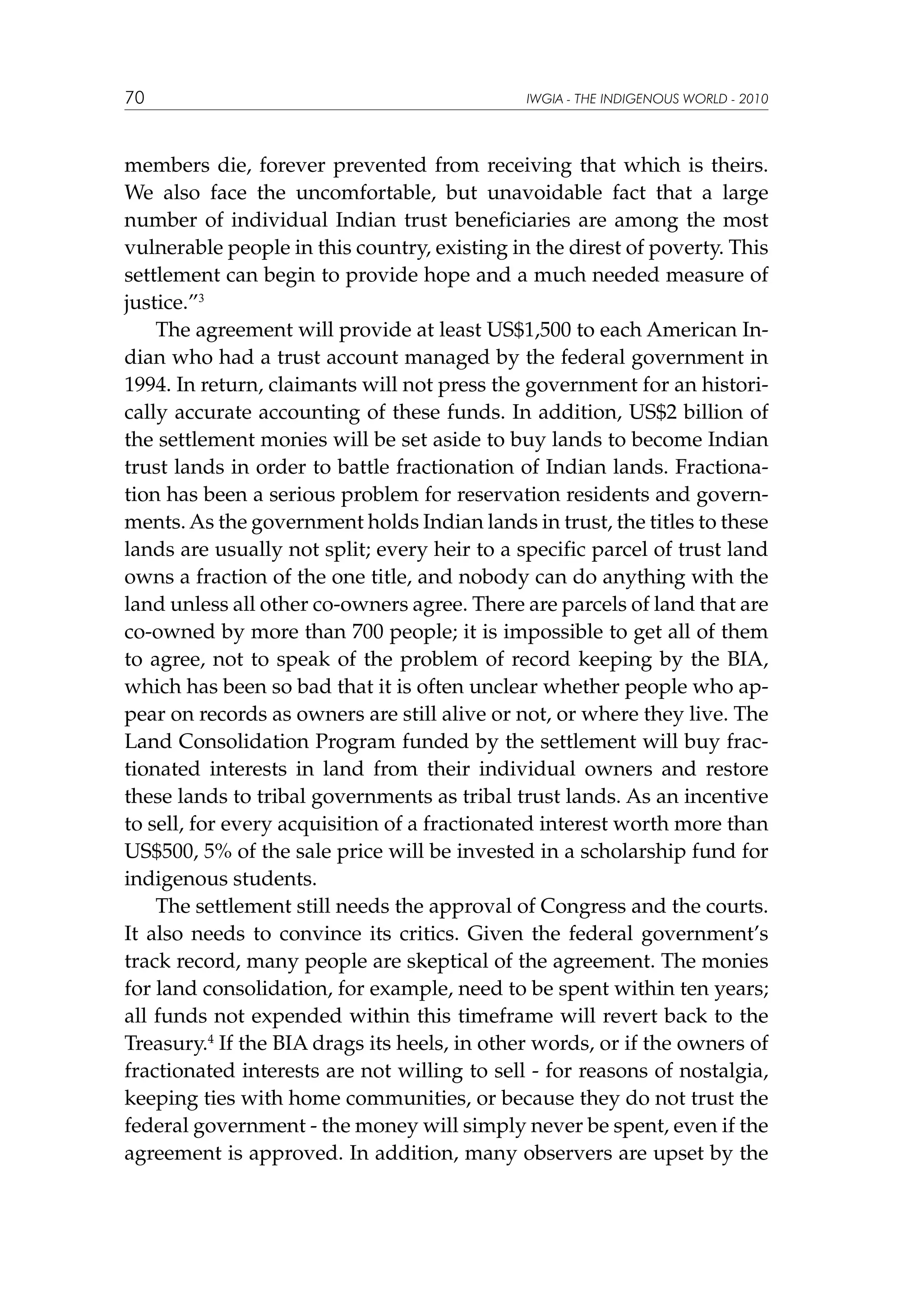 70

IWGIA - THE INDIGENOUS WORLD - 2010

members die, forever prevented from receiving that which is theirs.
We also face the uncomfortable, but unavoidable fact that a large
number of individual Indian trust beneficiaries are among the most
vulnerable people in this country, existing in the direst of poverty. This
settlement can begin to provide hope and a much needed measure of
justice.”3
The agreement will provide at least US$1,500 to each American Indian who had a trust account managed by the federal government in
1994. In return, claimants will not press the government for an historically accurate accounting of these funds. In addition, US$2 billion of
the settlement monies will be set aside to buy lands to become Indian
trust lands in order to battle fractionation of Indian lands. Fractionation has been a serious problem for reservation residents and governments. As the government holds Indian lands in trust, the titles to these
lands are usually not split; every heir to a specific parcel of trust land
owns a fraction of the one title, and nobody can do anything with the
land unless all other co-owners agree. There are parcels of land that are
co-owned by more than 700 people; it is impossible to get all of them
to agree, not to speak of the problem of record keeping by the BIA,
which has been so bad that it is often unclear whether people who appear on records as owners are still alive or not, or where they live. The
Land Consolidation Program funded by the settlement will buy fractionated interests in land from their individual owners and restore
these lands to tribal governments as tribal trust lands. As an incentive
to sell, for every acquisition of a fractionated interest worth more than
US$500, 5% of the sale price will be invested in a scholarship fund for
indigenous students.
The settlement still needs the approval of Congress and the courts.
It also needs to convince its critics. Given the federal government’s
track record, many people are skeptical of the agreement. The monies
for land consolidation, for example, need to be spent within ten years;
all funds not expended within this timeframe will revert back to the
Treasury.4 If the BIA drags its heels, in other words, or if the owners of
fractionated interests are not willing to sell - for reasons of nostalgia,
keeping ties with home communities, or because they do not trust the
federal government - the money will simply never be spent, even if the
agreement is approved. In addition, many observers are upset by the

 