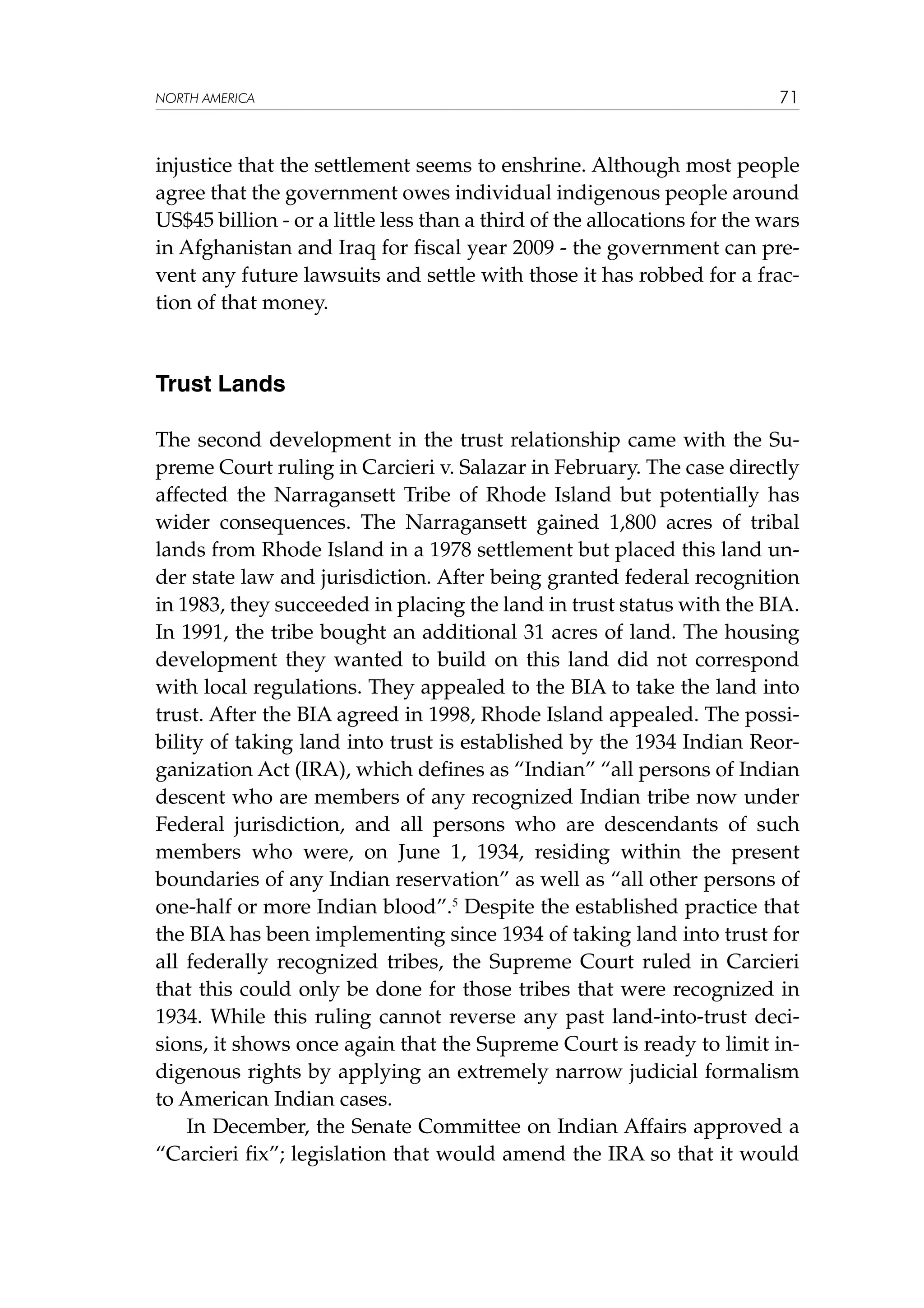 NORTH AMERICA

71

injustice that the settlement seems to enshrine. Although most people
agree that the government owes individual indigenous people around
US$45 billion - or a little less than a third of the allocations for the wars
in Afghanistan and Iraq for fiscal year 2009 - the government can prevent any future lawsuits and settle with those it has robbed for a fraction of that money.

Trust Lands
The second development in the trust relationship came with the Supreme Court ruling in Carcieri v. Salazar in February. The case directly
affected the Narragansett Tribe of Rhode Island but potentially has
wider consequences. The Narragansett gained 1,800 acres of tribal
lands from Rhode Island in a 1978 settlement but placed this land under state law and jurisdiction. After being granted federal recognition
in 1983, they succeeded in placing the land in trust status with the BIA.
In 1991, the tribe bought an additional 31 acres of land. The housing
development they wanted to build on this land did not correspond
with local regulations. They appealed to the BIA to take the land into
trust. After the BIA agreed in 1998, Rhode Island appealed. The possibility of taking land into trust is established by the 1934 Indian Reorganization Act (IRA), which defines as “Indian” “all persons of Indian
descent who are members of any recognized Indian tribe now under
Federal jurisdiction, and all persons who are descendants of such
members who were, on June 1, 1934, residing within the present
boundaries of any Indian reservation” as well as “all other persons of
one-half or more Indian blood”.5 Despite the established practice that
the BIA has been implementing since 1934 of taking land into trust for
all federally recognized tribes, the Supreme Court ruled in Carcieri
that this could only be done for those tribes that were recognized in
1934. While this ruling cannot reverse any past land-into-trust decisions, it shows once again that the Supreme Court is ready to limit indigenous rights by applying an extremely narrow judicial formalism
to American Indian cases.
In December, the Senate Committee on Indian Affairs approved a
“Carcieri fix”; legislation that would amend the IRA so that it would

 