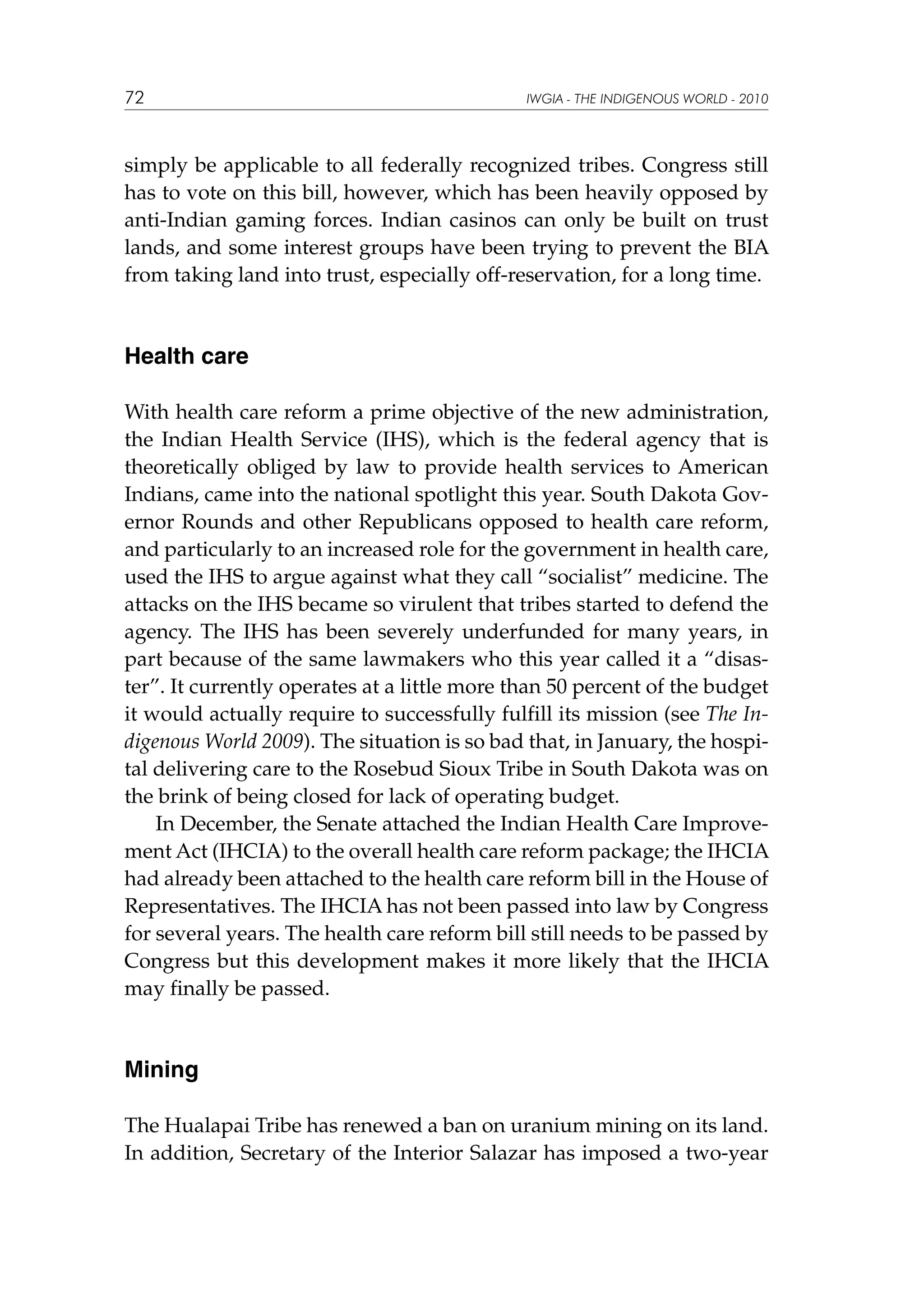 72

IWGIA - THE INDIGENOUS WORLD - 2010

simply be applicable to all federally recognized tribes. Congress still
has to vote on this bill, however, which has been heavily opposed by
anti-Indian gaming forces. Indian casinos can only be built on trust
lands, and some interest groups have been trying to prevent the BIA
from taking land into trust, especially off-reservation, for a long time.

Health care
With health care reform a prime objective of the new administration,
the Indian Health Service (IHS), which is the federal agency that is
theoretically obliged by law to provide health services to American
Indians, came into the national spotlight this year. South Dakota Governor Rounds and other Republicans opposed to health care reform,
and particularly to an increased role for the government in health care,
used the IHS to argue against what they call “socialist” medicine. The
attacks on the IHS became so virulent that tribes started to defend the
agency. The IHS has been severely underfunded for many years, in
part because of the same lawmakers who this year called it a “disaster”. It currently operates at a little more than 50 percent of the budget
it would actually require to successfully fulfill its mission (see The Indigenous World 2009). The situation is so bad that, in January, the hospital delivering care to the Rosebud Sioux Tribe in South Dakota was on
the brink of being closed for lack of operating budget.
In December, the Senate attached the Indian Health Care Improvement Act (IHCIA) to the overall health care reform package; the IHCIA
had already been attached to the health care reform bill in the House of
Representatives. The IHCIA has not been passed into law by Congress
for several years. The health care reform bill still needs to be passed by
Congress but this development makes it more likely that the IHCIA
may finally be passed.

Mining
The Hualapai Tribe has renewed a ban on uranium mining on its land.
In addition, Secretary of the Interior Salazar has imposed a two-year

 