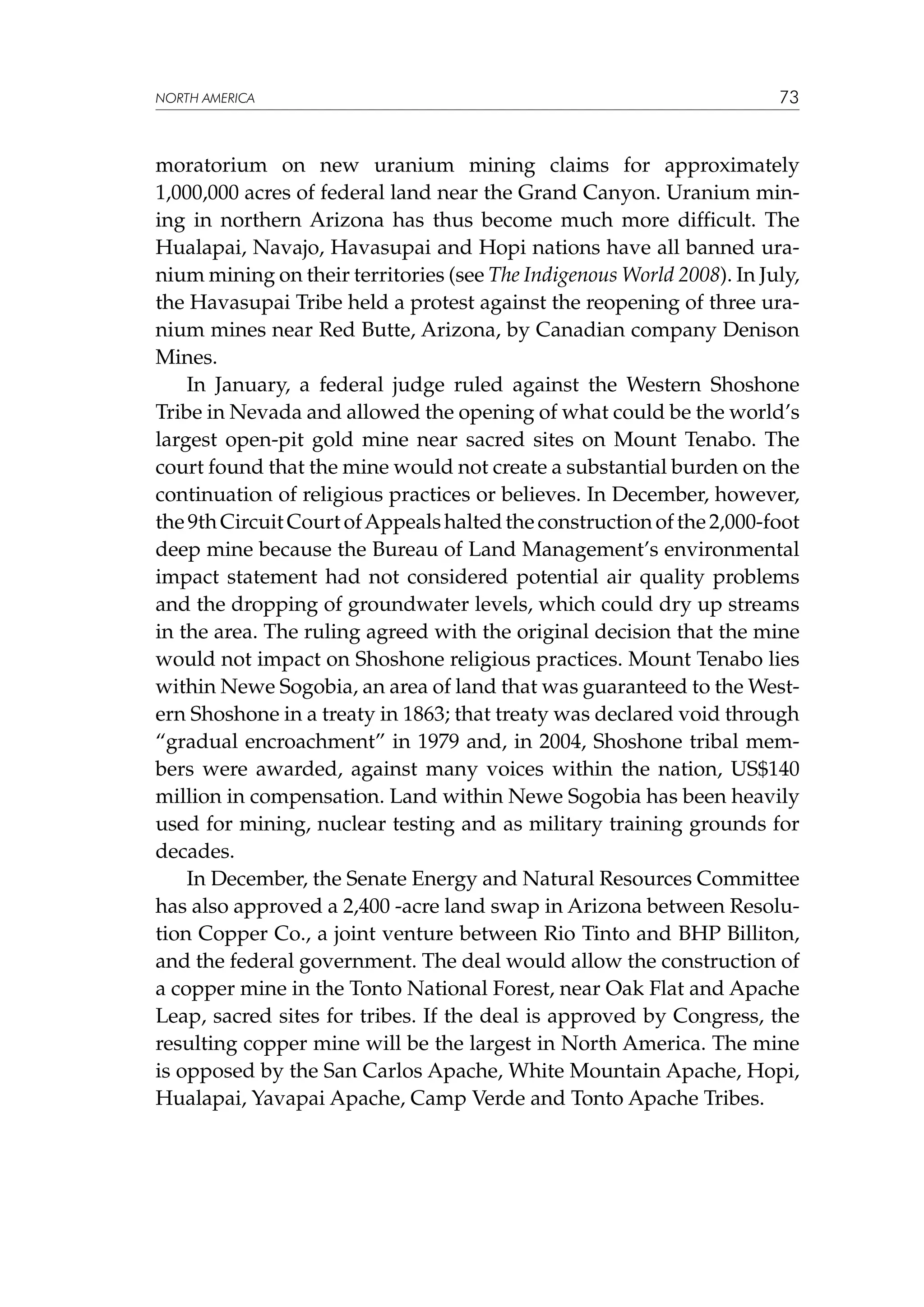 NORTH AMERICA

73

moratorium on new uranium mining claims for approximately
1,000,000 acres of federal land near the Grand Canyon. Uranium mining in northern Arizona has thus become much more difficult. The
Hualapai, Navajo, Havasupai and Hopi nations have all banned uranium mining on their territories (see The Indigenous World 2008). In July,
the Havasupai Tribe held a protest against the reopening of three uranium mines near Red Butte, Arizona, by Canadian company Denison
Mines.
In January, a federal judge ruled against the Western Shoshone
Tribe in Nevada and allowed the opening of what could be the world’s
largest open-pit gold mine near sacred sites on Mount Tenabo. The
court found that the mine would not create a substantial burden on the
continuation of religious practices or believes. In December, however,
the 9th Circuit Court of Appeals halted the construction of the 2,000-foot
deep mine because the Bureau of Land Management’s environmental
impact statement had not considered potential air quality problems
and the dropping of groundwater levels, which could dry up streams
in the area. The ruling agreed with the original decision that the mine
would not impact on Shoshone religious practices. Mount Tenabo lies
within Newe Sogobia, an area of land that was guaranteed to the Western Shoshone in a treaty in 1863; that treaty was declared void through
“gradual encroachment” in 1979 and, in 2004, Shoshone tribal members were awarded, against many voices within the nation, US$140
million in compensation. Land within Newe Sogobia has been heavily
used for mining, nuclear testing and as military training grounds for
decades.
In December, the Senate Energy and Natural Resources Committee
has also approved a 2,400 -acre land swap in Arizona between Resolution Copper Co., a joint venture between Rio Tinto and BHP Billiton,
and the federal government. The deal would allow the construction of
a copper mine in the Tonto National Forest, near Oak Flat and Apache
Leap, sacred sites for tribes. If the deal is approved by Congress, the
resulting copper mine will be the largest in North America. The mine
is opposed by the San Carlos Apache, White Mountain Apache, Hopi,
Hualapai, Yavapai Apache, Camp Verde and Tonto Apache Tribes.

 