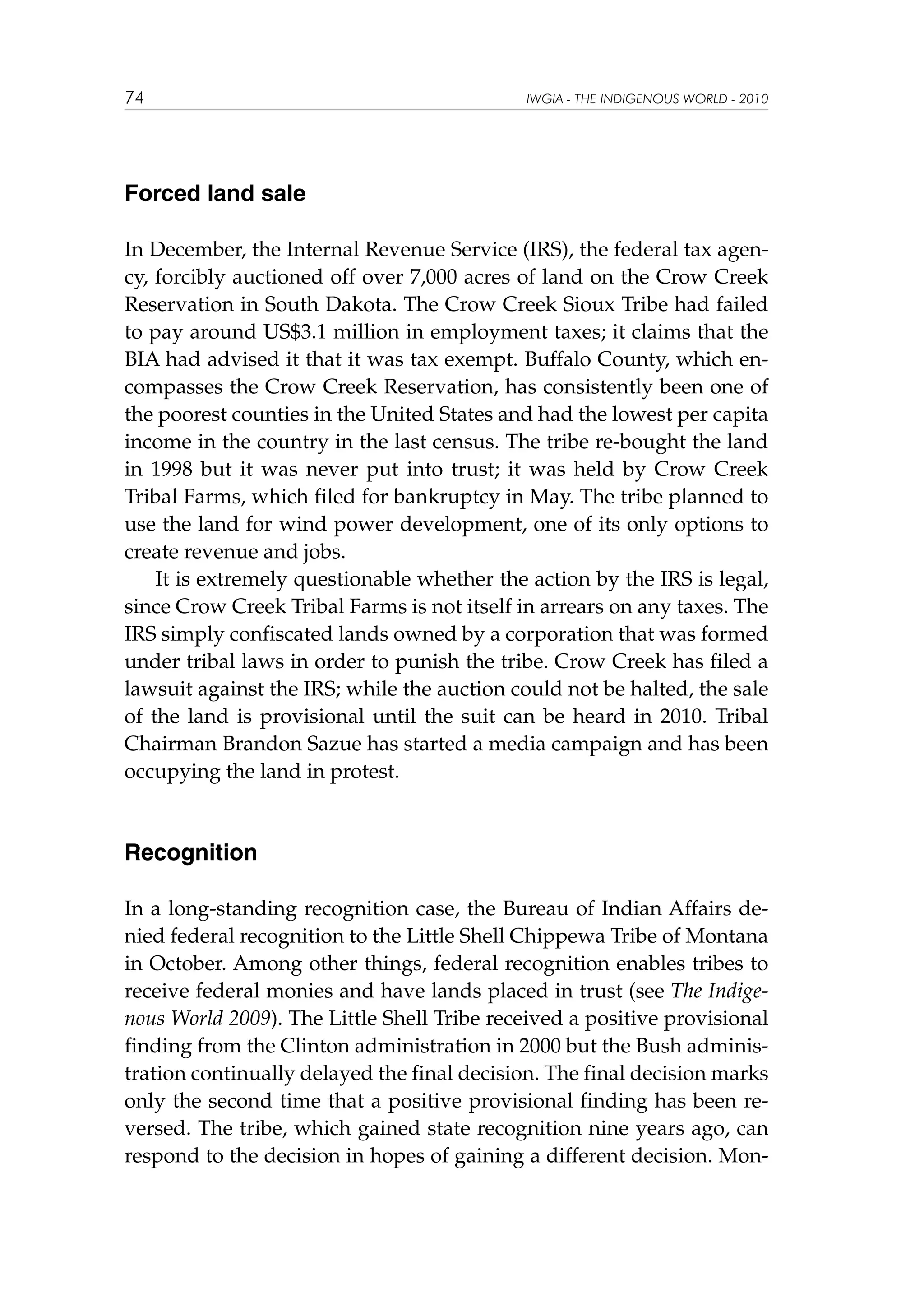 74

IWGIA - THE INDIGENOUS WORLD - 2010

Forced land sale
In December, the Internal Revenue Service (IRS), the federal tax agency, forcibly auctioned off over 7,000 acres of land on the Crow Creek
Reservation in South Dakota. The Crow Creek Sioux Tribe had failed
to pay around US$3.1 million in employment taxes; it claims that the
BIA had advised it that it was tax exempt. Buffalo County, which encompasses the Crow Creek Reservation, has consistently been one of
the poorest counties in the United States and had the lowest per capita
income in the country in the last census. The tribe re-bought the land
in 1998 but it was never put into trust; it was held by Crow Creek
Tribal Farms, which filed for bankruptcy in May. The tribe planned to
use the land for wind power development, one of its only options to
create revenue and jobs.
It is extremely questionable whether the action by the IRS is legal,
since Crow Creek Tribal Farms is not itself in arrears on any taxes. The
IRS simply confiscated lands owned by a corporation that was formed
under tribal laws in order to punish the tribe. Crow Creek has filed a
lawsuit against the IRS; while the auction could not be halted, the sale
of the land is provisional until the suit can be heard in 2010. Tribal
Chairman Brandon Sazue has started a media campaign and has been
occupying the land in protest.

Recognition
In a long-standing recognition case, the Bureau of Indian Affairs denied federal recognition to the Little Shell Chippewa Tribe of Montana
in October. Among other things, federal recognition enables tribes to
receive federal monies and have lands placed in trust (see The Indigenous World 2009). The Little Shell Tribe received a positive provisional
finding from the Clinton administration in 2000 but the Bush administration continually delayed the final decision. The final decision marks
only the second time that a positive provisional finding has been reversed. The tribe, which gained state recognition nine years ago, can
respond to the decision in hopes of gaining a different decision. Mon-

 