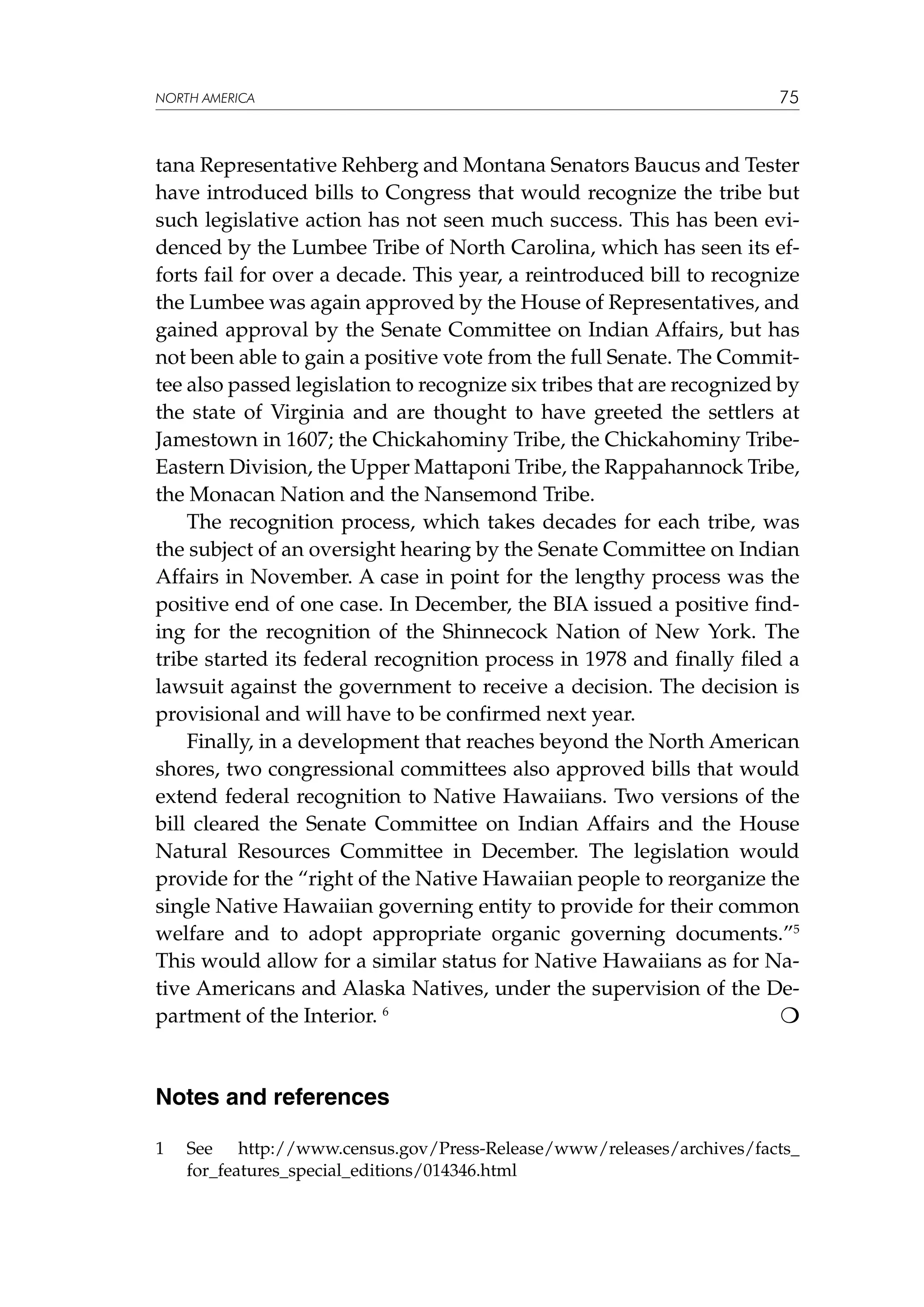 NORTH AMERICA

75

tana Representative Rehberg and Montana Senators Baucus and Tester
have introduced bills to Congress that would recognize the tribe but
such legislative action has not seen much success. This has been evidenced by the Lumbee Tribe of North Carolina, which has seen its efforts fail for over a decade. This year, a reintroduced bill to recognize
the Lumbee was again approved by the House of Representatives, and
gained approval by the Senate Committee on Indian Affairs, but has
not been able to gain a positive vote from the full Senate. The Committee also passed legislation to recognize six tribes that are recognized by
the state of Virginia and are thought to have greeted the settlers at
Jamestown in 1607; the Chickahominy Tribe, the Chickahominy TribeEastern Division, the Upper Mattaponi Tribe, the Rappahannock Tribe,
the Monacan Nation and the Nansemond Tribe.
The recognition process, which takes decades for each tribe, was
the subject of an oversight hearing by the Senate Committee on Indian
Affairs in November. A case in point for the lengthy process was the
positive end of one case. In December, the BIA issued a positive finding for the recognition of the Shinnecock Nation of New York. The
tribe started its federal recognition process in 1978 and finally filed a
lawsuit against the government to receive a decision. The decision is
provisional and will have to be confirmed next year.
Finally, in a development that reaches beyond the North American
shores, two congressional committees also approved bills that would
extend federal recognition to Native Hawaiians. Two versions of the
bill cleared the Senate Committee on Indian Affairs and the House
Natural Resources Committee in December. The legislation would
provide for the “right of the Native Hawaiian people to reorganize the
single Native Hawaiian governing entity to provide for their common
welfare and to adopt appropriate organic governing documents.”5
This would allow for a similar status for Native Hawaiians as for Native Americans and Alaska Natives, under the supervision of the De
partment of the Interior. 6					

Notes and references
1	

See http://www.census.gov/Press-Release/www/releases/archives/facts_
for_features_special_editions/014346.html

 