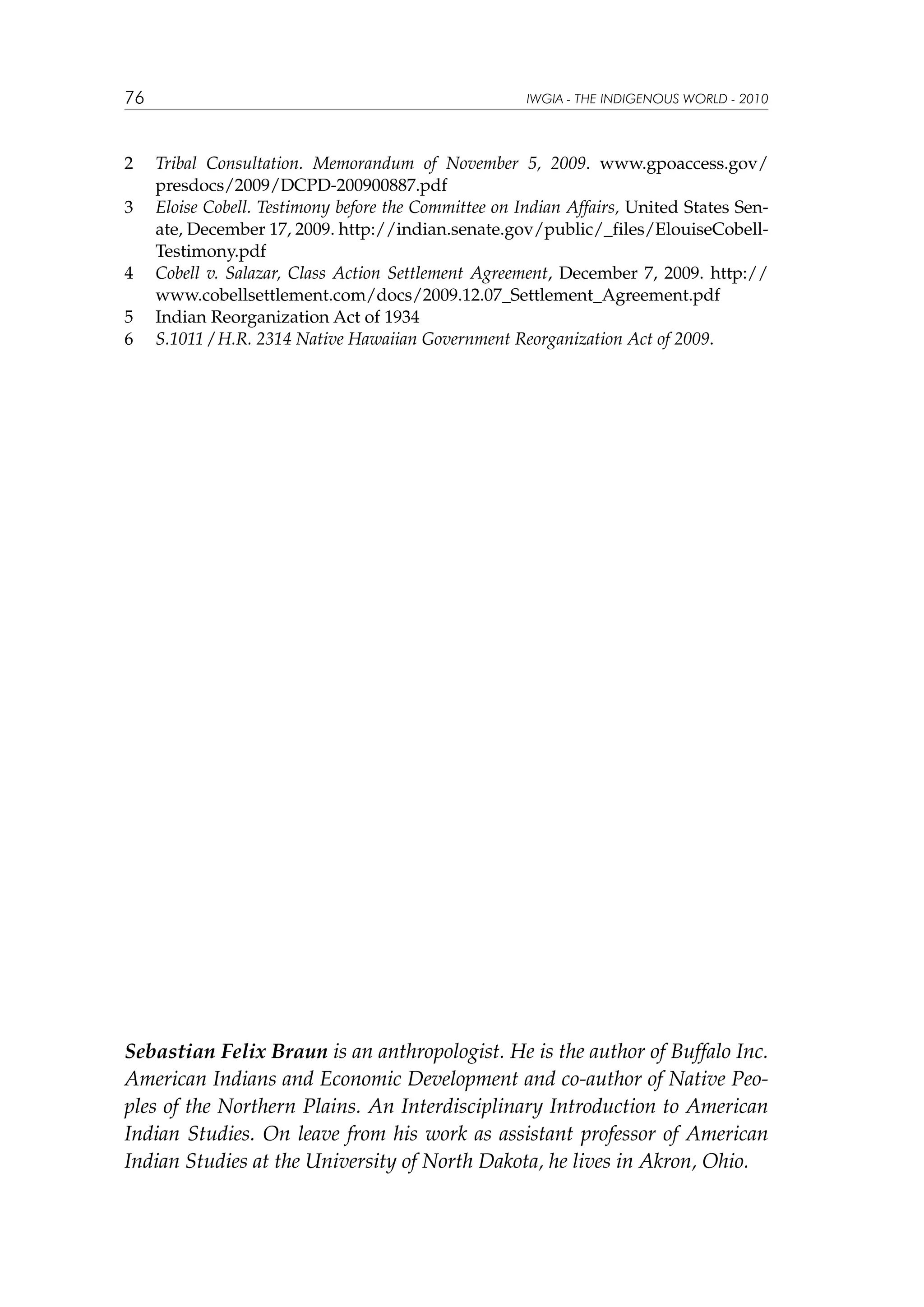 76

2	
3	

4	
5	
6	

IWGIA - THE INDIGENOUS WORLD - 2010

Tribal Consultation. Memorandum of November 5, 2009. www.gpoaccess.gov/
presdocs/2009/DCPD-200900887.pdf
Eloise Cobell. Testimony before the Committee on Indian Affairs, United States Senate, December 17, 2009. http://indian.senate.gov/public/_files/ElouiseCobellTestimony.pdf
Cobell v. Salazar, Class Action Settlement Agreement, December 7, 2009. http://
www.cobellsettlement.com/docs/2009.12.07_Settlement_Agreement.pdf
Indian Reorganization Act of 1934
S.1011 / H.R. 2314 Native Hawaiian Government Reorganization Act of 2009.

Sebastian Felix Braun is an anthropologist. He is the author of Buffalo Inc.
American Indians and Economic Development and co-author of Native Peoples of the Northern Plains. An Interdisciplinary Introduction to American
Indian Studies. On leave from his work as assistant professor of American
Indian Studies at the University of North Dakota, he lives in Akron, Ohio.

 