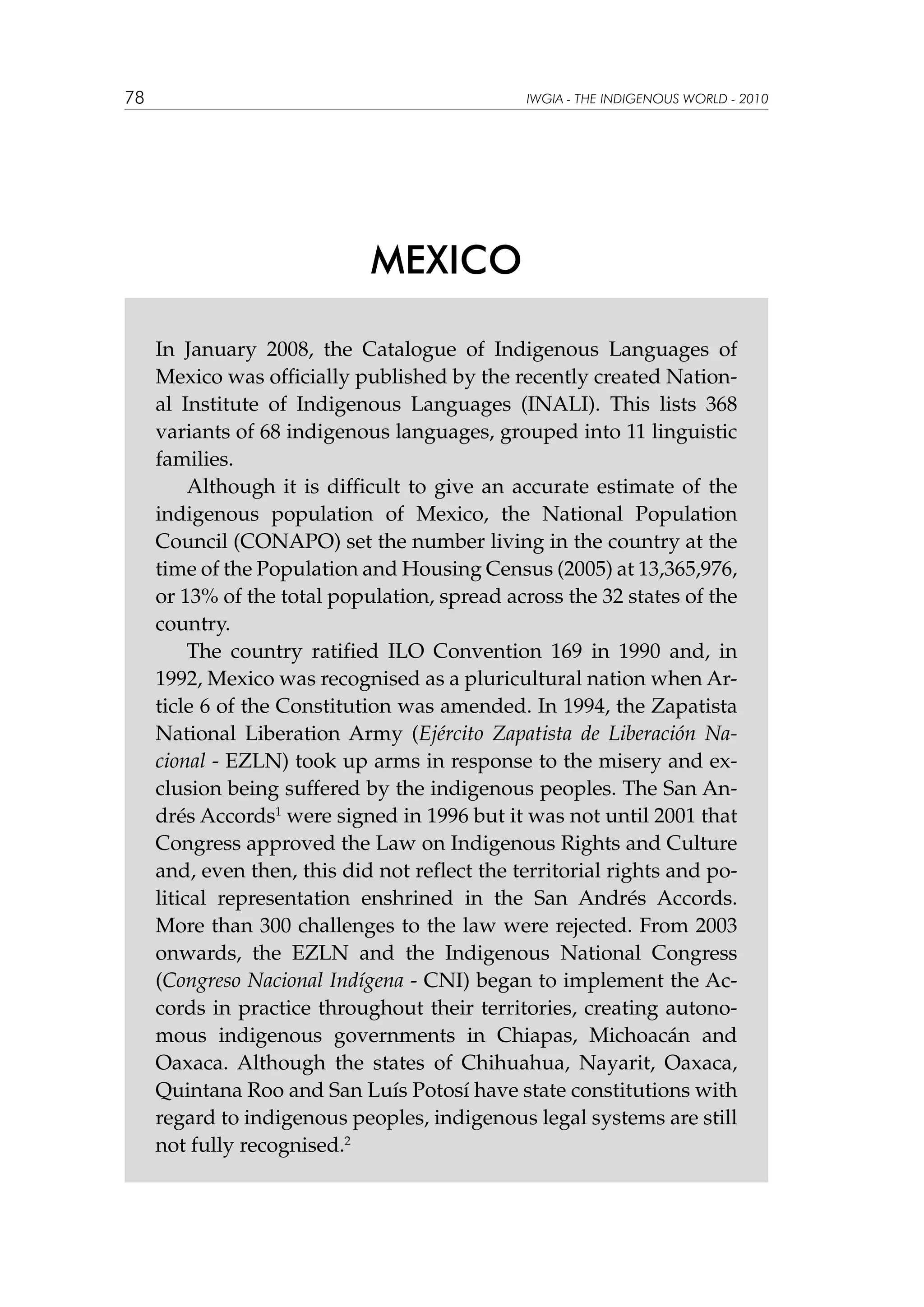 78

IWGIA - THE INDIGENOUS WORLD - 2010

MEXICO
In January 2008, the Catalogue of Indigenous Languages of
Mexico was officially published by the recently created National Institute of Indigenous Languages (INALI). This lists 368
variants of 68 indigenous languages, grouped into 11 linguistic
families.
Although it is difficult to give an accurate estimate of the
indigenous population of Mexico, the National Population
Council (CONAPO) set the number living in the country at the
time of the Population and Housing Census (2005) at 13,365,976,
or 13% of the total population, spread across the 32 states of the
country.
The country ratified ILO Convention 169 in 1990 and, in
1992, Mexico was recognised as a pluricultural nation when Article 6 of the Constitution was amended. In 1994, the Zapatista
National Liberation Army (Ejército Zapatista de Liberación Nacional - EZLN) took up arms in response to the misery and exclusion being suffered by the indigenous peoples. The San Andrés Accords1 were signed in 1996 but it was not until 2001 that
Congress approved the Law on Indigenous Rights and Culture
and, even then, this did not reflect the territorial rights and political representation enshrined in the San Andrés Accords.
More than 300 challenges to the law were rejected. From 2003
onwards, the EZLN and the Indigenous National Congress
(Congreso Nacional Indígena - CNI) began to implement the Accords in practice throughout their territories, creating autonomous indigenous governments in Chiapas, Michoacán and
Oaxaca. Although the states of Chihuahua, Nayarit, Oaxaca,
Quintana Roo and San Luís Potosí have state constitutions with
regard to indigenous peoples, indigenous legal systems are still
not fully recognised.2

 