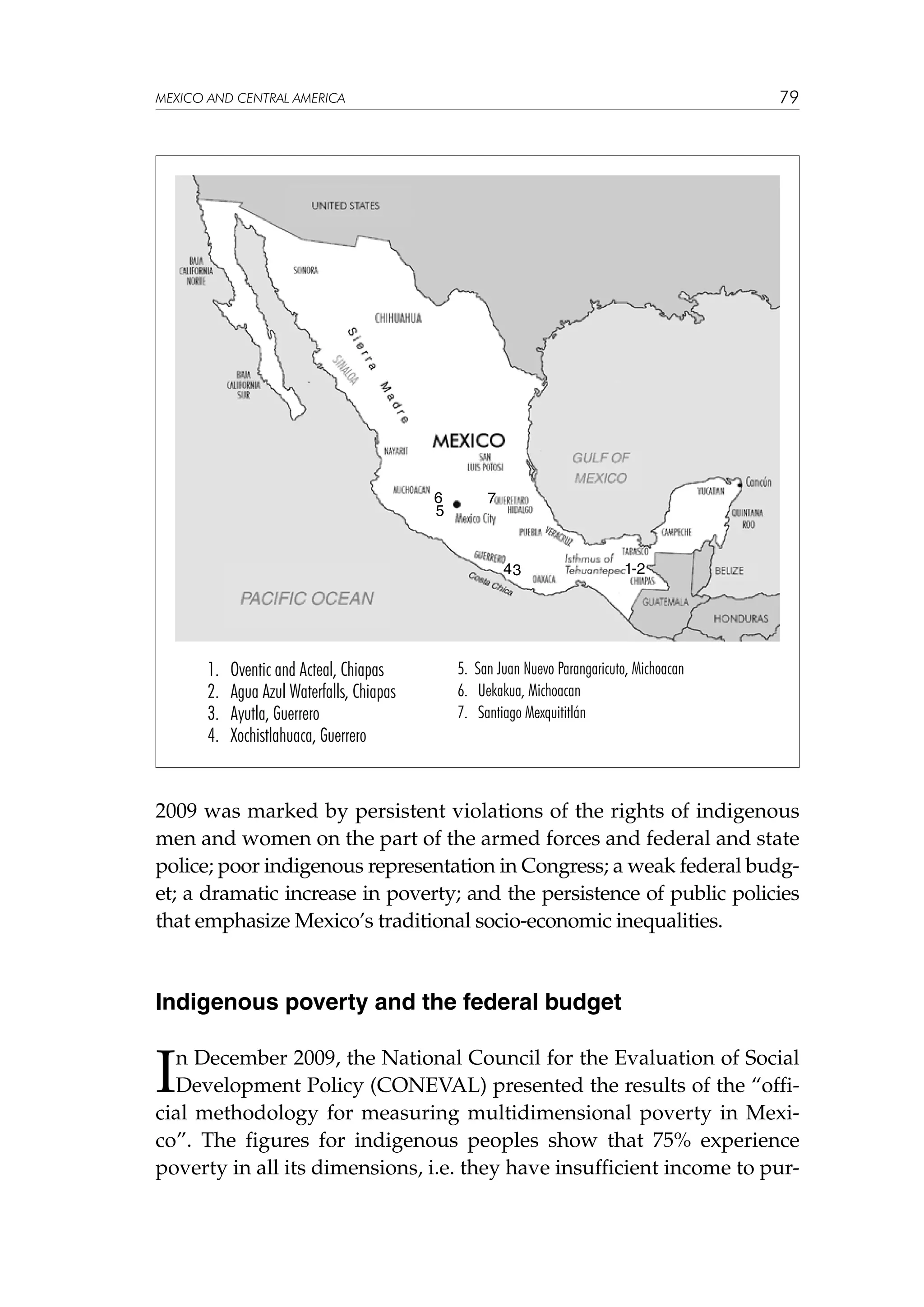 79

MEXICO AND CENTRAL AMERICA

6
5

7

43

1.
2.
3.
4.

Oventic and Acteal, Chiapas
Agua Azul Waterfalls, Chiapas
Ayutla, Guerrero
Xochistlahuaca, Guerrero

1-2

5. San Juan Nuevo Parangaricuto, Michoacan
6. Uekakua, Michoacan
7. Santiago Mexquititlán

2009 was marked by persistent violations of the rights of indigenous
men and women on the part of the armed forces and federal and state
police; poor indigenous representation in Congress; a weak federal budget; a dramatic increase in poverty; and the persistence of public policies
that emphasize Mexico’s traditional socio-economic inequalities.

Indigenous poverty and the federal budget

I

n December 2009, the National Council for the Evaluation of Social
Development Policy (CONEVAL) presented the results of the “official methodology for measuring multidimensional poverty in Mexico”. The figures for indigenous peoples show that 75% experience
poverty in all its dimensions, i.e. they have insufficient income to pur-

 
