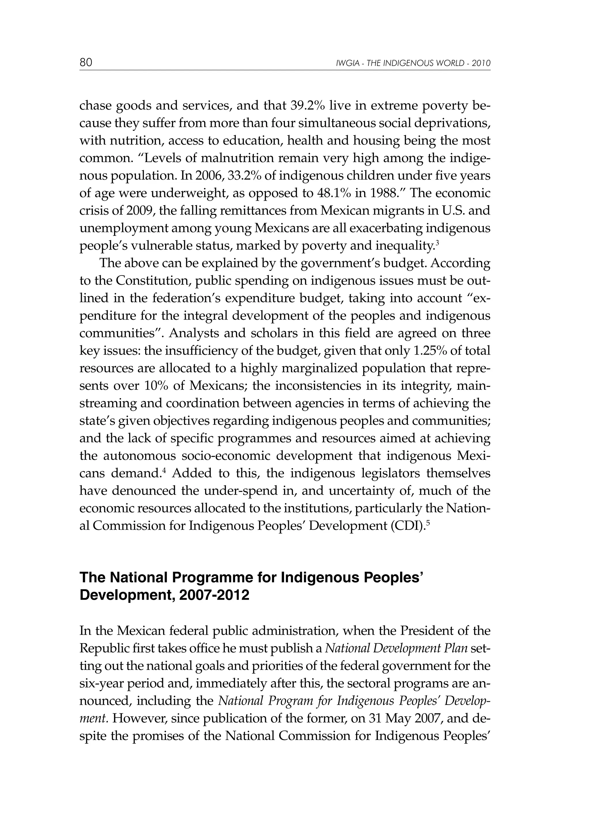 80

IWGIA - THE INDIGENOUS WORLD - 2010

chase goods and services, and that 39.2% live in extreme poverty because they suffer from more than four simultaneous social deprivations,
with nutrition, access to education, health and housing being the most
common. “Levels of malnutrition remain very high among the indigenous population. In 2006, 33.2% of indigenous children under five years
of age were underweight, as opposed to 48.1% in 1988.” The economic
crisis of 2009, the falling remittances from Mexican migrants in U.S. and
unemployment among young Mexicans are all exacerbating indigenous
people’s vulnerable status, marked by poverty and inequality.3
The above can be explained by the government’s budget. According
to the Constitution, public spending on indigenous issues must be outlined in the federation’s expenditure budget, taking into account “expenditure for the integral development of the peoples and indigenous
communities”. Analysts and scholars in this field are agreed on three
key issues: the insufficiency of the budget, given that only 1.25% of total
resources are allocated to a highly marginalized population that represents over 10% of Mexicans; the inconsistencies in its integrity, mainstreaming and coordination between agencies in terms of achieving the
state’s given objectives regarding indigenous peoples and communities;
and the lack of specific programmes and resources aimed at achieving
the autonomous socio-economic development that indigenous Mexicans demand.4 Added to this, the indigenous legislators themselves
have denounced the under-spend in, and uncertainty of, much of the
economic resources allocated to the institutions, particularly the National Commission for Indigenous Peoples’ Development (CDI).5

The National Programme for Indigenous Peoples’
Development, 2007-2012
In the Mexican federal public administration, when the President of the
Republic first takes office he must publish a National Development Plan setting out the national goals and priorities of the federal government for the
six-year period and, immediately after this, the sectoral programs are announced, including the National Program for Indigenous Peoples’ Development. However, since publication of the former, on 31 May 2007, and despite the promises of the National Commission for Indigenous Peoples’

 