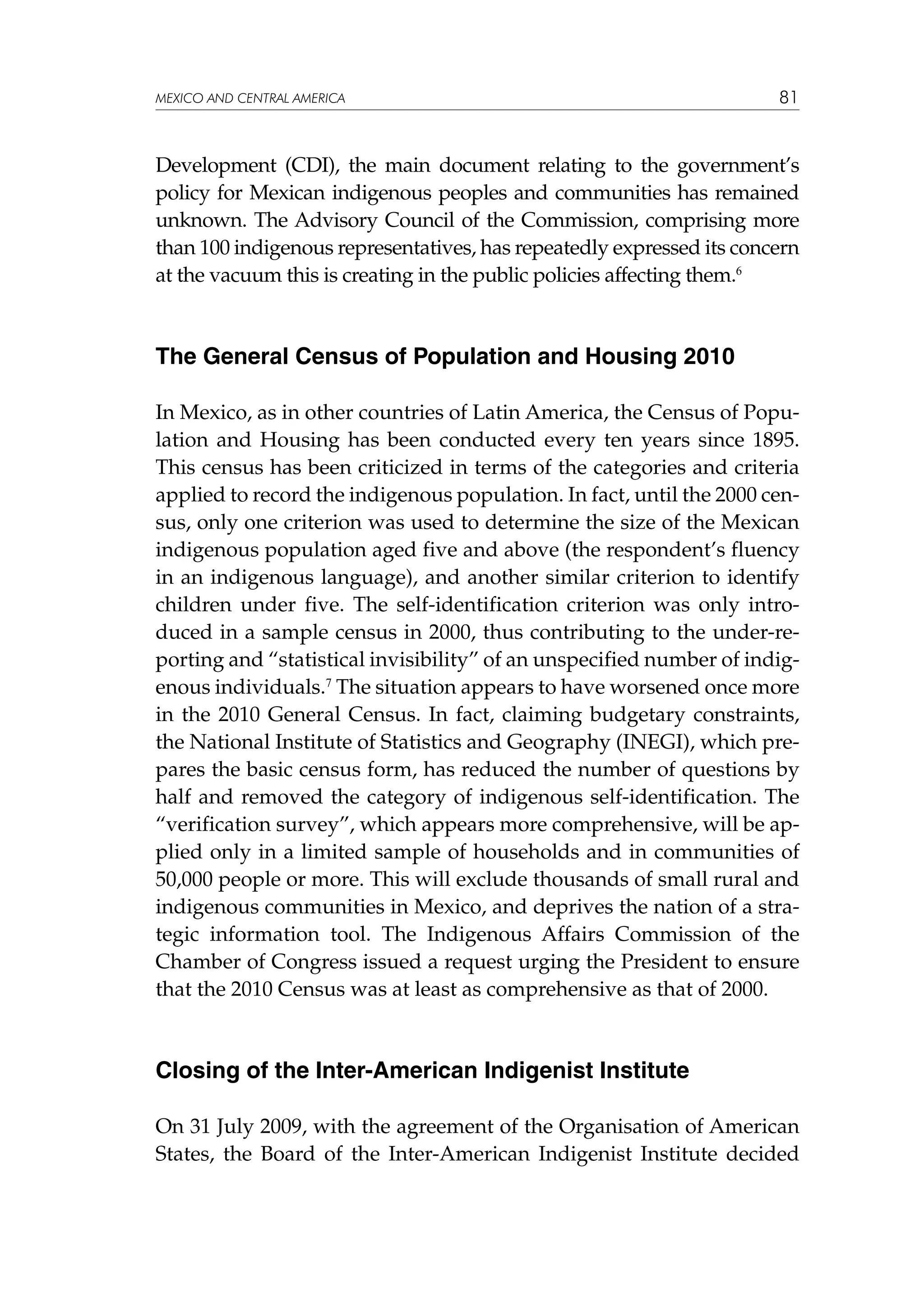 MEXICO AND CENTRAL AMERICA

81

Development (CDI), the main document relating to the government’s
policy for Mexican indigenous peoples and communities has remained
unknown. The Advisory Council of the Commission, comprising more
than 100 indigenous representatives, has repeatedly expressed its concern
at the vacuum this is creating in the public policies affecting them.6

The General Census of Population and Housing 2010
In Mexico, as in other countries of Latin America, the Census of Population and Housing has been conducted every ten years since 1895.
This census has been criticized in terms of the categories and criteria
applied to record the indigenous population. In fact, until the 2000 census, only one criterion was used to determine the size of the Mexican
indigenous population aged five and above (the respondent’s fluency
in an indigenous language), and another similar criterion to identify
children under five. The self-identification criterion was only introduced in a sample census in 2000, thus contributing to the under-reporting and “statistical invisibility” of an unspecified number of indigenous individuals.7 The situation appears to have worsened once more
in the 2010 General Census. In fact, claiming budgetary constraints,
the National Institute of Statistics and Geography (INEGI), which prepares the basic census form, has reduced the number of questions by
half and removed the category of indigenous self-identification. The
“verification survey”, which appears more comprehensive, will be applied only in a limited sample of households and in communities of
50,000 people or more. This will exclude thousands of small rural and
indigenous communities in Mexico, and deprives the nation of a strategic information tool. The Indigenous Affairs Commission of the
Chamber of Congress issued a request urging the President to ensure
that the 2010 Census was at least as comprehensive as that of 2000.

Closing of the Inter-American Indigenist Institute
On 31 July 2009, with the agreement of the Organisation of American
States, the Board of the Inter-American Indigenist Institute decided

 