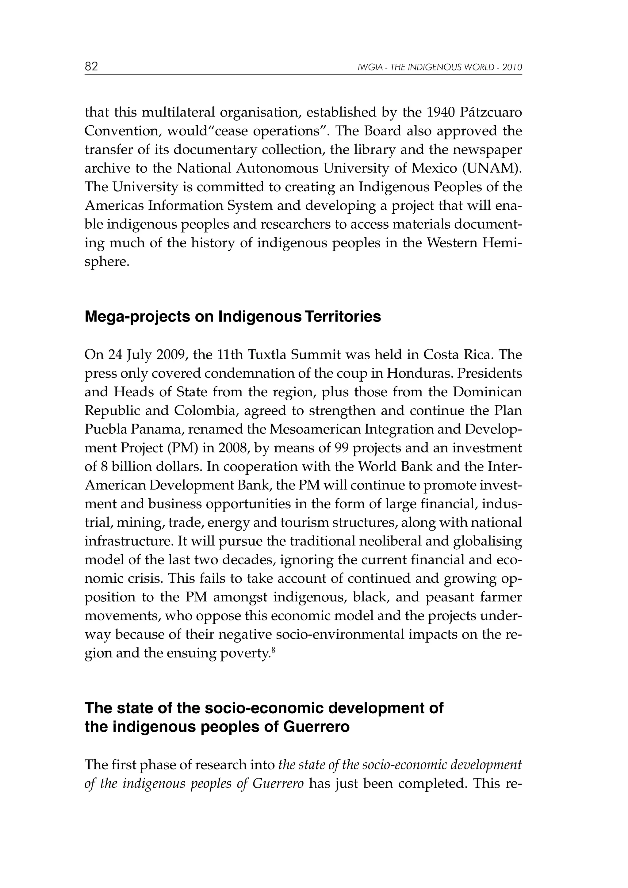82

IWGIA - THE INDIGENOUS WORLD - 2010

that this multilateral organisation, established by the 1940 Pátzcuaro
Convention, would“cease operations”. The Board also approved the
transfer of its documentary collection, the library and the newspaper
archive to the National Autonomous University of Mexico (UNAM).
The University is committed to creating an Indigenous Peoples of the
Americas Information System and developing a project that will enable indigenous peoples and researchers to access materials documenting much of the history of indigenous peoples in the Western Hemisphere.

Mega-projects on Indigenous Territories
On 24 July 2009, the 11th Tuxtla Summit was held in Costa Rica. The
press only covered condemnation of the coup in Honduras. Presidents
and Heads of State from the region, plus those from the Dominican
Republic and Colombia, agreed to strengthen and continue the Plan
Puebla Panama, renamed the Mesoamerican Integration and Development Project (PM) in 2008, by means of 99 projects and an investment
of 8 billion dollars. In cooperation with the World Bank and the InterAmerican Development Bank, the PM will continue to promote investment and business opportunities in the form of large financial, industrial, mining, trade, energy and tourism structures, along with national
infrastructure. It will pursue the traditional neoliberal and globalising
model of the last two decades, ignoring the current financial and economic crisis. This fails to take account of continued and growing opposition to the PM amongst indigenous, black, and peasant farmer
movements, who oppose this economic model and the projects underway because of their negative socio-environmental impacts on the region and the ensuing poverty.8

The state of the socio-economic development of
the indigenous peoples of Guerrero
The first phase of research into the state of the socio-economic development
of the indigenous peoples of Guerrero has just been completed. This re-

 