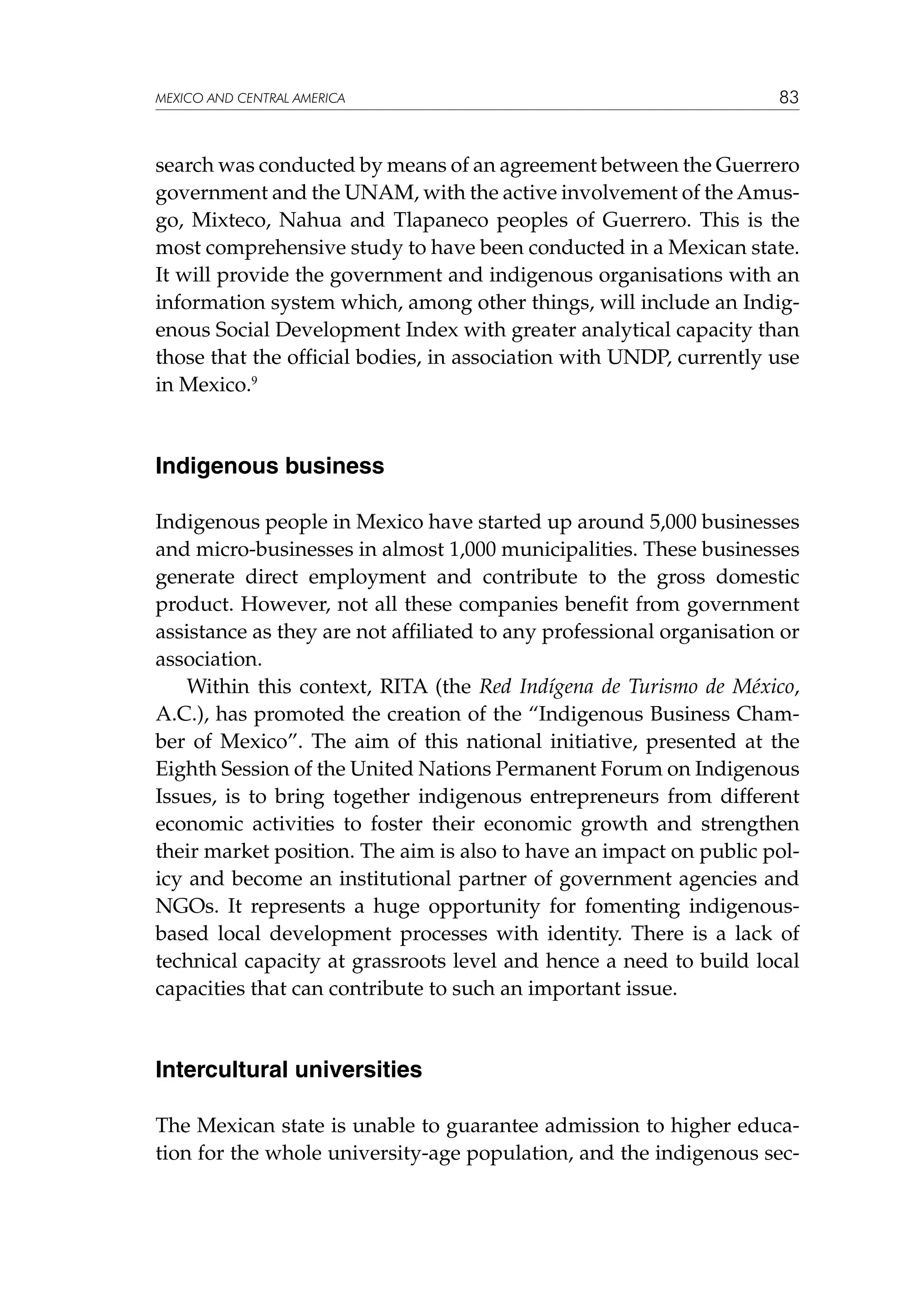 MEXICO AND CENTRAL AMERICA

83

search was conducted by means of an agreement between the Guerrero
government and the UNAM, with the active involvement of the Amusgo, Mixteco, Nahua and Tlapaneco peoples of Guerrero. This is the
most comprehensive study to have been conducted in a Mexican state.
It will provide the government and indigenous organisations with an
information system which, among other things, will include an Indigenous Social Development Index with greater analytical capacity than
those that the official bodies, in association with UNDP, currently use
in Mexico.9

Indigenous business
Indigenous people in Mexico have started up around 5,000 businesses
and micro-businesses in almost 1,000 municipalities. These businesses
generate direct employment and contribute to the gross domestic
product. However, not all these companies benefit from government
assistance as they are not affiliated to any professional organisation or
association.
Within this context, RITA (the Red Indígena de Turismo de México,
A.C.), has promoted the creation of the “Indigenous Business Chamber of Mexico”. The aim of this national initiative, presented at the
Eighth Session of the United Nations Permanent Forum on Indigenous
Issues, is to bring together indigenous entrepreneurs from different
economic activities to foster their economic growth and strengthen
their market position. The aim is also to have an impact on public policy and become an institutional partner of government agencies and
NGOs. It represents a huge opportunity for fomenting indigenousbased local development processes with identity. There is a lack of
technical capacity at grassroots level and hence a need to build local
capacities that can contribute to such an important issue.

Intercultural universities
The Mexican state is unable to guarantee admission to higher education for the whole university-age population, and the indigenous sec-

 